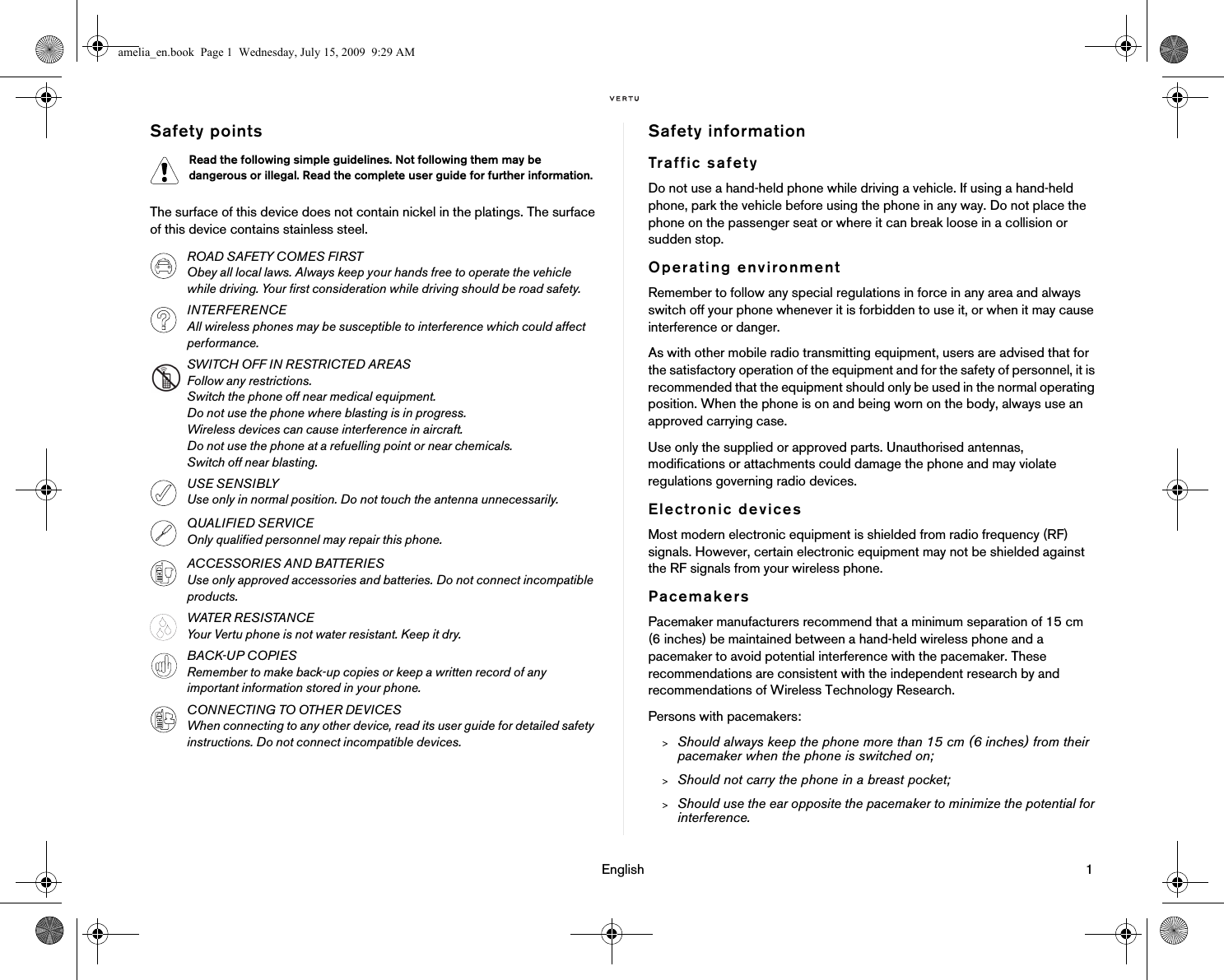                                                                                                                                 English                                                                                                                             1Safety pointsThe surface of this device does not contain nickel in the platings. The surface of this device contains stainless steel.Safety informationTraffic safetyDo not use a hand-held phone while driving a vehicle. If using a hand-held phone, park the vehicle before using the phone in any way. Do not place the phone on the passenger seat or where it can break loose in a collision or sudden stop.Operating environmentRemember to follow any special regulations in force in any area and always switch off your phone whenever it is forbidden to use it, or when it may cause interference or danger.As with other mobile radio transmitting equipment, users are advised that for the satisfactory operation of the equipment and for the safety of personnel, it is recommended that the equipment should only be used in the normal operating position. When the phone is on and being worn on the body, always use an approved carrying case.Use only the supplied or approved parts. Unauthorised antennas, modifications or attachments could damage the phone and may violate regulations governing radio devices.Electronic devicesMost modern electronic equipment is shielded from radio frequency (RF) signals. However, certain electronic equipment may not be shielded against the RF signals from your wireless phone.PacemakersPacemaker manufacturers recommend that a minimum separation of 15 cm (6 inches) be maintained between a hand-held wireless phone and a pacemaker to avoid potential interference with the pacemaker. These recommendations are consistent with the independent research by and recommendations of Wireless Technology Research.Persons with pacemakers:&gt;Should always keep the phone more than 15 cm (6 inches) from their pacemaker when the phone is switched on;&gt;Should not carry the phone in a breast pocket;&gt;Should use the ear opposite the pacemaker to minimize the potential for interference.Read the following simple guidelines. Not following them may be dangerous or illegal. Read the complete user guide for further information.ROAD SAFETY COMES FIRSTObey all local laws. Always keep your hands free to operate the vehicle while driving. Your first consideration while driving should be road safety. INTERFERENCEAll wireless phones may be susceptible to interference which could affect performance.SWITCH OFF IN RESTRICTED AREASFollow any restrictions. Switch the phone off near medical equipment.Do not use the phone where blasting is in progress.Wireless devices can cause interference in aircraft.Do not use the phone at a refuelling point or near chemicals.Switch off near blasting.USE SENSIBLYUse only in normal position. Do not touch the antenna unnecessarily. QUALIFIED SERVICEOnly qualified personnel may repair this phone.ACCESSORIES AND BATTERIESUse only approved accessories and batteries. Do not connect incompatible products.WATER RESISTANCEYour Vertu phone is not water resistant. Keep it dry.BACK-UP COPIESRemember to make back-up copies or keep a written record of any important information stored in your phone.CONNECTING TO OTHER DEVICESWhen connecting to any other device, read its user guide for detailed safety instructions. Do not connect incompatible devices.amelia_en.book  Page 1  Wednesday, July 15, 2009  9:29 AM