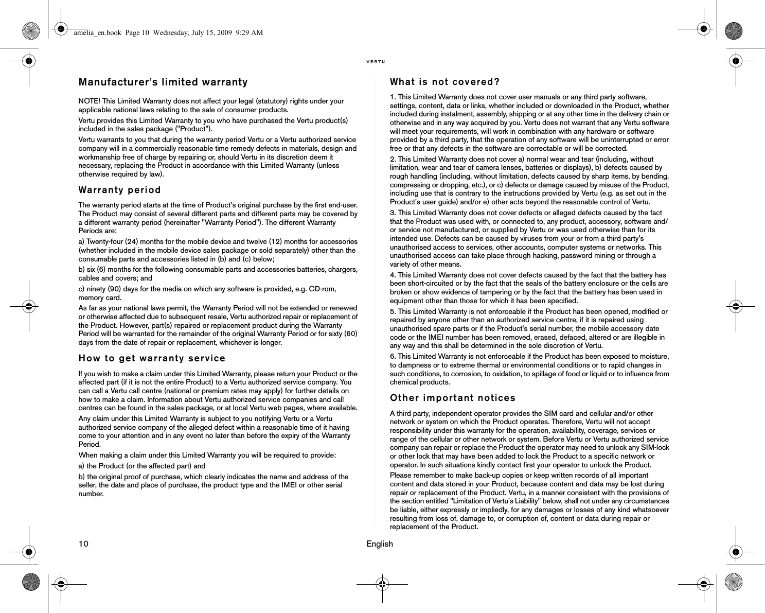 10                                                                                                                              EnglishManufacturer’s limited warranty NOTE! This Limited Warranty does not affect your legal (statutory) rights under your applicable national laws relating to the sale of consumer products. Vertu provides this Limited Warranty to you who have purchased the Vertu product(s) included in the sales package (&quot;Product&quot;). Vertu warrants to you that during the warranty period Vertu or a Vertu authorized service company will in a commercially reasonable time remedy defects in materials, design and workmanship free of charge by repairing or, should Vertu in its discretion deem it necessary, replacing the Product in accordance with this Limited Warranty (unless otherwise required by law). Warranty period The warranty period starts at the time of Product&apos;s original purchase by the first end-user. The Product may consist of several different parts and different parts may be covered by a different warranty period (hereinafter &quot;Warranty Period&quot;). The different Warranty Periods are: a) Twenty-four (24) months for the mobile device and twelve (12) months for accessories (whether included in the mobile device sales package or sold separately) other than the consumable parts and accessories listed in (b) and (c) below; b) six (6) months for the following consumable parts and accessories batteries, chargers, cables and covers; and c) ninety (90) days for the media on which any software is provided, e.g. CD-rom, memory card. As far as your national laws permit, the Warranty Period will not be extended or renewed or otherwise affected due to subsequent resale, Vertu authorized repair or replacement of the Product. However, part(s) repaired or replacement product during the Warranty Period will be warranted for the remainder of the original Warranty Period or for sixty (60) days from the date of repair or replacement, whichever is longer. How to get warranty serviceIf you wish to make a claim under this Limited Warranty, please return your Product or the affected part (if it is not the entire Product) to a Vertu authorized service company. You can call a Vertu call centre (national or premium rates may apply) for further details on how to make a claim. Information about Vertu authorized service companies and call centres can be found in the sales package, or at local Vertu web pages, where available. Any claim under this Limited Warranty is subject to you notifying Vertu or a Vertu authorized service company of the alleged defect within a reasonable time of it having come to your attention and in any event no later than before the expiry of the Warranty Period. When making a claim under this Limited Warranty you will be required to provide: a) the Product (or the affected part) and b) the original proof of purchase, which clearly indicates the name and address of the seller, the date and place of purchase, the product type and the IMEI or other serial number. What is not covered?1. This Limited Warranty does not cover user manuals or any third party software, settings, content, data or links, whether included or downloaded in the Product, whether included during instalment, assembly, shipping or at any other time in the delivery chain or otherwise and in any way acquired by you. Vertu does not warrant that any Vertu software will meet your requirements, will work in combination with any hardware or software provided by a third party, that the operation of any software will be uninterrupted or error free or that any defects in the software are correctable or will be corrected. 2. This Limited Warranty does not cover a) normal wear and tear (including, without limitation, wear and tear of camera lenses, batteries or displays), b) defects caused by rough handling (including, without limitation, defects caused by sharp items, by bending, compressing or dropping, etc.), or c) defects or damage caused by misuse of the Product, including use that is contrary to the instructions provided by Vertu (e.g. as set out in the Product&apos;s user guide) and/or e) other acts beyond the reasonable control of Vertu.3. This Limited Warranty does not cover defects or alleged defects caused by the fact that the Product was used with, or connected to, any product, accessory, software and/or service not manufactured, or supplied by Vertu or was used otherwise than for its intended use. Defects can be caused by viruses from your or from a third party&apos;s unauthorised access to services, other accounts, computer systems or networks. This unauthorised access can take place through hacking, password mining or through a variety of other means. 4. This Limited Warranty does not cover defects caused by the fact that the battery has been short-circuited or by the fact that the seals of the battery enclosure or the cells are broken or show evidence of tampering or by the fact that the battery has been used in equipment other than those for which it has been specified. 5. This Limited Warranty is not enforceable if the Product has been opened, modified or repaired by anyone other than an authorized service centre, if it is repaired using unauthorised spare parts or if the Product&apos;s serial number, the mobile accessory date code or the IMEI number has been removed, erased, defaced, altered or are illegible in any way and this shall be determined in the sole discretion of Vertu. 6. This Limited Warranty is not enforceable if the Product has been exposed to moisture, to dampness or to extreme thermal or environmental conditions or to rapid changes in such conditions, to corrosion, to oxidation, to spillage of food or liquid or to influence from chemical products. Other important noticesA third party, independent operator provides the SIM card and cellular and/or other network or system on which the Product operates. Therefore, Vertu will not accept responsibility under this warranty for the operation, availability, coverage, services or range of the cellular or other network or system. Before Vertu or Vertu authorized service company can repair or replace the Product the operator may need to unlock any SIM-lock or other lock that may have been added to lock the Product to a specific network or operator. In such situations kindly contact first your operator to unlock the Product. Please remember to make back-up copies or keep written records of all important content and data stored in your Product, because content and data may be lost during repair or replacement of the Product. Vertu, in a manner consistent with the provisions of the section entitled &quot;Limitation of Vertu&apos;s Liability&quot; below, shall not under any circumstances be liable, either expressly or impliedly, for any damages or losses of any kind whatsoever resulting from loss of, damage to, or corruption of, content or data during repair or replacement of the Product. amelia_en.book  Page 10  Wednesday, July 15, 2009  9:29 AM