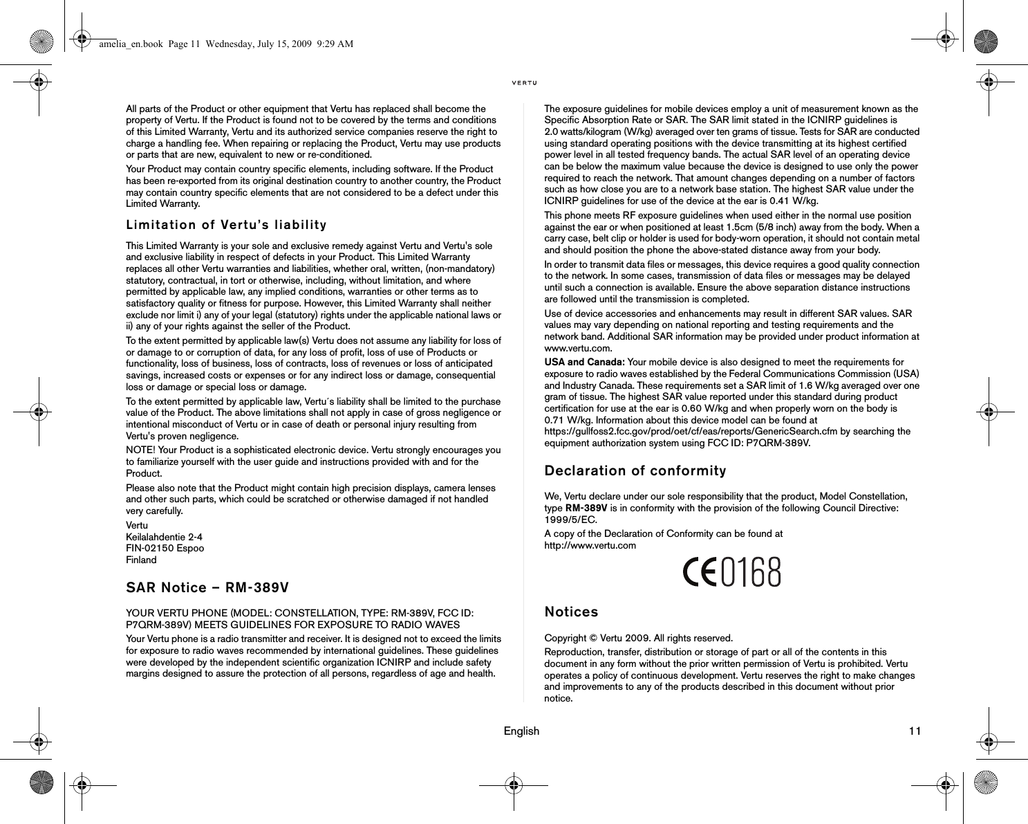                                                                                                                                 English                                                                                                                             11All parts of the Product or other equipment that Vertu has replaced shall become the property of Vertu. If the Product is found not to be covered by the terms and conditions of this Limited Warranty, Vertu and its authorized service companies reserve the right to charge a handling fee. When repairing or replacing the Product, Vertu may use products or parts that are new, equivalent to new or re-conditioned. Your Product may contain country specific elements, including software. If the Product has been re-exported from its original destination country to another country, the Product may contain country specific elements that are not considered to be a defect under this Limited Warranty. Limitation of Vertu’s liabilityThis Limited Warranty is your sole and exclusive remedy against Vertu and Vertu&apos;s sole and exclusive liability in respect of defects in your Product. This Limited Warranty replaces all other Vertu warranties and liabilities, whether oral, written, (non-mandatory) statutory, contractual, in tort or otherwise, including, without limitation, and where permitted by applicable law, any implied conditions, warranties or other terms as to satisfactory quality or fitness for purpose. However, this Limited Warranty shall neither exclude nor limit i) any of your legal (statutory) rights under the applicable national laws or ii) any of your rights against the seller of the Product. To the extent permitted by applicable law(s) Vertu does not assume any liability for loss of or damage to or corruption of data, for any loss of profit, loss of use of Products or functionality, loss of business, loss of contracts, loss of revenues or loss of anticipated savings, increased costs or expenses or for any indirect loss or damage, consequential loss or damage or special loss or damage. To the extent permitted by applicable law, Vertu´s liability shall be limited to the purchase value of the Product. The above limitations shall not apply in case of gross negligence or intentional misconduct of Vertu or in case of death or personal injury resulting from Vertu&apos;s proven negligence.NOTE! Your Product is a sophisticated electronic device. Vertu strongly encourages you to familiarize yourself with the user guide and instructions provided with and for the Product. Please also note that the Product might contain high precision displays, camera lenses and other such parts, which could be scratched or otherwise damaged if not handled very carefully. Vertu Keilalahdentie 2-4 FIN-02150 Espoo Finland SAR Notice – RM-389VYOUR VERTU PHONE (MODEL: CONSTELLATION, TYPE: RM-389V, FCC ID: P7QRM-389V) MEETS GUIDELINES FOR EXPOSURE TO RADIO WAVESYour Vertu phone is a radio transmitter and receiver. It is designed not to exceed the limits for exposure to radio waves recommended by international guidelines. These guidelines were developed by the independent scientific organization ICNIRP and include safety margins designed to assure the protection of all persons, regardless of age and health.The exposure guidelines for mobile devices employ a unit of measurement known as the Specific Absorption Rate or SAR. The SAR limit stated in the ICNIRP guidelines is 2.0 watts/kilogram (W/kg) averaged over ten grams of tissue. Tests for SAR are conducted using standard operating positions with the device transmitting at its highest certified power level in all tested frequency bands. The actual SAR level of an operating device can be below the maximum value because the device is designed to use only the power required to reach the network. That amount changes depending on a number of factors such as how close you are to a network base station. The highest SAR value under the ICNIRP guidelines for use of the device at the ear is 0.41 W/kg.This phone meets RF exposure guidelines when used either in the normal use position against the ear or when positioned at least 1.5cm (5/8 inch) away from the body. When a carry case, belt clip or holder is used for body-worn operation, it should not contain metal and should position the phone the above-stated distance away from your body.In order to transmit data files or messages, this device requires a good quality connection to the network. In some cases, transmission of data files or messages may be delayed until such a connection is available. Ensure the above separation distance instructions are followed until the transmission is completed.Use of device accessories and enhancements may result in different SAR values. SAR values may vary depending on national reporting and testing requirements and the network band. Additional SAR information may be provided under product information at www.vertu.com. USA and Canada: Your mobile device is also designed to meet the requirements for exposure to radio waves established by the Federal Communications Commission (USA) and Industry Canada. These requirements set a SAR limit of 1.6 W/kg averaged over one gram of tissue. The highest SAR value reported under this standard during product certification for use at the ear is 0.60 W/kg and when properly worn on the body is 0.71 W/kg. Information about this device model can be found at https://gullfoss2.fcc.gov/prod/oet/cf/eas/reports/GenericSearch.cfm by searching the equipment authorization system using FCC ID: P7QRM-389V.Declaration of conformityWe, Vertu declare under our sole responsibility that the product, Model Constellation, type RM-389V is in conformity with the provision of the following Council Directive: 1999/5/EC.A copy of the Declaration of Conformity can be found at http://www.vertu.comNoticesCopyright © Vertu 2009. All rights reserved.Reproduction, transfer, distribution or storage of part or all of the contents in this document in any form without the prior written permission of Vertu is prohibited. Vertu operates a policy of continuous development. Vertu reserves the right to make changes and improvements to any of the products described in this document without prior notice.amelia_en.book  Page 11  Wednesday, July 15, 2009  9:29 AM