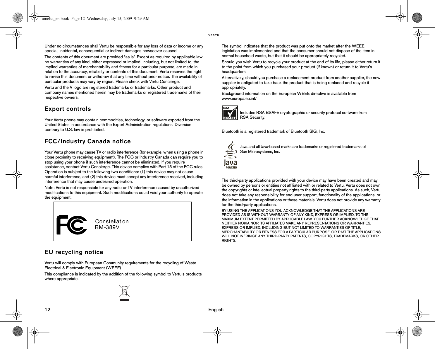 12                                                                                                                              EnglishUnder no circumstances shall Vertu be responsible for any loss of data or income or any special, incidental, consequential or indirect damages howsoever caused.The contents of this document are provided “as is”. Except as required by applicable law, no warranties of any kind, either expressed or implied, including, but not limited to, the implied warranties of merchantability and fitness for a particular purpose, are made in relation to the accuracy, reliability or contents of this document. Vertu reserves the right to revise this document or withdraw it at any time without prior notice. The availability of particular products may vary by region. Please check with Vertu Concierge.Vertu and the V logo are registered trademarks or trademarks. Other product and company names mentioned herein may be trademarks or registered trademarks of their respective owners. Export controlsYour Vertu phone may contain commodities, technology, or software exported from the United States in accordance with the Export Administration regulations. Diversion contrary to U.S. law is prohibited.FCC/Industry Canada noticeYour Vertu phone may cause TV or radio interference (for example, when using a phone in close proximity to receiving equipment). The FCC or Industry Canada can require you to stop using your phone if such interference cannot be eliminated. If you require assistance, contact Vertu Concierge. This device complies with Part 15 of the FCC rules. Operation is subject to the following two conditions: (1) this device may not cause harmful interference, and (2) this device must accept any interference received, including interference that may cause undesired operation.Note: Vertu is not responsible for any radio or TV interference caused by unauthorized modifications to this equipment. Such modifications could void your authority to operate the equipment.EU recycling noticeVertu will comply with European Community requirements for the recycling of Waste Electrical &amp; Electronic Equipment (WEEE).This compliance is indicated by the addition of the following symbol to Vertu’s products where appropriate.The symbol indicates that the product was put onto the market after the WEEE legislation was implemented and that the consumer should not dispose of the item in normal household waste, but that it should be appropriately recycled.Should you wish Vertu to recycle your product at the end of its life, please either return it to the point from which you purchased your product (if known) or return it to Vertu’s headquarters.Alternatively, should you purchase a replacement product from another supplier, the new supplier is obligated to take back the product that is being replaced and recycle it appropriately.Background information on the European WEEE directive is available from www.europa.eu.int/ Bluetooth is a registered trademark of Bluetooth SIG, Inc.The third-party applications provided with your device may have been created and may be owned by persons or entities not affiliated with or related to Vertu. Vertu does not own the copyrights or intellectual property rights to the third-party applications. As such, Vertu does not take any responsibility for end-user support, functionality of the applications, or the information in the applications or these materials. Vertu does not provide any warranty for the third-party applications.BY USING THE APPLICATIONS YOU ACKNOWLEDGE THAT THE APPLICATIONS ARE PROVIDED AS IS WITHOUT WARRANTY OF ANY KIND, EXPRESS OR IMPLIED, TO THE MAXIMUM EXTENT PERMITTED BY APPLICABLE LAW. YOU FURTHER ACKNOWLEDGE THAT NEITHER NOKIA NOR ITS AFFILIATES MAKE ANY REPRESENTATIONS OR WARRANTIES, EXPRESS OR IMPLIED, INCLUDING BUT NOT LIMITED TO WARRANTIES OF TITLE, MERCHANTABILITY OR FITNESS FOR A PARTICULAR PURPOSE, OR THAT THE APPLICATIONS WILL NOT INFRINGE ANY THIRD-PARTY PATENTS, COPYRIGHTS, TRADEMARKS, OR OTHER RIGHTS.  Constellation RM-389V  Includes RSA BSAFE cryptographic or security protocol software from RSA Security.Java and all Java-based marks are trademarks or registered trademarks of Sun Microsystems, Inc.amelia_en.book  Page 12  Wednesday, July 15, 2009  9:29 AM