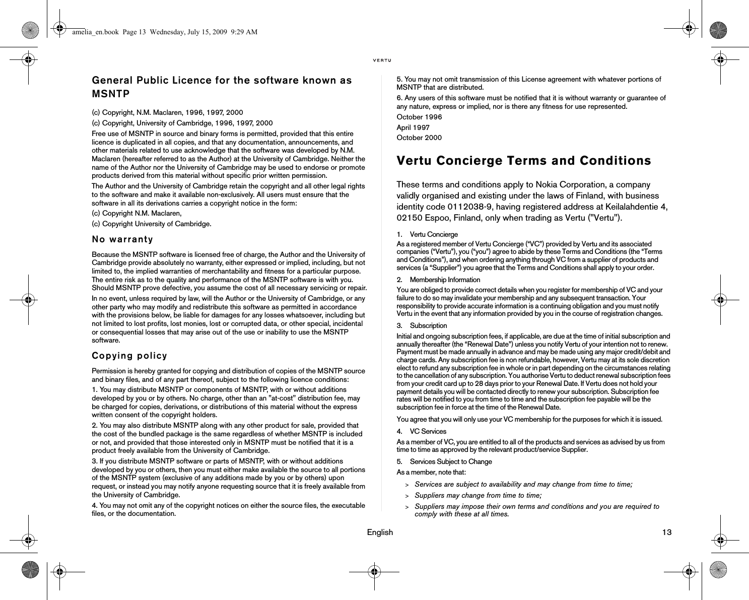                                                                                                                                 English                                                                                                                             13General Public Licence for the software known as MSNTP(c) Copyright, N.M. Maclaren, 1996, 1997, 2000(c) Copyright, University of Cambridge, 1996, 1997, 2000Free use of MSNTP in source and binary forms is permitted, provided that this entire licence is duplicated in all copies, and that any documentation, announcements, and other materials related to use acknowledge that the software was developed by N.M. Maclaren (hereafter referred to as the Author) at the University of Cambridge. Neither the name of the Author nor the University of Cambridge may be used to endorse or promote products derived from this material without specific prior written permission.The Author and the University of Cambridge retain the copyright and all other legal rights to the software and make it available non-exclusively. All users must ensure that the software in all its derivations carries a copyright notice in the form:(c) Copyright N.M. Maclaren,(c) Copyright University of Cambridge.No warrantyBecause the MSNTP software is licensed free of charge, the Author and the University of Cambridge provide absolutely no warranty, either expressed or implied, including, but not limited to, the implied warranties of merchantability and fitness for a particular purpose. The entire risk as to the quality and performance of the MSNTP software is with you. Should MSNTP prove defective, you assume the cost of all necessary servicing or repair.In no event, unless required by law, will the Author or the University of Cambridge, or any other party who may modify and redistribute this software as permitted in accordance with the provisions below, be liable for damages for any losses whatsoever, including but not limited to lost profits, lost monies, lost or corrupted data, or other special, incidental or consequential losses that may arise out of the use or inability to use the MSNTP software.Copying policyPermission is hereby granted for copying and distribution of copies of the MSNTP source and binary files, and of any part thereof, subject to the following licence conditions:1. You may distribute MSNTP or components of MSNTP, with or without additions developed by you or by others. No charge, other than an &quot;at-cost&quot; distribution fee, may be charged for copies, derivations, or distributions of this material without the express written consent of the copyright holders.2. You may also distribute MSNTP along with any other product for sale, provided that the cost of the bundled package is the same regardless of whether MSNTP is included or not, and provided that those interested only in MSNTP must be notified that it is a product freely available from the University of Cambridge.3. If you distribute MSNTP software or parts of MSNTP, with or without additions developed by you or others, then you must either make available the source to all portions of the MSNTP system (exclusive of any additions made by you or by others) upon request, or instead you may notify anyone requesting source that it is freely available from the University of Cambridge.4. You may not omit any of the copyright notices on either the source files, the executable files, or the documentation.5. You may not omit transmission of this License agreement with whatever portions of MSNTP that are distributed.6. Any users of this software must be notified that it is without warranty or guarantee of any nature, express or implied, nor is there any fitness for use represented.October 1996April 1997October 2000Vertu Concierge Terms and ConditionsThese terms and conditions apply to Nokia Corporation, a company validly organised and existing under the laws of Finland, with business identity code 0112038-9, having registered address at Keilalahdentie 4, 02150 Espoo, Finland, only when trading as Vertu (&quot;Vertu&quot;).1. Vertu ConciergeAs a registered member of Vertu Concierge (“VC”) provided by Vertu and its associated companies (“Vertu”), you (“you”) agree to abide by these Terms and Conditions (the “Terms and Conditions”), and when ordering anything through VC from a supplier of products and services (a “Supplier”) you agree that the Terms and Conditions shall apply to your order. 2. Membership Information You are obliged to provide correct details when you register for membership of VC and your failure to do so may invalidate your membership and any subsequent transaction. Your responsibility to provide accurate information is a continuing obligation and you must notify Vertu in the event that any information provided by you in the course of registration changes.3. SubscriptionInitial and ongoing subscription fees, if applicable, are due at the time of initial subscription and annually thereafter (the “Renewal Date”) unless you notify Vertu of your intention not to renew. Payment must be made annually in advance and may be made using any major credit/debit and charge cards. Any subscription fee is non refundable, however, Vertu may at its sole discretion elect to refund any subscription fee in whole or in part depending on the circumstances relating to the cancellation of any subscription. You authorise Vertu to deduct renewal subscription fees from your credit card up to 28 days prior to your Renewal Date. If Vertu does not hold your payment details you will be contacted directly to renew your subscription. Subscription fee rates will be notified to you from time to time and the subscription fee payable will be the subscription fee in force at the time of the Renewal Date.You agree that you will only use your VC membership for the purposes for which it is issued. 4. VC ServicesAs a member of VC, you are entitled to all of the products and services as advised by us from time to time as approved by the relevant product/service Supplier. 5. Services Subject to ChangeAs a member, note that:&gt;Services are subject to availability and may change from time to time;&gt;Suppliers may change from time to time;&gt;Suppliers may impose their own terms and conditions and you are required to comply with these at all times.amelia_en.book  Page 13  Wednesday, July 15, 2009  9:29 AM