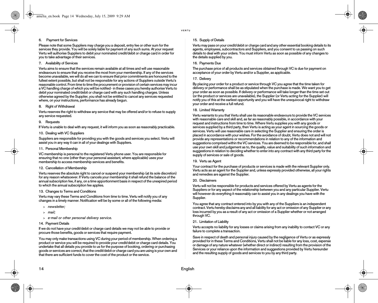 14                                                                                                                              English6.  Payment for ServicesPlease note that some Suppliers may charge you a deposit, entry fee or other sum for the services they provide. You will be solely liable for payment of any such sums. At your request Vertu will authorise Suppliers to debit your nominated credit/debit or charge card in order for you to take advantage of their services.7. Availability of ServicesVertu aims to ensure that the services remain available at all times and will use reasonable endeavours to ensure that you receive the most from your membership. If any of the services become unavailable, we will do all we can to ensure that prior commitments are honoured to the fullest extent possible, but shall not be responsible for any actions of Suppliers outside Vertu’s reasonable control. From time to time the procurement or provision of certain services may incur a VC handling charge of which you will be notified - in these cases you hereby authorise Vertu to debit your nominated credit/debit or charge card with any such handling charges. Unless otherwise agreed by the Supplier, you shall not be entitled to cancel any services requested where, on your instructions, performance has already begun.8. Right of WithdrawalVertu reserves the right to withdraw any service that may be offered and/or to refuse to supply any service requested.9. RequestsIf Vertu is unable to deal with any request, it will inform you as soon as reasonably practicable.10. Dealing with VC Suppliers Suppliers are responsible for providing you with the goods and services you select. Vertu will assist you in any way it can in all of your dealings with Suppliers.11. Personal MembershipVC membership is personal to the registered Vertu phone user. You are responsible for ensuring that no one (other than your personal assistant, where applicable) uses your membership to access membership services and benefits. 12. Cancellation of MembershipVertu reserves the absolute right to cancel or suspend your membership (at its sole discretion) for any reason whatsoever. If Vertu cancels your membership it shall refund the balance of the annual subscription fee, if any, on a time apportionment basis in respect of the unexpired period to which the annual subscription fee applies. 13. Changes to Terms and ConditionsVertu may vary these Terms and Conditions from time to time. Vertu will notify you of any changes in a timely manner. Notification will be by some or all of the following media:&gt;newsletter;&gt;mail;&gt;e-mail or other personal delivery service. 14. Payment DetailsIf we do not have your credit/debit or charge card details we may not be able to provide or procure those benefits, goods or services that require payment. You may only make transactions using VC during your period of membership. When ordering a product or service you will be required to provide your credit/debit or charge card details. You undertake that all details you provide to us for the purpose of booking, ordering or purchasing goods or services are correct, that the credit/debit or charge card you are using is your own and that there are sufficient funds to cover the cost of the product or the service.15. Supply of DetailsVertu may pass on your credit/debit or charge card and any other essential booking details to its agents, employees, subcontractors and Suppliers, and you consent to us passing on such details to deal with your orders. You must inform Vertu as soon as possible of any changes to the details supplied by you.16. Payments DueThe purchase price of all products and services obtained through VC is due for payment on acceptance of your order by Vertu and/or a Supplier, as applicable.17. DeliveryBy placing your order for a product or service through VC you agree that the time taken for delivery or performance shall be as stipulated when the purchase is made. We want you to get your order as soon as possible. If delivery or performance will take longer than the time set out (or the product or services are unavailable), the Supplier (or Vertu acting for the Supplier) will notify you of this at the earliest opportunity and you will have the unequivocal right to withdraw your order and receive a full refund.18. Limited WarrantyVertu warrants to you that Vertu shall use its reasonable endeavours to provide the VC services with reasonable care and skill and, as far as reasonably possible, in accordance with your request and instructions from time to time. Where Vertu supplies you with any goods or services supplied by a third party, then Vertu is acting as your agent in sourcing the goods or services. Vertu will use reasonable care in selecting the Supplier and ensuring the order is placed in accordance with your wishes. For the avoidance of doubt, Vertu does not and will not provide any representations or recommendations in relation to any of the information and suggestions comprised within the VC services. You are deemed to be responsible for, and shall use your own skill and judgement as to, the quality, value and suitability of such information and suggestions in relation to deciding whether to enter into any contract with any third party for the supply of services or sale of goods.19. Vertu as AgentYour contract for the purchase of products or services is made with the relevant Supplier only. Vertu acts as an agent for the Supplier and, unless expressly provided otherwise, all your rights and remedies are against the Supplier.20. DisclaimersVertu will not be responsible for products and services offered by Vertu as agents for the Suppliers or for any aspect of the relationship between you and any particular Supplier. Vertu will however do everything it reasonably can to assist you in any dealings you have with the Supplier.You agree that any contract entered into by you with any of the Suppliers is an independent contract. Vertu hereby disclaims any and all liability for any act or omission of any Supplier or any loss incurred by you as a result of any act or omission of a Supplier whether or not arranged through VC.21. Limitation of LiabilityVertu accepts no liability for any losses or claims arising from any inability to contact VC or any failure to complete a transaction.Save in respect of death and personal injury caused by the negligence of Vertu or as expressly provided for in these Terms and Conditions, Vertu shall not be liable for any loss, cost, expense or damage of any nature whatever (whether direct or indirect) resulting from the provision of the Services or your reliance upon the information and suggestions provided by Vertu hereunder and the resulting supply of goods and services to you by any third party.amelia_en.book  Page 14  Wednesday, July 15, 2009  9:29 AM