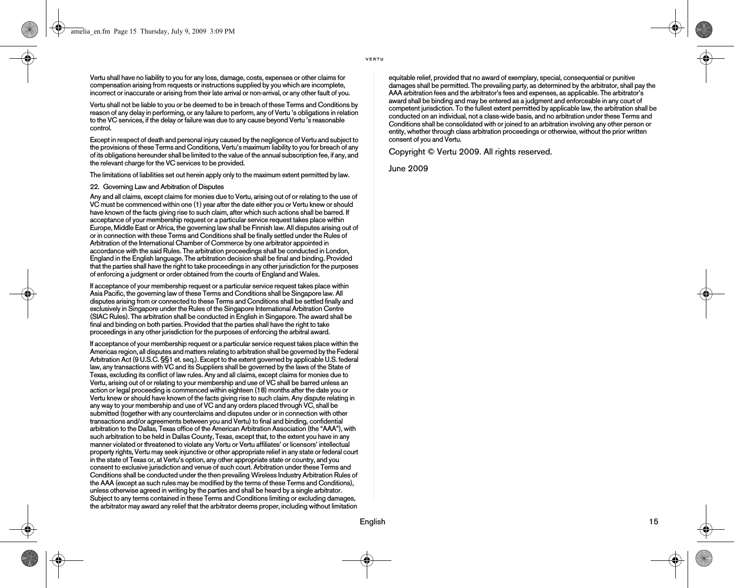                                                                                                                                 English                                                                                                                             15Vertu shall have no liability to you for any loss, damage, costs, expenses or other claims for compensation arising from requests or instructions supplied by you which are incomplete, incorrect or inaccurate or arising from their late arrival or non-arrival, or any other fault of you.Vertu shall not be liable to you or be deemed to be in breach of these Terms and Conditions by reason of any delay in performing, or any failure to perform, any of Vertu ’s obligations in relation to the VC services, if the delay or failure was due to any cause beyond Vertu ’s reasonable control.Except in respect of death and personal injury caused by the negligence of Vertu and subject to the provisions of these Terms and Conditions, Vertu’s maximum liability to you for breach of any of its obligations hereunder shall be limited to the value of the annual subscription fee, if any, and the relevant charge for the VC services to be provided.The limitations of liabilities set out herein apply only to the maximum extent permitted by law.22. Governing Law and Arbitration of DisputesAny and all claims, except claims for monies due to Vertu, arising out of or relating to the use of VC must be commenced within one (1) year after the date either you or Vertu knew or should have known of the facts giving rise to such claim, after which such actions shall be barred. If acceptance of your membership request or a particular service request takes place within Europe, Middle East or Africa, the governing law shall be Finnish law. All disputes arising out of or in connection with these Terms and Conditions shall be finally settled under the Rules of Arbitration of the International Chamber of Commerce by one arbitrator appointed in accordance with the said Rules. The arbitration proceedings shall be conducted in London, England in the English language. The arbitration decision shall be final and binding. Provided that the parties shall have the right to take proceedings in any other jurisdiction for the purposes of enforcing a judgment or order obtained from the courts of England and Wales. If acceptance of your membership request or a particular service request takes place within Asia Pacific, the governing law of these Terms and Conditions shall be Singapore law. All disputes arising from or connected to these Terms and Conditions shall be settled finally and exclusively in Singapore under the Rules of the Singapore International Arbitration Centre (SIAC Rules). The arbitration shall be conducted in English in Singapore. The award shall be final and binding on both parties. Provided that the parties shall have the right to take proceedings in any other jurisdiction for the purposes of enforcing the arbitral award.If acceptance of your membership request or a particular service request takes place within the Americas region, all disputes and matters relating to arbitration shall be governed by the Federal Arbitration Act (9 U.S.C. §§1 et. seq.). Except to the extent governed by applicable U.S. federal law, any transactions with VC and its Suppliers shall be governed by the laws of the State of Texas, excluding its conflict of law rules. Any and all claims, except claims for monies due to Vertu, arising out of or relating to your membership and use of VC shall be barred unless an action or legal proceeding is commenced within eighteen (18) months after the date you or Vertu knew or should have known of the facts giving rise to such claim. Any dispute relating in any way to your membership and use of VC and any orders placed through VC, shall be submitted (together with any counterclaims and disputes under or in connection with other transactions and/or agreements between you and Vertu) to final and binding, confidential arbitration to the Dallas, Texas office of the American Arbitration Association (the “AAA”), with such arbitration to be held in Dallas County, Texas, except that, to the extent you have in any manner violated or threatened to violate any Vertu or Vertu affiliates’ or licensors’ intellectual property rights, Vertu may seek injunctive or other appropriate relief in any state or federal court in the state of Texas or, at Vertu’s option, any other appropriate state or country, and you consent to exclusive jurisdiction and venue of such court. Arbitration under these Terms and Conditions shall be conducted under the then prevailing Wireless Industry Arbitration Rules of the AAA (except as such rules may be modified by the terms of these Terms and Conditions), unless otherwise agreed in writing by the parties and shall be heard by a single arbitrator. Subject to any terms contained in these Terms and Conditions limiting or excluding damages, the arbitrator may award any relief that the arbitrator deems proper, including without limitation equitable relief, provided that no award of exemplary, special, consequential or punitive damages shall be permitted. The prevailing party, as determined by the arbitrator, shall pay the AAA arbitration fees and the arbitrator’s fees and expenses, as applicable. The arbitrator’s award shall be binding and may be entered as a judgment and enforceable in any court of competent jurisdiction. To the fullest extent permitted by applicable law, the arbitration shall be conducted on an individual, not a class-wide basis, and no arbitration under these Terms and Conditions shall be consolidated with or joined to an arbitration involving any other person or entity, whether through class arbitration proceedings or otherwise, without the prior written consent of you and Vertu.Copyright © Vertu 2009. All rights reserved.June 2009amelia_en.fm  Page 15  Thursday, July 9, 2009  3:09 PM
