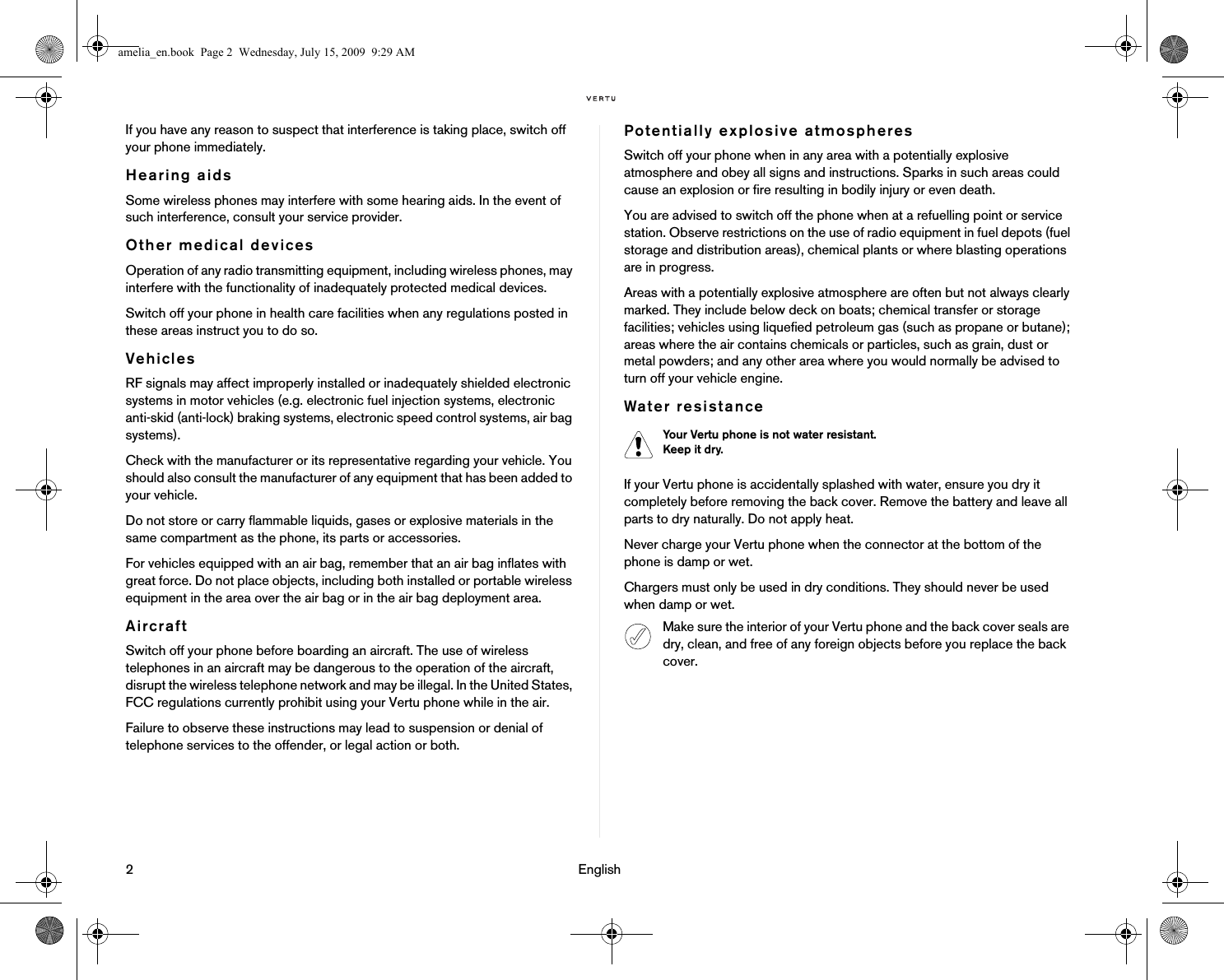 2                                                                                                                              EnglishIf you have any reason to suspect that interference is taking place, switch off your phone immediately.Hearing aidsSome wireless phones may interfere with some hearing aids. In the event of such interference, consult your service provider.Other medical devicesOperation of any radio transmitting equipment, including wireless phones, may interfere with the functionality of inadequately protected medical devices. Switch off your phone in health care facilities when any regulations posted in these areas instruct you to do so.VehiclesRF signals may affect improperly installed or inadequately shielded electronic systems in motor vehicles (e.g. electronic fuel injection systems, electronic anti-skid (anti-lock) braking systems, electronic speed control systems, air bag systems).Check with the manufacturer or its representative regarding your vehicle. You should also consult the manufacturer of any equipment that has been added to your vehicle.Do not store or carry flammable liquids, gases or explosive materials in the same compartment as the phone, its parts or accessories.For vehicles equipped with an air bag, remember that an air bag inflates with great force. Do not place objects, including both installed or portable wireless equipment in the area over the air bag or in the air bag deployment area. AircraftSwitch off your phone before boarding an aircraft. The use of wireless telephones in an aircraft may be dangerous to the operation of the aircraft, disrupt the wireless telephone network and may be illegal. In the United States, FCC regulations currently prohibit using your Vertu phone while in the air.Failure to observe these instructions may lead to suspension or denial of telephone services to the offender, or legal action or both.Potentially explosive atmospheresSwitch off your phone when in any area with a potentially explosive atmosphere and obey all signs and instructions. Sparks in such areas could cause an explosion or fire resulting in bodily injury or even death.You are advised to switch off the phone when at a refuelling point or service station. Observe restrictions on the use of radio equipment in fuel depots (fuel storage and distribution areas), chemical plants or where blasting operations are in progress.Areas with a potentially explosive atmosphere are often but not always clearly marked. They include below deck on boats; chemical transfer or storage facilities; vehicles using liquefied petroleum gas (such as propane or butane); areas where the air contains chemicals or particles, such as grain, dust or metal powders; and any other area where you would normally be advised to turn off your vehicle engine.Water resistanceIf your Vertu phone is accidentally splashed with water, ensure you dry it completely before removing the back cover. Remove the battery and leave all parts to dry naturally. Do not apply heat.Never charge your Vertu phone when the connector at the bottom of the phone is damp or wet. Chargers must only be used in dry conditions. They should never be used when damp or wet.Your Vertu phone is not water resistant. Keep it dry.Make sure the interior of your Vertu phone and the back cover seals are dry, clean, and free of any foreign objects before you replace the back cover.amelia_en.book  Page 2  Wednesday, July 15, 2009  9:29 AM