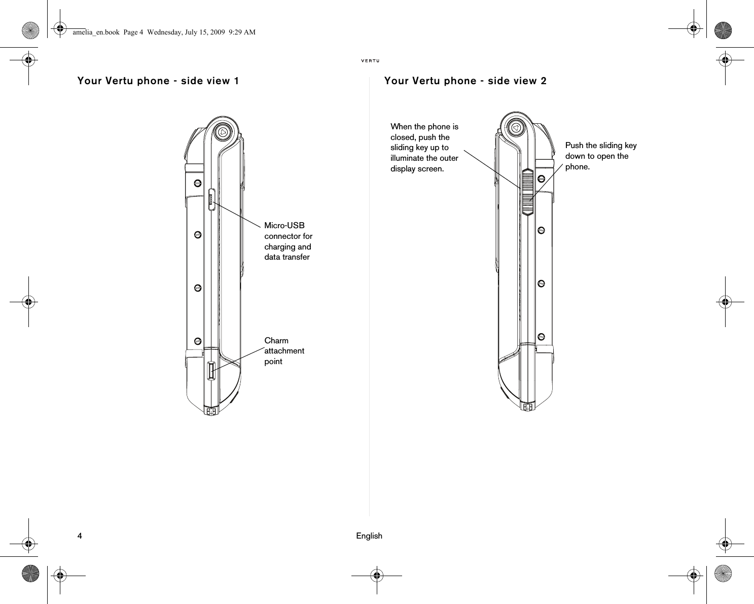 4                                                                                                                              EnglishYour Vertu phone - side view 1 Your Vertu phone - side view 2Micro-USB connector for charging and data transferCharm attachment pointWhen the phone is closed, push the sliding key up to illuminate the outer display screen. Push the sliding key down to open the phone.amelia_en.book  Page 4  Wednesday, July 15, 2009  9:29 AM