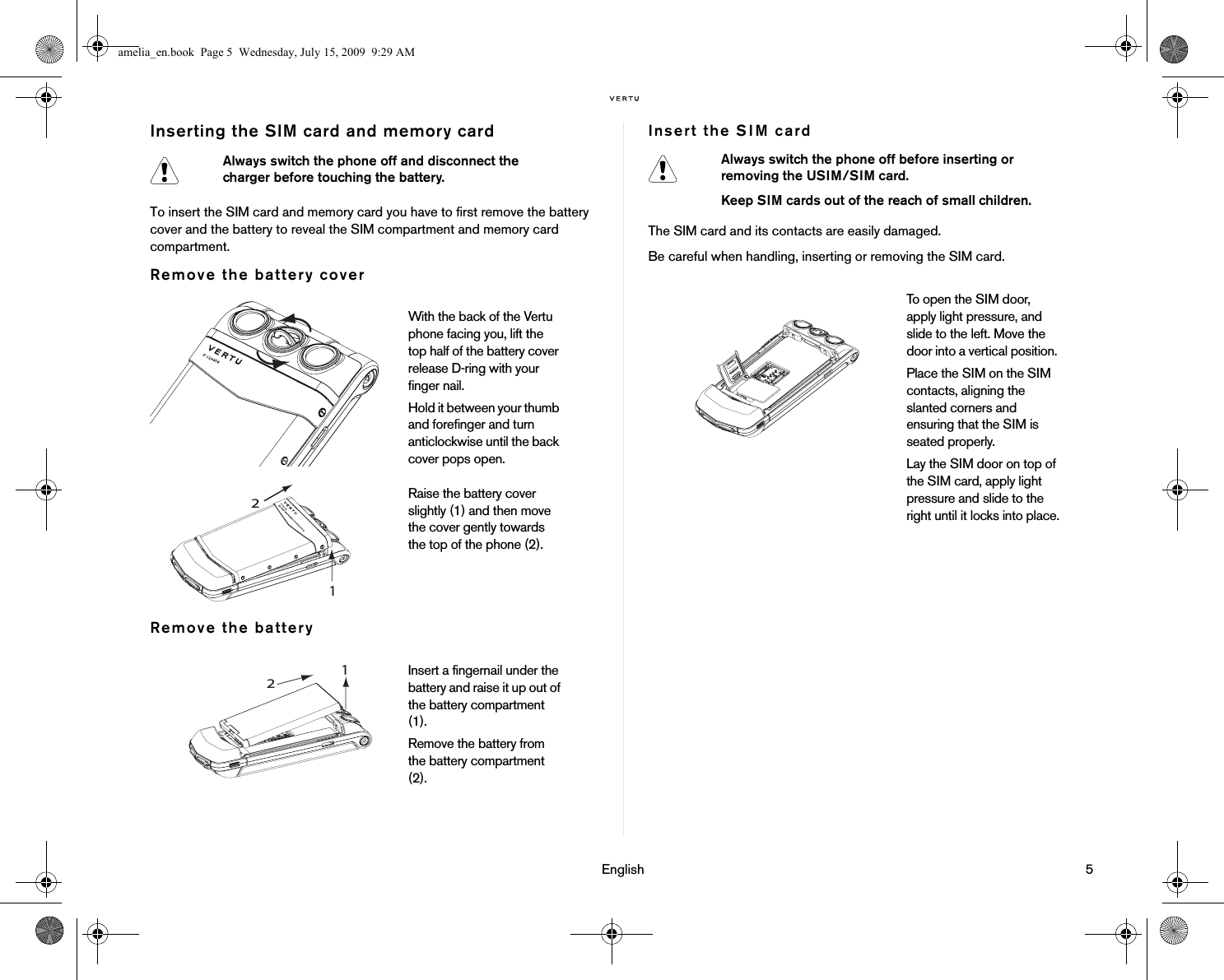                                                                                                                                 English                                                                                                                             5Inserting the SIM card and memory cardTo insert the SIM card and memory card you have to first remove the battery cover and the battery to reveal the SIM compartment and memory card compartment.Remove the battery coverRemove the batteryInsert the SIM cardThe SIM card and its contacts are easily damaged. Be careful when handling, inserting or removing the SIM card.Always switch the phone off and disconnect the charger before touching the battery.With the back of the Vertu phone facing you, lift the top half of the battery cover release D-ring with your finger nail.Hold it between your thumb and forefinger and turn anticlockwise until the back cover pops open.Raise the battery cover slightly (1) and then move the cover gently towards the top of the phone (2).Insert a fingernail under the battery and raise it up out of the battery compartment (1). Remove the battery from the battery compartment (2). 1 2 Always switch the phone off before inserting or removing the USIM/SIM card.Keep SIM cards out of the reach of small children.To open the SIM door, apply light pressure, and slide to the left. Move the door into a vertical position. Place the SIM on the SIM contacts, aligning the slanted corners and ensuring that the SIM is seated properly.Lay the SIM door on top of the SIM card, apply light pressure and slide to the right until it locks into place.amelia_en.book  Page 5  Wednesday, July 15, 2009  9:29 AM