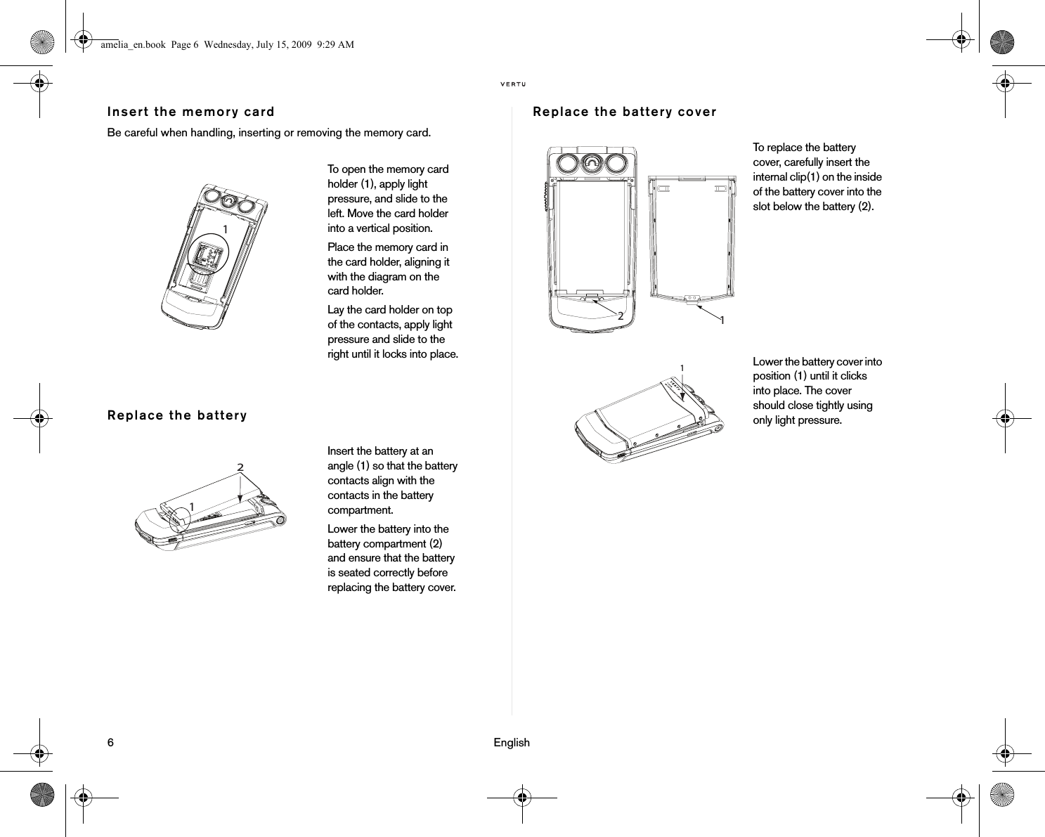 6                                                                                                                              EnglishInsert the memory cardBe careful when handling, inserting or removing the memory card.Replace the batteryReplace the battery coverTo open the memory card holder (1), apply light pressure, and slide to the left. Move the card holder into a vertical position. Place the memory card in the card holder, aligning it with the diagram on the card holder. Lay the card holder on top of the contacts, apply light pressure and slide to the right until it locks into place.Insert the battery at an angle (1) so that the battery contacts align with the contacts in the battery compartment.Lower the battery into the battery compartment (2) and ensure that the battery is seated correctly before replacing the battery cover.To replace the battery cover, carefully insert the internal clip(1) on the inside of the battery cover into the slot below the battery (2).Lower the battery cover into position (1) until it clicks into place. The cover should close tightly using only light pressure. 1 amelia_en.book  Page 6  Wednesday, July 15, 2009  9:29 AM