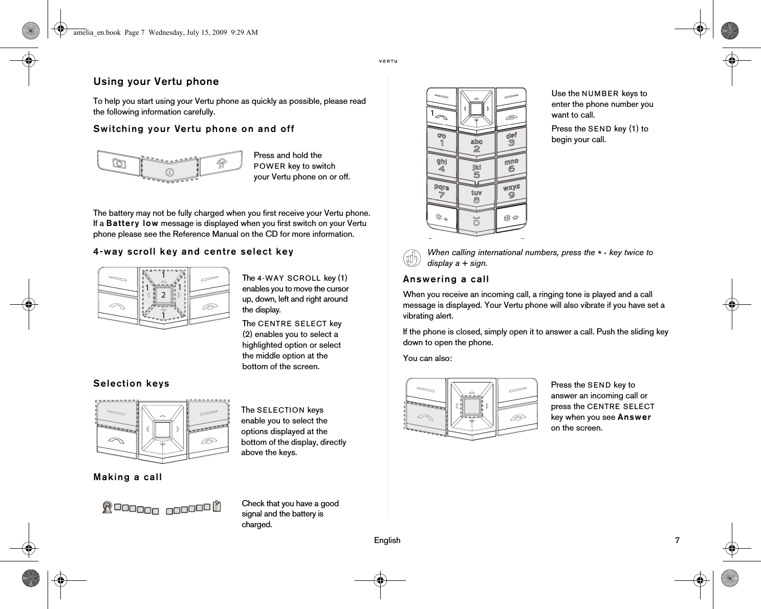                                                                                                                                 English                                                                                                                             7Using your Vertu phoneTo help you start using your Vertu phone as quickly as possible, please read the following information carefully.Switching your Vertu phone on and offThe battery may not be fully charged when you first receive your Vertu phone. If a Battery low message is displayed when you first switch on your Vertu phone please see the Reference Manual on the CD for more information.4-way scroll key and centre select keySelection keysMaking a callAnswering a callWhen you receive an incoming call, a ringing tone is played and a call message is displayed. Your Vertu phone will also vibrate if you have set a vibrating alert.If the phone is closed, simply open it to answer a call. Push the sliding key down to open the phone.You can also:Press and hold the POWER key to switch your Vertu phone on or off.The 4-WAY SCROLL key (1) enables you to move the cursor up, down, left and right around the display.The CENTRE SELECT key (2) enables you to select a highlighted option or select the middle option at the bottom of the screen.The SELECTION keys enable you to select the options displayed at the bottom of the display, directly above the keys.Check that you have a good signal and the battery is charged.Use the NUMBER keys to enter the phone number you want to call.Press the SEND key (1) to begin your call.When calling international numbers, press the   key twice to display a + sign.Press the SEND key to answer an incoming call or press the CENTRE SELECT key when you see Answer on the screen.amelia_en.book  Page 7  Wednesday, July 15, 2009  9:29 AM