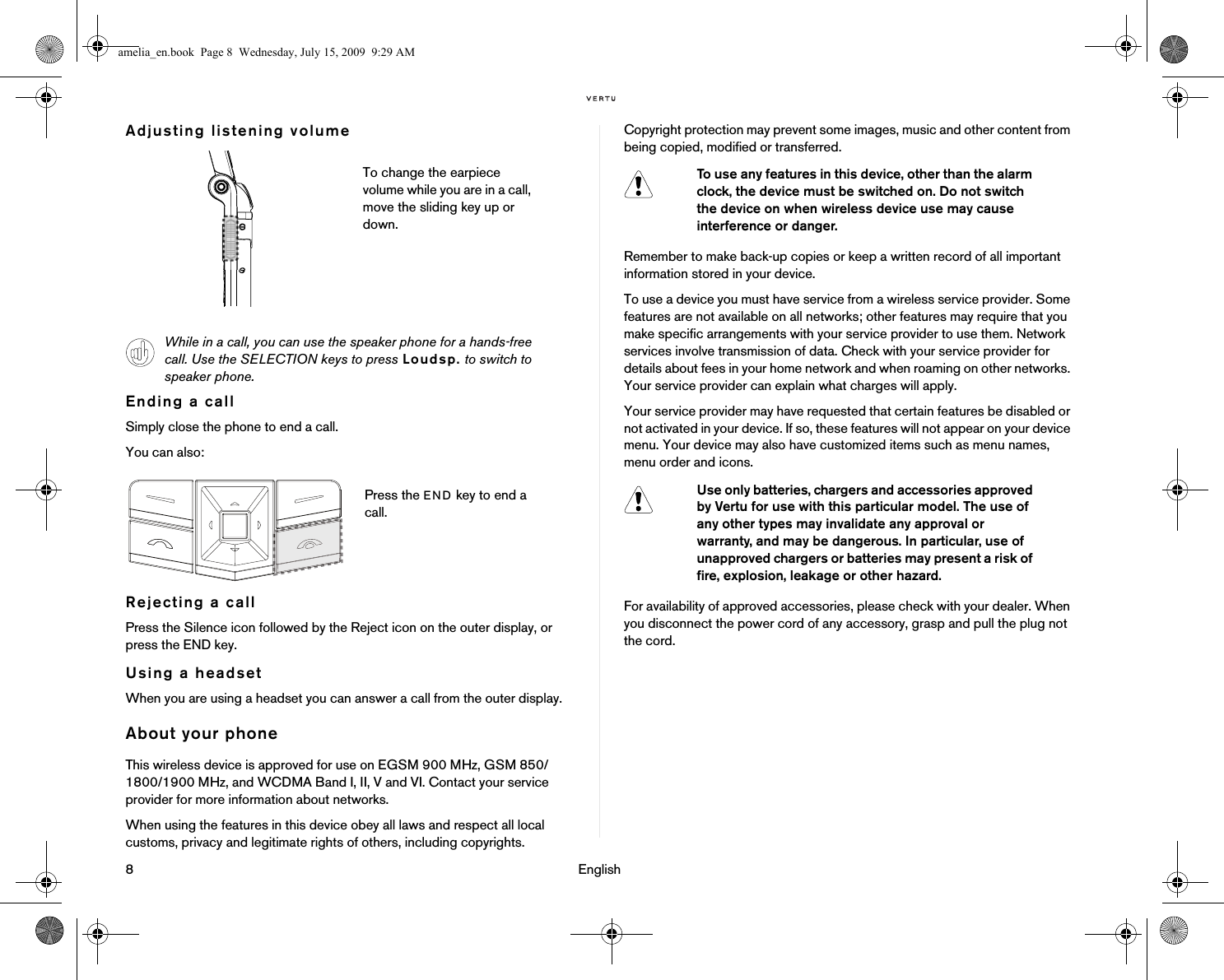 8                                                                                                                              EnglishAdjusting listening volumeEnding a callSimply close the phone to end a call.You can also:Rejecting a callPress the Silence icon followed by the Reject icon on the outer display, or press the END key.Using a headsetWhen you are using a headset you can answer a call from the outer display.About your phoneThis wireless device is approved for use on EGSM 900 MHz, GSM 850/1800/1900 MHz, and WCDMA Band I, II, V and VI. Contact your service provider for more information about networks.When using the features in this device obey all laws and respect all local customs, privacy and legitimate rights of others, including copyrights.Copyright protection may prevent some images, music and other content from being copied, modified or transferred.Remember to make back-up copies or keep a written record of all important information stored in your device.To use a device you must have service from a wireless service provider. Some features are not available on all networks; other features may require that you make specific arrangements with your service provider to use them. Network services involve transmission of data. Check with your service provider for details about fees in your home network and when roaming on other networks. Your service provider can explain what charges will apply.Your service provider may have requested that certain features be disabled or not activated in your device. If so, these features will not appear on your device menu. Your device may also have customized items such as menu names, menu order and icons.For availability of approved accessories, please check with your dealer. When you disconnect the power cord of any accessory, grasp and pull the plug not the cord.To change the earpiece volume while you are in a call, move the sliding key up or down.While in a call, you can use the speaker phone for a hands-free call. Use the SELECTION keys to press Loudsp. to switch to speaker phone.Press the END key to end a call.To use any features in this device, other than the alarm clock, the device must be switched on. Do not switch the device on when wireless device use may cause interference or danger.Use only batteries, chargers and accessories approved by Vertu for use with this particular model. The use of any other types may invalidate any approval or warranty, and may be dangerous. In particular, use of unapproved chargers or batteries may present a risk of fire, explosion, leakage or other hazard.amelia_en.book  Page 8  Wednesday, July 15, 2009  9:29 AM