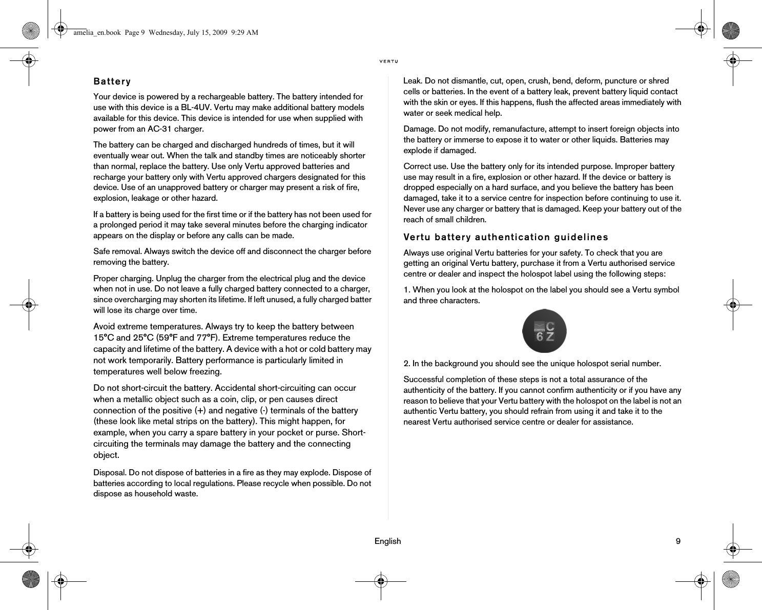                                                                                                                                 English                                                                                                                             9BatteryYour device is powered by a rechargeable battery. The battery intended for use with this device is a BL-4UV. Vertu may make additional battery models available for this device. This device is intended for use when supplied with power from an AC-31 charger. The battery can be charged and discharged hundreds of times, but it will eventually wear out. When the talk and standby times are noticeably shorter than normal, replace the battery. Use only Vertu approved batteries and recharge your battery only with Vertu approved chargers designated for this device. Use of an unapproved battery or charger may present a risk of fire, explosion, leakage or other hazard. If a battery is being used for the first time or if the battery has not been used for a prolonged period it may take several minutes before the charging indicator appears on the display or before any calls can be made.Safe removal. Always switch the device off and disconnect the charger before removing the battery.Proper charging. Unplug the charger from the electrical plug and the device when not in use. Do not leave a fully charged battery connected to a charger, since overcharging may shorten its lifetime. If left unused, a fully charged batter will lose its charge over time. Avoid extreme temperatures. Always try to keep the battery between 15°C and 25°C (59°F and 77°F). Extreme temperatures reduce the capacity and lifetime of the battery. A device with a hot or cold battery may not work temporarily. Battery performance is particularly limited in temperatures well below freezing.Do not short-circuit the battery. Accidental short-circuiting can occur when a metallic object such as a coin, clip, or pen causes direct connection of the positive (+) and negative (-) terminals of the battery (these look like metal strips on the battery). This might happen, for example, when you carry a spare battery in your pocket or purse. Short-circuiting the terminals may damage the battery and the connecting object.Disposal. Do not dispose of batteries in a fire as they may explode. Dispose of batteries according to local regulations. Please recycle when possible. Do not dispose as household waste.Leak. Do not dismantle, cut, open, crush, bend, deform, puncture or shred cells or batteries. In the event of a battery leak, prevent battery liquid contact with the skin or eyes. If this happens, flush the affected areas immediately with water or seek medical help.Damage. Do not modify, remanufacture, attempt to insert foreign objects into the battery or immerse to expose it to water or other liquids. Batteries may explode if damaged.Correct use. Use the battery only for its intended purpose. Improper battery use may result in a fire, explosion or other hazard. If the device or battery is dropped especially on a hard surface, and you believe the battery has been damaged, take it to a service centre for inspection before continuing to use it. Never use any charger or battery that is damaged. Keep your battery out of the reach of small children. Vertu battery authentication guidelinesAlways use original Vertu batteries for your safety. To check that you are getting an original Vertu battery, purchase it from a Vertu authorised service centre or dealer and inspect the holospot label using the following steps:1. When you look at the holospot on the label you should see a Vertu symbol and three characters.2. In the background you should see the unique holospot serial number.Successful completion of these steps is not a total assurance of the authenticity of the battery. If you cannot confirm authenticity or if you have any reason to believe that your Vertu battery with the holospot on the label is not an authentic Vertu battery, you should refrain from using it and take it to the nearest Vertu authorised service centre or dealer for assistance.amelia_en.book  Page 9  Wednesday, July 15, 2009  9:29 AM