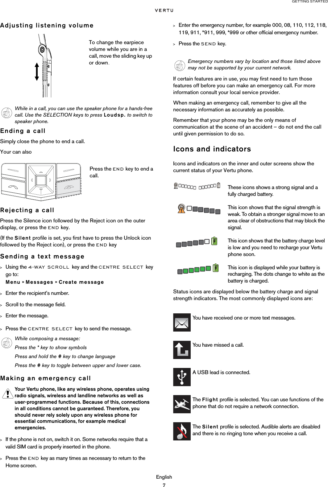 GETTING STARTEDEnglish7Adjusting listening volumeEnding a callSimply close the phone to end a call.Your can alsoRejecting a callPress the Silence icon followed by the Reject icon on the outer display, or press the END key.(If the Silent profile is set, you first have to press the Unlock icon followed by the Reject icon), or press the END key Sending a text message&gt;Using the 4-WAY SCROLL key and the CENTRE SELECT key go to:  Menu » Messages » Create message &gt;Enter the recipient’s number.&gt;Scroll to the message field.&gt;Enter the message.&gt;Press the CENTRE SELECT key to send the message.Making an emergency call &gt;If the phone is not on, switch it on. Some networks require that a valid SIM card is properly inserted in the phone.&gt;Press the END key as many times as necessary to return to the Home screen.&gt;Enter the emergency number, for example 000, 08, 110, 112, 118, 119, 911, *911, 999, *999 or other official emergency number.&gt;Press the SEND key.If certain features are in use, you may first need to turn those features off before you can make an emergency call. For more information consult your local service provider.When making an emergency call, remember to give all the necessary information as accurately as possible.Remember that your phone may be the only means of communication at the scene of an accident – do not end the call until given permission to do so.Icons and indicatorsIcons and indicators on the inner and outer screens show the current status of your Vertu phone.Status icons are displayed below the battery charge and signal strength indicators. The most commonly displayed icons are: To change the earpiece volume while you are in a call, move the sliding key up or down.While in a call, you can use the speaker phone for a hands-free call. Use the SELECTION keys to press Loudsp. to switch to speaker phone.Press the END key to end a call.While composing a message:Press the * key to show symbolsPress and hold the # key to change languagePress the # key to toggle between upper and lower case.Your Vertu phone, like any wireless phone, operates using radio signals, wireless and landline networks as well as user-programmed functions. Because of this, connections in all conditions cannot be guaranteed. Therefore, you should never rely solely upon any wireless phone for essential communications, for example medical emergencies.Emergency numbers vary by location and those listed above may not be supported by your current network.These icons shows a strong signal and a fully charged battery.This icon shows that the signal strength is weak. To obtain a stronger signal move to an area clear of obstructions that may block the signal.This icon shows that the battery charge level is low and you need to recharge your Vertu phone soon.This icon is displayed while your battery is recharging. The dots change to white as the battery is charged.You have received one or more text messages.You have missed a call.A USB lead is connected.The Flight profile is selected. You can use functions of the phone that do not require a network connection.The Silent profile is selected. Audible alerts are disabled and there is no ringing tone when you receive a call.