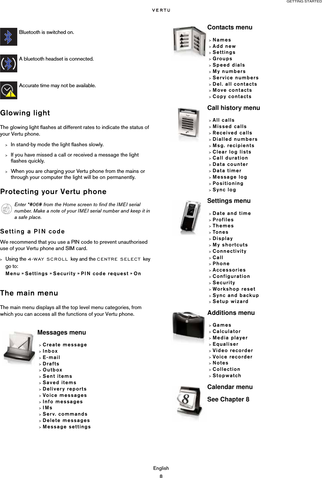 GETTING STARTEDEnglish8Glowing lightThe glowing light flashes at different rates to indicate the status of your Vertu phone.&gt;In stand-by mode the light flashes slowly.&gt;If you have missed a call or received a message the light flashes quickly.&gt;When you are charging your Vertu phone from the mains or through your computer the light will be on permanently.Protecting your Vertu phoneSetting a PIN codeWe recommend that you use a PIN code to prevent unauthorised use of your Vertu phone and SIM card. &gt;Using the 4-WAY SCROLL key and the CENTRE SELECT key go to:  Menu » Settings » Security » PIN code request » OnThe main menuThe main menu displays all the top level menu categories, from which you can access all the functions of your Vertu phone.Bluetooth is switched on.A bluetooth headset is connected.Accurate time may not be available.Enter *#06# from the Home screen to find the IMEI serial number. Make a note of your IMEI serial number and keep it in a safe place.Messages menu&gt;Create message&gt;Inbox&gt;E-mail&gt;Drafts&gt;Outbox&gt;Sent items&gt;Saved items&gt;Delivery reports&gt;Voice messages&gt;Info messages&gt;IMs&gt;Serv. commands&gt;Delete messages&gt;Message settingsContacts menu&gt;Names&gt;Add new&gt;Settings&gt;Groups&gt;Speed dials&gt;My numbers&gt;Service numbers&gt;Del. all contacts&gt;Move contacts&gt;Copy contactsCall history menu&gt;All calls&gt;Missed calls&gt;Received calls&gt;Dialled numbers&gt;Msg. recipients&gt;Clear log lists&gt;Call duration&gt;Data counter&gt;Data timer&gt;Message log&gt;Positioning&gt;Sync logSettings menu&gt;Date and time&gt;Profiles&gt;Themes&gt;Tones&gt;Display&gt;My shortcuts&gt;Connectivity&gt;Call&gt;Phone&gt;Accessories&gt;Configuration&gt;Security&gt;Workshop reset&gt;Sync and backup&gt;Setup wizardAdditions menu&gt;Games&gt;Calculator&gt;Media player&gt;Equaliser&gt;Video recorder&gt;Voice recorder&gt;Notes&gt;Collection&gt;StopwatchCalendar menuSee Chapter 8