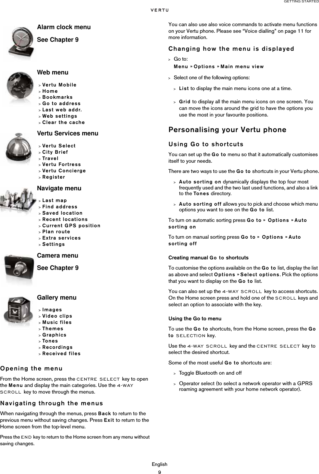 GETTING STARTEDEnglish9Opening the menuFrom the Home screen, press the CENTRE SELECT key to open the Menu and display the main categories. Use the 4-WAY SCROLL key to move through the menus.Navigating through the menusWhen navigating through the menus, press Back to return to the previous menu without saving changes. Press Exit to return to the Home screen from the top-level menu.Press the END key to return to the Home screen from any menu without saving changes.You can also use also voice commands to activate menu functions on your Vertu phone. Please see “Voice dialling” on page 11 for more information.Changing how the menu is displayed&gt;Go to: Menu » Options » Main menu view&gt;Select one of the following options:&gt;List to display the main menu icons one at a time.&gt;Grid to display all the main menu icons on one screen. You can move the icons around the grid to have the options you use the most in your favourite positions.Personalising your Vertu phoneUsing Go to shortcutsYou can set up the Go to menu so that it automatically customises itself to your needs. There are two ways to use the Go to shortcuts in your Vertu phone.&gt;Auto sorting on dynamically displays the top four most frequently used and the two last used functions, and also a link to the Tones directory.&gt;Auto sorting off allows you to pick and choose which menu options you want to see on the Go to list.To turn on automatic sorting press Go to »  Options » Auto sorting onTo turn on manual sorting press Go to »  Options » Auto sorting offCreating manual Go to shortcutsTo customise the options available on the Go to list, display the list as above and select Options » Select options. Pick the options that you want to display on the Go to list. You can also set up the 4-WAY SCROLL key to access shortcuts. On the Home screen press and hold one of the SCROLL keys and select an option to associate with the key.Using the Go to menuTo use the Go to shortcuts, from the Home screen, press the Go to SELECTION key. Use the 4-WAY SCROLL key and the CENTRE SELECT key to select the desired shortcut. Some of the most useful Go to shortcuts are:&gt;Toggle Bluetooth on and off&gt;Operator select (to select a network operator with a GPRS roaming agreement with your home network operator).Alarm clock menuSee Chapter 9Web menu&gt;Vertu Mobile&gt;Home&gt;Bookmarks&gt;Go to address&gt;Last web addr.&gt;Web settings&gt;Clear the cacheVertu Services menu&gt;Vertu Select&gt;City Brief&gt;Travel&gt;Vertu Fortress&gt;Vertu Concierge&gt;RegisterNavigate menu&gt;Last map&gt;Find address&gt;Saved location&gt;Recent locations&gt;Current GPS position&gt;Plan route&gt;Extra services&gt;SettingsCamera menuSee Chapter 9Gallery menu&gt;Images&gt;Video clips&gt;Music files&gt;Themes&gt;Graphics&gt;Tones&gt;Recordings&gt;Received files