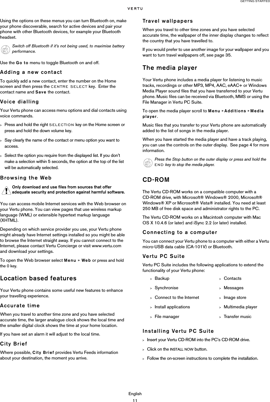 GETTING STARTEDEnglish11Using the options on these menus you can turn Bluetooth on, make your phone discoverable, search for active devices and pair your phone with other Bluetooth devices, for example your Bluetooth headset.Use the Go to menu to toggle Bluetooth on and off.Adding a new contactTo quickly add a new contact, enter the number on the Home screen and then press the CENTRE SELECT key.  Enter the contact name and Save the contact.Voice diallingYour Vertu phone can access menu options and dial contacts using voice commands.&gt;Press and hold the right SELECTION key on the Home screen or press and hold the down volume key.&gt;Say clearly the name of the contact or menu option you want to access. &gt;Select the option you require from the displayed list. If you don’t make a selection within 5 seconds, the option at the top of the list will be automatically selected.Browsing the WebYou can access mobile Internet services with the Web browser on your Vertu phone. You can view pages that use wireless markup language (WML) or extensible hypertext markup language (XHTML). Depending on which service provider you use, your Vertu phone might already have Internet settings installed so you might be able to browse the Internet straight away. If you cannot connect to the Internet, please contact Vertu Concierge or visit www.vertu.com and download your settings. To open the Web browser select Menu » Web or press and hold the 0 key.Location based featuresYour Vertu phone contains some useful new features to enhance your travelling experience.Accurate timeWhen you travel to another time zone and you have selected accurate time, the larger analogue clock shows the local time and the smaller digital clock shows the time at your home location.If you have set an alarm it will adjust to the local time.City BriefWhere possible, City Brief provides Vertu Feeds information about your destination, the moment you arrive. Travel wallpapersWhen you travel to other time zones and you have selected accurate time, the wallpaper of the inner display changes to reflect the country that you have travelled to.If you would prefer to use another image for your wallpaper and you want to turn travel wallpapers off, see page 35.The media playerYour Vertu phone includes a media player for listening to music tracks, recordings or other MP3, MP4, AAC, eAAC+ or Windows Media Player sound files that you have transferred to your Vertu phone. Music files can be received via Bluetooth, MMS or using the File Manager in Vertu PC Suite.To open the media player scroll to Menu » Additions » Media player.Music files that you transfer to your Vertu phone are automatically added to the list of songs in the media player. When you have started the media player and have a track playing, you can use the controls on the outer display.  See page 4 for more information.CD-ROMThe Vertu CD-ROM works on a compatible computer with a CD-ROM drive, with Microsoft® Windows® 2000, Microsoft® Windows® XP or Microsoft® Vista® installed. You need at least 250 MB of free disk space and administrator rights to the PC.The Vertu CD-ROM works on a Macintosh computer with Mac OS X 10.4.6 (or later) and iSync 2.2 (or later) installed.Connecting to a computerYou can connect your Vertu phone to a computer with either a Vertu micro-USB data cable (CA-101V) or Bluetooth.Vertu PC SuiteVertu PC Suite includes the following applications to extend the functionality of your Vertu phone:Installing Vertu PC Suite&gt;Insert your Vertu CD-ROM into the PC’s CD-ROM drive.&gt;Click on the INSTALL NOW button.&gt;Follow the on-screen instructions to complete the installation.Switch off Bluetooth if it’s not being used, to maximise battery performance. Only download and use files from sources that offer adequate security and protection against harmful software.Press the Stop button on the outer display or press and hold the END key to stop the media player.&gt;Backup &gt;Contacts&gt;Synchronise &gt;Messages&gt;Connect to the Internet &gt;Image store&gt;Install applications &gt;Multimedia player&gt;File manager &gt;Transfer music