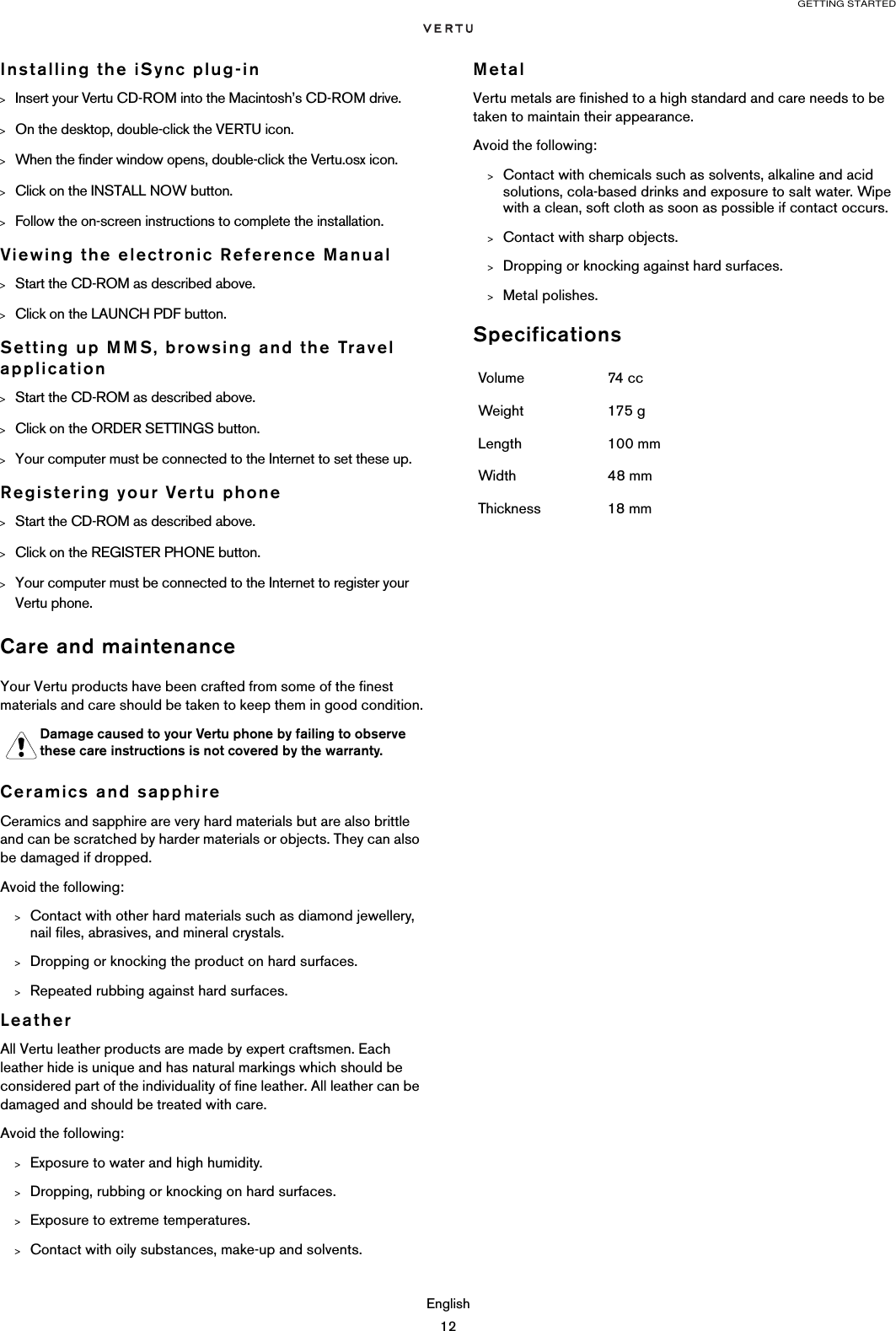 GETTING STARTEDEnglish12Installing the iSync plug-in&gt;Insert your Vertu CD-ROM into the Macintosh’s CD-ROM drive.&gt;On the desktop, double-click the VERTU icon.&gt;When the finder window opens, double-click the Vertu.osx icon.&gt;Click on the INSTALL NOW button.&gt;Follow the on-screen instructions to complete the installation.Viewing the electronic Reference Manual&gt;Start the CD-ROM as described above.&gt;Click on the LAUNCH PDF button.Setting up MMS, browsing and the Travel application&gt;Start the CD-ROM as described above.&gt;Click on the ORDER SETTINGS button.&gt;Your computer must be connected to the Internet to set these up.Registering your Vertu phone&gt;Start the CD-ROM as described above.&gt;Click on the REGISTER PHONE button.&gt;Your computer must be connected to the Internet to register your Vertu phone.Care and maintenanceYour Vertu products have been crafted from some of the finest materials and care should be taken to keep them in good condition.Ceramics and sapphireCeramics and sapphire are very hard materials but are also brittle and can be scratched by harder materials or objects. They can also be damaged if dropped.Avoid the following:&gt;Contact with other hard materials such as diamond jewellery, nail files, abrasives, and mineral crystals.&gt;Dropping or knocking the product on hard surfaces.&gt;Repeated rubbing against hard surfaces.LeatherAll Vertu leather products are made by expert craftsmen. Each leather hide is unique and has natural markings which should be considered part of the individuality of fine leather. All leather can be damaged and should be treated with care.Avoid the following:&gt;Exposure to water and high humidity.&gt;Dropping, rubbing or knocking on hard surfaces.&gt;Exposure to extreme temperatures.&gt;Contact with oily substances, make-up and solvents.MetalVertu metals are finished to a high standard and care needs to be taken to maintain their appearance. Avoid the following:&gt;Contact with chemicals such as solvents, alkaline and acid solutions, cola-based drinks and exposure to salt water. Wipe with a clean, soft cloth as soon as possible if contact occurs.&gt;Contact with sharp objects.&gt;Dropping or knocking against hard surfaces.&gt;Metal polishes.SpecificationsDamage caused to your Vertu phone by failing to observe these care instructions is not covered by the warranty.Volume 74 ccWeight 175 gLength 100 mmWidth 48 mmThickness 18 mm