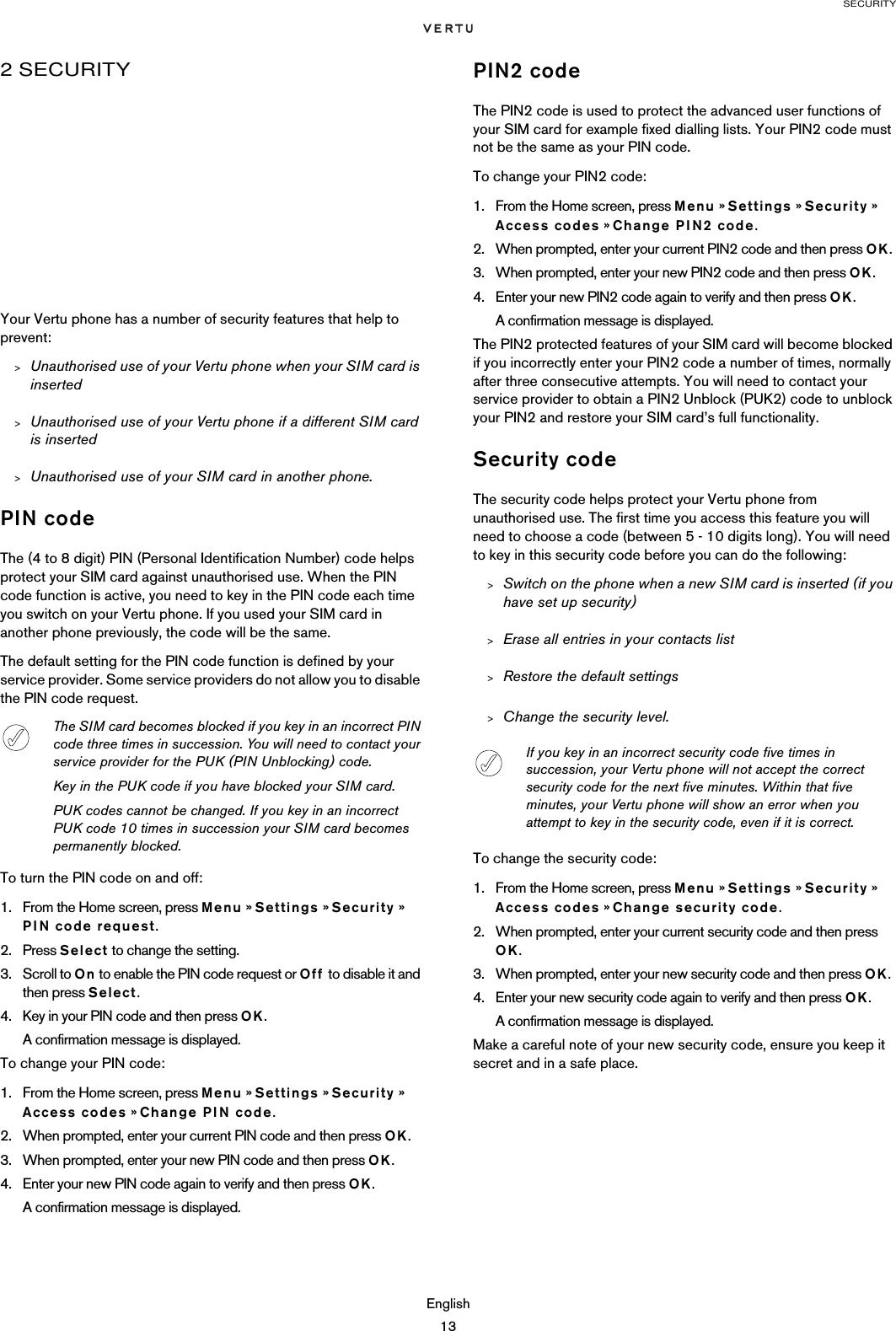 SECURITYEnglish132 SECURITYYour Vertu phone has a number of security features that help to prevent:&gt;Unauthorised use of your Vertu phone when your SIM card is inserted&gt;Unauthorised use of your Vertu phone if a different SIM card is inserted&gt;Unauthorised use of your SIM card in another phone.PIN codeThe (4 to 8 digit) PIN (Personal Identification Number) code helps protect your SIM card against unauthorised use. When the PIN code function is active, you need to key in the PIN code each time you switch on your Vertu phone. If you used your SIM card in another phone previously, the code will be the same.The default setting for the PIN code function is defined by your service provider. Some service providers do not allow you to disable the PIN code request.To turn the PIN code on and off:1. From the Home screen, press Menu » Settings » Security » PIN code request.2. Press Select to change the setting.3. Scroll to On to enable the PIN code request or Off to disable it and then press Select. 4. Key in your PIN code and then press OK.A confirmation message is displayed. To change your PIN code:1. From the Home screen, press Menu » Settings » Security » Access codes » Change PIN code.2. When prompted, enter your current PIN code and then press OK.3. When prompted, enter your new PIN code and then press OK.4. Enter your new PIN code again to verify and then press OK. A confirmation message is displayed.PIN2 codeThe PIN2 code is used to protect the advanced user functions of your SIM card for example fixed dialling lists. Your PIN2 code must not be the same as your PIN code.To change your PIN2 code:1. From the Home screen, press Menu » Settings » Security »  Access codes » Change PIN2 code.2. When prompted, enter your current PIN2 code and then press OK.3. When prompted, enter your new PIN2 code and then press OK.4. Enter your new PIN2 code again to verify and then press OK. A confirmation message is displayed.The PIN2 protected features of your SIM card will become blocked if you incorrectly enter your PIN2 code a number of times, normally after three consecutive attempts. You will need to contact your service provider to obtain a PIN2 Unblock (PUK2) code to unblock your PIN2 and restore your SIM card’s full functionality.Security codeThe security code helps protect your Vertu phone from unauthorised use. The first time you access this feature you will need to choose a code (between 5 - 10 digits long). You will need to key in this security code before you can do the following:&gt;Switch on the phone when a new SIM card is inserted (if you have set up security)&gt;Erase all entries in your contacts list&gt;Restore the default settings&gt;Change the security level.To change the security code:1. From the Home screen, press Menu » Settings » Security » Access codes » Change security code.2. When prompted, enter your current security code and then press OK.3. When prompted, enter your new security code and then press OK.4. Enter your new security code again to verify and then press OK.A confirmation message is displayed.Make a careful note of your new security code, ensure you keep it secret and in a safe place. The SIM card becomes blocked if you key in an incorrect PIN code three times in succession. You will need to contact your service provider for the PUK (PIN Unblocking) code.Key in the PUK code if you have blocked your SIM card.PUK codes cannot be changed. If you key in an incorrect PUK code 10 times in succession your SIM card becomes permanently blocked.If you key in an incorrect security code five times in succession, your Vertu phone will not accept the correct security code for the next five minutes. Within that five minutes, your Vertu phone will show an error when you attempt to key in the security code, even if it is correct.