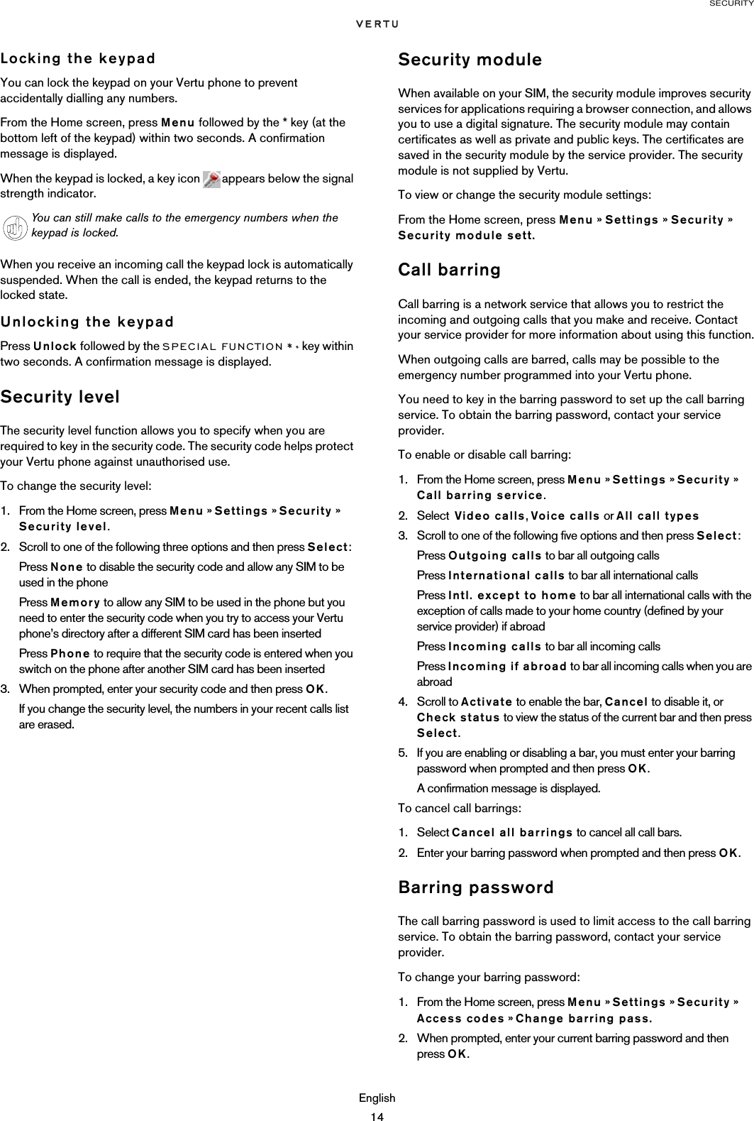 SECURITYEnglish14Locking the keypadYou can lock the keypad on your Vertu phone to prevent accidentally dialling any numbers.From the Home screen, press Menu followed by the * key (at the bottom left of the keypad) within two seconds. A confirmation message is displayed.When the keypad is locked, a key icon   appears below the signal strength indicator.When you receive an incoming call the keypad lock is automatically suspended. When the call is ended, the keypad returns to the locked state.Unlocking the keypadPress Unlock followed by the SPECIAL FUNCTION  key within two seconds. A confirmation message is displayed. Security levelThe security level function allows you to specify when you are required to key in the security code. The security code helps protect your Vertu phone against unauthorised use. To change the security level:1. From the Home screen, press Menu » Settings » Security » Security level.2. Scroll to one of the following three options and then press Select:Press None to disable the security code and allow any SIM to be used in the phonePress Memory to allow any SIM to be used in the phone but you need to enter the security code when you try to access your Vertu phone’s directory after a different SIM card has been insertedPress Phone to require that the security code is entered when you switch on the phone after another SIM card has been inserted3. When prompted, enter your security code and then press OK.If you change the security level, the numbers in your recent calls list are erased.Security moduleWhen available on your SIM, the security module improves security services for applications requiring a browser connection, and allows you to use a digital signature. The security module may contain certificates as well as private and public keys. The certificates are saved in the security module by the service provider. The security module is not supplied by Vertu.To view or change the security module settings:From the Home screen, press Menu » Settings » Security » Security module sett.Call barringCall barring is a network service that allows you to restrict the incoming and outgoing calls that you make and receive. Contact your service provider for more information about using this function.When outgoing calls are barred, calls may be possible to the emergency number programmed into your Vertu phone.You need to key in the barring password to set up the call barring service. To obtain the barring password, contact your service provider.To enable or disable call barring:1. From the Home screen, press Menu » Settings » Security » Call barring service.2. Select  Video calls, Voice calls or All call types3. Scroll to one of the following five options and then press Select:Press Outgoing calls to bar all outgoing callsPress International calls to bar all international callsPress Intl. except to home to bar all international calls with the exception of calls made to your home country (defined by your service provider) if abroadPress Incoming calls to bar all incoming callsPress Incoming if abroad to bar all incoming calls when you are abroad4. Scroll to Activate to enable the bar, Cancel to disable it, or Check status to view the status of the current bar and then press Select. 5. If you are enabling or disabling a bar, you must enter your barring password when prompted and then press OK. A confirmation message is displayed.To cancel call barrings:1. Select Cancel all barrings to cancel all call bars. 2. Enter your barring password when prompted and then press OK. Barring passwordThe call barring password is used to limit access to the call barring service. To obtain the barring password, contact your service provider.To change your barring password:1. From the Home screen, press Menu » Settings » Security » Access codes » Change barring pass.2. When prompted, enter your current barring password and then press OK.You can still make calls to the emergency numbers when the keypad is locked.