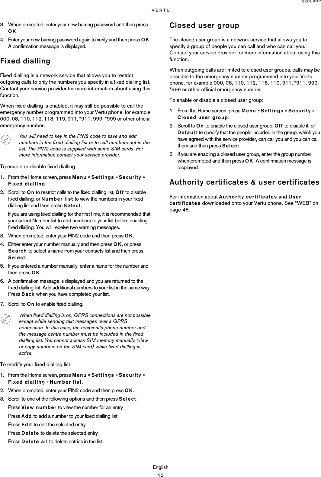 SECURITYEnglish153. When prompted, enter your new barring password and then press OK.4. Enter your new barring password again to verify and then press OK. A confirmation message is displayed.Fixed diallingFixed dialling is a network service that allows you to restrict outgoing calls to only the numbers you specify in a fixed dialling list. Contact your service provider for more information about using this function.When fixed dialling is enabled, it may still be possible to call the emergency number programmed into your Vertu phone, for example 000, 08, 110, 112, 118, 119, 911, *911, 999, *999 or other official emergency number.To enable or disable fixed dialling:1. From the Home screen, press Menu » Settings » Security » Fixed dialling.2. Scroll to On to restrict calls to the fixed dialling list, Off to disable fixed dialling, or Number list to view the numbers in your fixed dialling list and then press Select.If you are using fixed dialling for the first time, it is recommended that your select Number list to add numbers to your list before enabling fixed dialling. You will receive two warning messages.3. When prompted, enter your PIN2 code and then press OK.4. Either enter your number manually and then press OK, or press Search to select a name from your contacts list and then press Select.5. If you entered a number manually, enter a name for the number and then press OK.6. A confirmation message is displayed and you are returned to the fixed dialling list. Add additional numbers to your list in the same way. Press Back when you have completed your list.7. Scroll to On to enable fixed dialling. To modify your fixed dialling list:1. From the Home screen, press Menu » Settings » Security » Fixed dialling » Number list. 2. When prompted, enter your PIN2 code and then press OK.3. Scroll to one of the following options and then press Select:Press View number to view the number for an entryPress Add to add a number to your fixed dialling listPress Edit to edit the selected entryPress Delete to delete the selected entryPress Delete all to delete entries in the list.Closed user groupThe closed user group is a network service that allows you to specify a group of people you can call and who can call you. Contact your service provider for more information about using this function.When outgoing calls are limited to closed user groups, calls may be possible to the emergency number programmed into your Vertu phone, for example 000, 08, 110, 112, 118, 119, 911, *911, 999, *999 or other official emergency number.To enable or disable a closed user group:1. From the Home screen, press Menu » Settings » Security » Closed user group.2. Scroll to On to enable the closed user group, Off to disable it, or Default to specify that the people included in the group, which you have agreed with the service provider, can call you and you can call them and then press Select. 3. If you are enabling a closed user group, enter the group number when prompted and then press OK. A confirmation message is displayed.Authority certificates &amp; user certificatesFor information about Authority certificates and User certificates downloaded onto your Vertu phone. See “WEB” on page 48.You will need to key in the PIN2 code to save and edit numbers in the fixed dialling list or to call numbers not in the list. The PIN2 code is supplied with some SIM cards. For more information contact your service provider.When fixed dialling is on, GPRS connections are not possible except while sending text messages over a GPRS connection. In this case, the recipient’s phone number and the message centre number must be included in the fixed dialling list. You cannot access SIM memory manually (view or copy numbers on the SIM card) while fixed dialling is active.