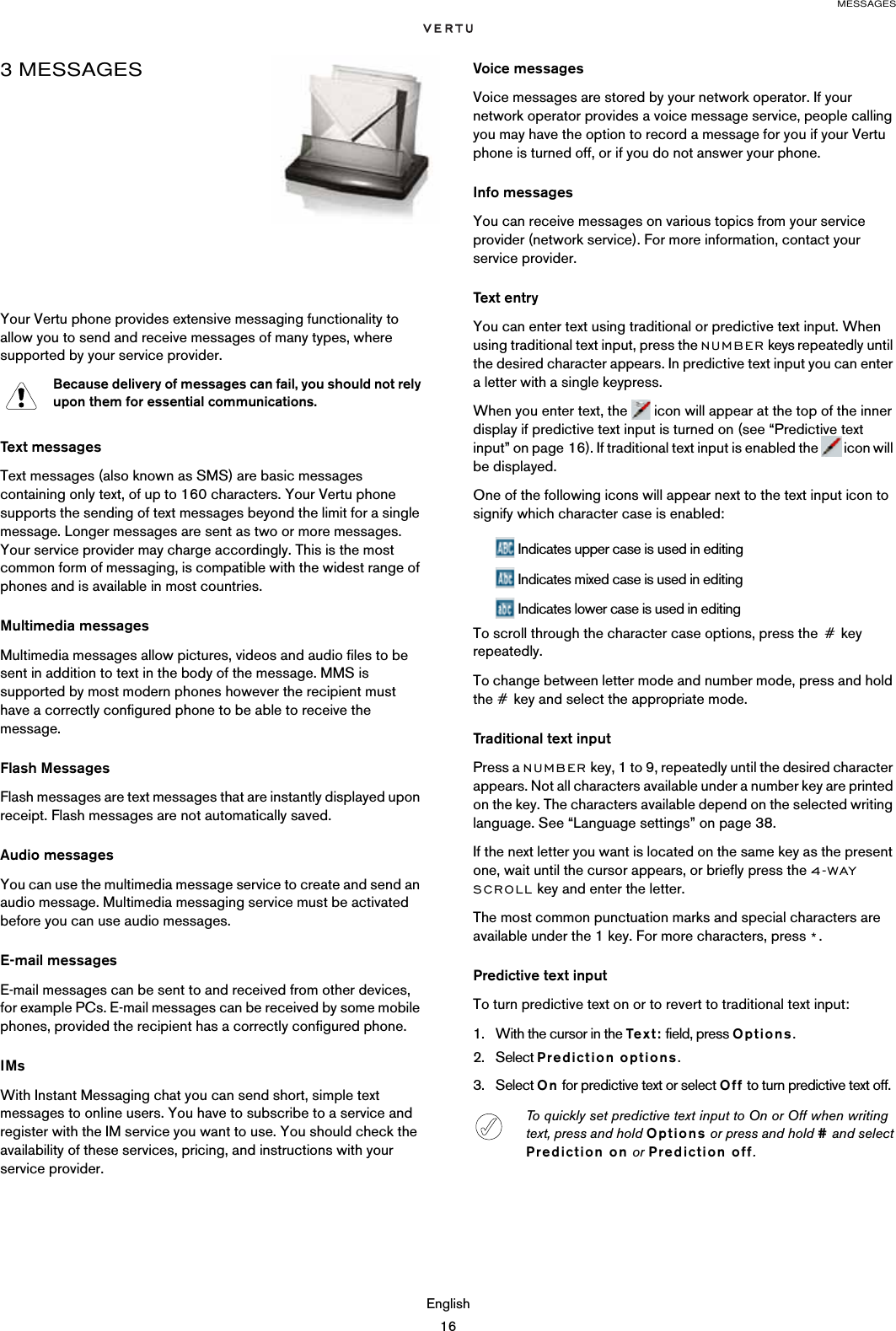 MESSAGESEnglish163 MESSAGES Your Vertu phone provides extensive messaging functionality to allow you to send and receive messages of many types, where supported by your service provider.Text messagesText messages (also known as SMS) are basic messages containing only text, of up to 160 characters. Your Vertu phone supports the sending of text messages beyond the limit for a single message. Longer messages are sent as two or more messages. Your service provider may charge accordingly. This is the most common form of messaging, is compatible with the widest range of phones and is available in most countries.Multimedia messagesMultimedia messages allow pictures, videos and audio files to be sent in addition to text in the body of the message. MMS is supported by most modern phones however the recipient must have a correctly configured phone to be able to receive the message.Flash MessagesFlash messages are text messages that are instantly displayed upon receipt. Flash messages are not automatically saved.Audio messagesYou can use the multimedia message service to create and send an audio message. Multimedia messaging service must be activated before you can use audio messages.E-mail messagesE-mail messages can be sent to and received from other devices, for example PCs. E-mail messages can be received by some mobile phones, provided the recipient has a correctly configured phone.IMsWith Instant Messaging chat you can send short, simple text messages to online users. You have to subscribe to a service and register with the IM service you want to use. You should check the availability of these services, pricing, and instructions with your service provider.Voice messagesVoice messages are stored by your network operator. If your network operator provides a voice message service, people calling you may have the option to record a message for you if your Vertu phone is turned off, or if you do not answer your phone.Info messagesYou can receive messages on various topics from your service provider (network service). For more information, contact your service provider. Text entryYou can enter text using traditional or predictive text input. When using traditional text input, press the NUMBER keys repeatedly until the desired character appears. In predictive text input you can enter a letter with a single keypress.When you enter text, the   icon will appear at the top of the inner display if predictive text input is turned on (see “Predictive text input” on page 16). If traditional text input is enabled the   icon will be displayed.One of the following icons will appear next to the text input icon to signify which character case is enabled: Indicates upper case is used in editing Indicates mixed case is used in editing Indicates lower case is used in editingTo scroll through the character case options, press the # key repeatedly.To change between letter mode and number mode, press and hold the # key and select the appropriate mode.Traditional text inputPress a NUMBER key, 1 to 9, repeatedly until the desired character appears. Not all characters available under a number key are printed on the key. The characters available depend on the selected writing language. See “Language settings” on page 38.If the next letter you want is located on the same key as the present one, wait until the cursor appears, or briefly press the 4-WAY SCROLL key and enter the letter.The most common punctuation marks and special characters are available under the 1 key. For more characters, press *.Predictive text inputTo turn predictive text on or to revert to traditional text input:1. With the cursor in the Tex t : field, press Options.2. Select Prediction options.3. Select On for predictive text or select Off to turn predictive text off.Because delivery of messages can fail, you should not rely upon them for essential communications.To quickly set predictive text input to On or Off when writing text, press and hold Options or press and hold # and select Prediction on or Prediction off.