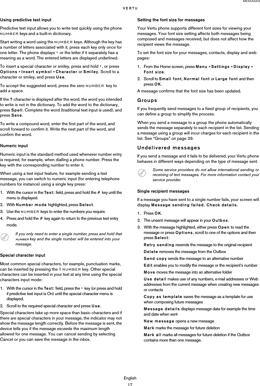 MESSAGESEnglish17Using predictive text inputPredictive text input allows you to write text quickly using the phone NUMBER keys and a built-in dictionary.Start writing a word using the NUMBER keys. Although the key has a number of letters associated with it, press each key only once for one letter. The phone displays * or the letter if it separately has a meaning as a word. The entered letters are displayed underlined.To insert a special character or smiley, press and hold *, or press Options » Insert symbol » Character or Smiley. Scroll to a character or smiley, and press Use.To accept the suggested word, press the zero NUMBER key to add a space.If the ? character is displayed after the word, the word you intended to write is not in the dictionary. To add the word to the dictionary, press Spell. Complete the word (traditional text input is used), and press Save.To write a compound word, enter the first part of the word, and scroll forward to confirm it. Write the next part of the word, and confirm the word.Numeric inputNumeric input is the standard method used whenever number entry is required, for example, when dialling a phone number. Press the key with the corresponding number to enter it. When using a text input feature, for example sending a text message, you can switch to numeric input (for entering telephone numbers for instance) using a single key press:1. With the cursor in the Tex t: field, press and hold the # key until the menu is displayed.2. With Number mode highlighted, press Select.3. Use the NUMBER keys to enter the numbers you require.4. Press and hold the # key again to return to the previous text entry mode.Special character inputMost common special characters, for example, punctuation marks, can be inserted by pressing the 1 NUMBER key. Other special characters can be inserted in your text at any time using the special characters input mode:1. With the cursor in the Tex t : field, press the * key (or press and hold if predictive text input is On) until the special character menu is displayed.2. Scroll to the required special character and press Use.Special characters take up more space than basic characters and if there are special characters in your message, the indicator may not show the message length correctly. Before the message is sent, the device tells you if the message exceeds the maximum length allowed for one message. You can cancel sending by selecting Cancel or you can save the message in the inbox.Setting the font size for messagesYour Vertu phone supports different font sizes for viewing your messages. Your font size setting affects both messages being composed and messages received, but does not affect how the recipient views the message.To set the font size for your messages, contacts, display and web pages:1. From the Home screen, press Menu » Settings » Display »  Font size.2. Scroll to Small font, Normal font or Large font and then press OK.A message confirms that the font size has been updated.GroupsIf you frequently send messages to a fixed group of recipients, you can define a group to simplify the process. When you send a message to a group the phone automatically sends the message separately to each recipient in the list. Sending a message using a group will incur charges for each recipient in the list. See “Groups” on page 29.Undelivered messagesIf you send a message and it fails to be delivered, your Vertu phone behaves in different ways depending on the type of message sent.Single recipient messagesIf a message you have sent to a single number fails, your screen will display Message sending failed. Check details.1. Press OK.2. The unsent message will appear in your Outbox.3. With the message highlighted, either press Open to read the message or press Options, scroll to one of the options and then press Select:Retry sending resends the message to the original recipientDelete removes the message from the OutboxSend copy sends the message to an alternative numberEdit enables you to modify the message or the recipient’s numberMove moves the message into an alternative folderUse detail makes use of any numbers, e-mail addresses or Web addresses from the current message when creating new messages or contactsCopy as template saves the message as a template for use when composing future messagesMessage details displays message data for example the time and date when sentNew message opens a new messageMark marks the message for future deletionMark all marks all messages for future deletion if the Outbox contains more than one message.If you only need to enter a single number, press and hold that number key and the single number will be entered into your message.Some service providers do not allow international sending or receiving of text messages. For more information contact your service provider.