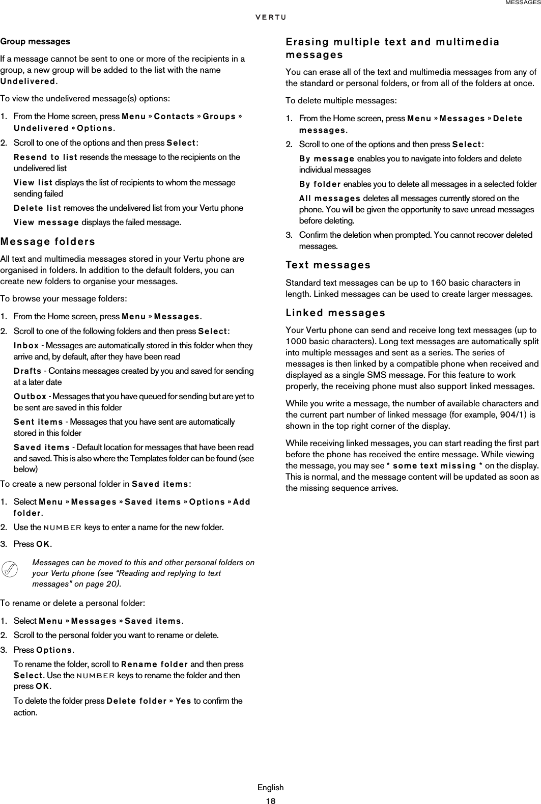 MESSAGESEnglish18Group messagesIf a message cannot be sent to one or more of the recipients in a  group, a new group will be added to the list with the name Undelivered. To view the undelivered message(s) options:1. From the Home screen, press Menu » Contacts » Groups » Undelivered » Options.2. Scroll to one of the options and then press Select:Resend to list resends the message to the recipients on the undelivered listView list displays the list of recipients to whom the message sending failedDelete list removes the undelivered list from your Vertu phoneView message displays the failed message.Message foldersAll text and multimedia messages stored in your Vertu phone are organised in folders. In addition to the default folders, you can create new folders to organise your messages.To browse your message folders:1. From the Home screen, press Menu » Messages.2. Scroll to one of the following folders and then press Select:Inbox - Messages are automatically stored in this folder when they arrive and, by default, after they have been readDrafts - Contains messages created by you and saved for sending at a later dateOutbox - Messages that you have queued for sending but are yet to be sent are saved in this folderSent items - Messages that you have sent are automatically stored in this folderSaved items - Default location for messages that have been read and saved. This is also where the Templates folder can be found (see below)To create a new personal folder in Saved items:1. Select Menu » Messages » Saved items » Options » Add folder.2. Use the NUMBER keys to enter a name for the new folder.3. Press OK.To rename or delete a personal folder:1. Select Menu » Messages » Saved items.2. Scroll to the personal folder you want to rename or delete.3. Press Options.To rename the folder, scroll to Rename folder and then press Select. Use the NUMBER keys to rename the folder and then press OK.To delete the folder press Delete folder » Yes  to confirm the action.Erasing multiple text and multimedia messagesYou can erase all of the text and multimedia messages from any of the standard or personal folders, or from all of the folders at once.To delete multiple messages:1. From the Home screen, press Menu » Messages » Delete messages.2. Scroll to one of the options and then press Select:By message enables you to navigate into folders and delete individual messagesBy folder enables you to delete all messages in a selected folderAll messages deletes all messages currently stored on the phone. You will be given the opportunity to save unread messages before deleting.3. Confirm the deletion when prompted. You cannot recover deleted messages.Text mess ag esStandard text messages can be up to 160 basic characters in length. Linked messages can be used to create larger messages.Linked messagesYour Vertu phone can send and receive long text messages (up to 1000 basic characters). Long text messages are automatically split into multiple messages and sent as a series. The series of messages is then linked by a compatible phone when received and displayed as a single SMS message. For this feature to work properly, the receiving phone must also support linked messages.While you write a message, the number of available characters and the current part number of linked message (for example, 904/1) is shown in the top right corner of the display. While receiving linked messages, you can start reading the first part before the phone has received the entire message. While viewing the message, you may see * some text missing * on the display. This is normal, and the message content will be updated as soon as the missing sequence arrives.Messages can be moved to this and other personal folders on your Vertu phone (see “Reading and replying to text messages” on page 20).