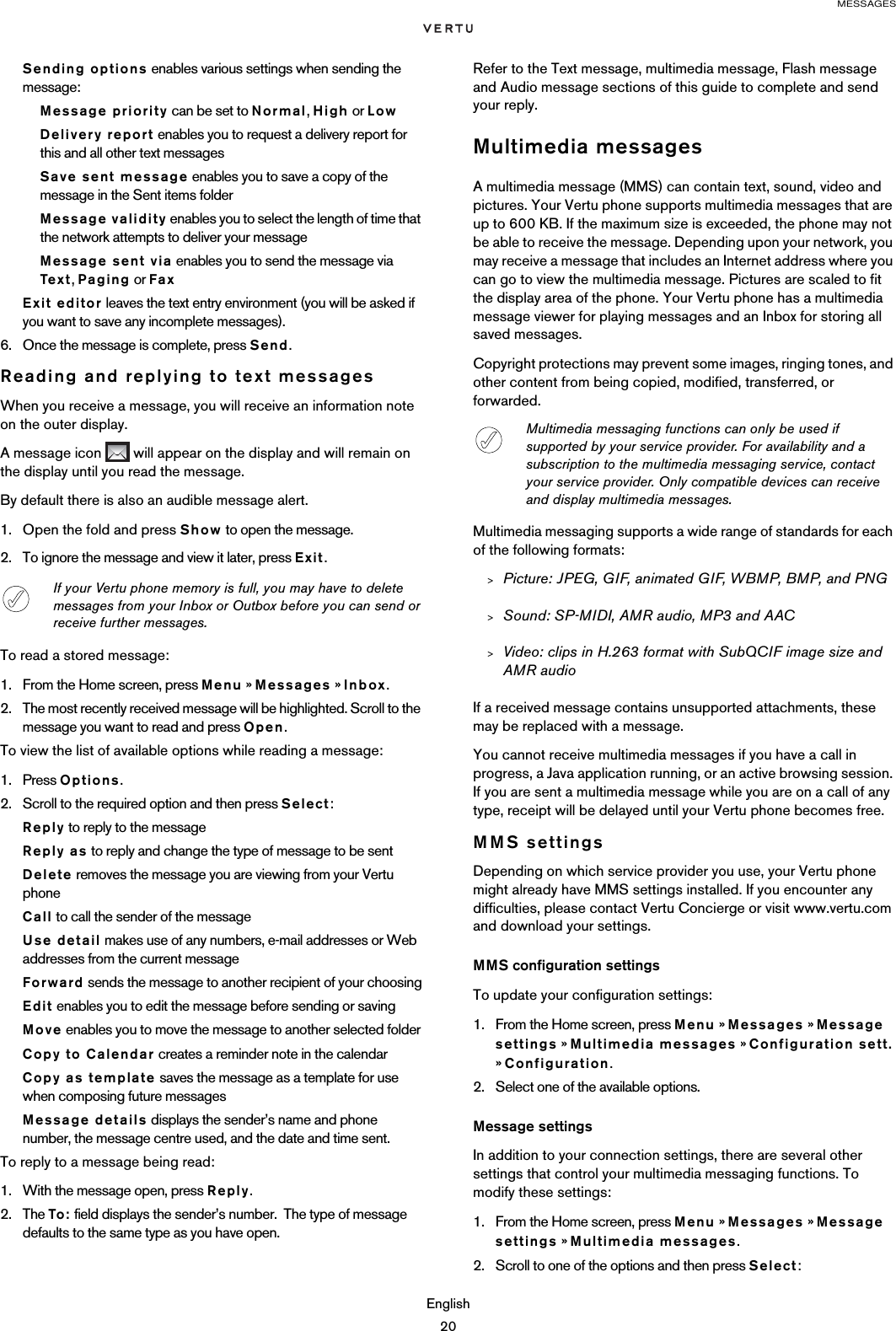 MESSAGESEnglish20Sending options enables various settings when sending the message:Message priority can be set to Normal, High or LowDelivery report enables you to request a delivery report for this and all other text messagesSave sent message enables you to save a copy of the message in the Sent items folderMessage validity enables you to select the length of time that the network attempts to deliver your messageMessage sent via enables you to send the message via Tex t , Paging or FaxExit editor leaves the text entry environment (you will be asked if you want to save any incomplete messages).6. Once the message is complete, press Send.Reading and replying to text messagesWhen you receive a message, you will receive an information note on the outer display. A message icon   will appear on the display and will remain on the display until you read the message.By default there is also an audible message alert.1. Open the fold and press Show to open the message.2. To ignore the message and view it later, press Exit.To read a stored message:1. From the Home screen, press Menu » Messages » Inbox.2. The most recently received message will be highlighted. Scroll to the message you want to read and press Open.To view the list of available options while reading a message:1. Press Options.2. Scroll to the required option and then press Select:Reply to reply to the messageReply as to reply and change the type of message to be sentDelete removes the message you are viewing from your Vertu phoneCall to call the sender of the messageUse detail makes use of any numbers, e-mail addresses or Web addresses from the current messageForward sends the message to another recipient of your choosingEdit enables you to edit the message before sending or savingMove enables you to move the message to another selected folderCopy to Calendar creates a reminder note in the calendarCopy as template saves the message as a template for use when composing future messagesMessage details displays the sender’s name and phone number, the message centre used, and the date and time sent.To reply to a message being read:1. With the message open, press Reply. 2. The To: field displays the sender’s number.  The type of message defaults to the same type as you have open.Refer to the Text message, multimedia message, Flash message and Audio message sections of this guide to complete and send your reply.Multimedia messagesA multimedia message (MMS) can contain text, sound, video and pictures. Your Vertu phone supports multimedia messages that are up to 600 KB. If the maximum size is exceeded, the phone may not be able to receive the message. Depending upon your network, you may receive a message that includes an Internet address where you can go to view the multimedia message. Pictures are scaled to fit the display area of the phone. Your Vertu phone has a multimedia message viewer for playing messages and an Inbox for storing all saved messages.Copyright protections may prevent some images, ringing tones, and other content from being copied, modified, transferred, or forwarded.Multimedia messaging supports a wide range of standards for each of the following formats:&gt;Picture: JPEG, GIF, animated GIF, WBMP, BMP, and PNG&gt;Sound: SP-MIDI, AMR audio, MP3 and AAC&gt;Video: clips in H.263 format with SubQCIF image size and AMR audioIf a received message contains unsupported attachments, these may be replaced with a message.You cannot receive multimedia messages if you have a call in progress, a Java application running, or an active browsing session. If you are sent a multimedia message while you are on a call of any type, receipt will be delayed until your Vertu phone becomes free.MMS settingsDepending on which service provider you use, your Vertu phone might already have MMS settings installed. If you encounter any difficulties, please contact Vertu Concierge or visit www.vertu.com and download your settings.MMS configuration settingsTo update your configuration settings:1. From the Home screen, press Menu » Messages » Message settings » Multimedia messages » Configuration sett. » Configuration.2. Select one of the available options.Message settingsIn addition to your connection settings, there are several other settings that control your multimedia messaging functions. To modify these settings:1. From the Home screen, press Menu » Messages » Message settings » Multimedia messages.2. Scroll to one of the options and then press Select:If your Vertu phone memory is full, you may have to delete messages from your Inbox or Outbox before you can send or receive further messages. Multimedia messaging functions can only be used if supported by your service provider. For availability and a subscription to the multimedia messaging service, contact your service provider. Only compatible devices can receive and display multimedia messages.