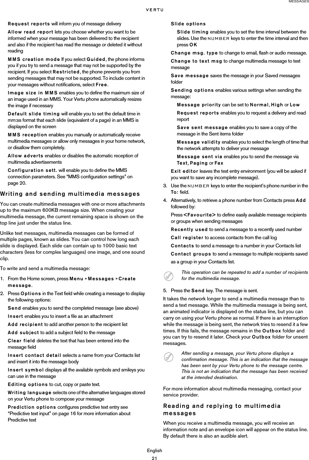 MESSAGESEnglish21Request reports will inform you of message deliveryAllow read report lets you choose whether you want to be informed when your message has been delivered to the recipient  and also if the recipient has read the message or deleted it without readingMMS creation mode If you select Guided, the phone informs you if you try to send a message that may not be supported by the recipient. If you select Restricted, the phone prevents you from sending messages that may not be supported. To include content in your messages without notifications, select Free.Image size in MMS enables you to define the maximum size of an image used in an MMS. Your Vertu phone automatically resizes the image if necessaryDefault slide timing will enable you to set the default time in mm:ss format that each slide (equivalent of a page) in an MMS is displayed on the screenMMS reception enables you manually or automatically receive multimedia messages or allow only messages in your home network, or disallow them completely.Allow adverts enables or disables the automatic reception of multimedia advertisementsConfiguration sett. will enable you to define the MMS connection parameters. See “MMS configuration settings” on page 20.Writing and sending multimedia messagesYou can create multimedia messages with one or more attachments up to the maximum 600KB message size. When creating your multimedia message, the current remaining space is shown on the top line just under the status line.Unlike text messages, multimedia messages can be formed of multiple pages, known as slides. You can control how long each slide is displayed. Each slide can contain up to 1000 basic text characters (less for complex languages) one image, and one sound clip. To write and send a multimedia message:1. From the Home screen, press Menu » Messages » Create message.2. Press Options in the Text field while creating a message to display the following options:Send enables you to send the completed message (see above)Insert enables you to insert a file as an attachmentAdd recipient to add another person to the recipient listAdd subject to add a subject field to the messageClear field deletes the text that has been entered into the message fieldInsert contact detail selects a name from your Contacts list and insert it into the message bodyInsert symbol displays all the available symbols and smileys you can use in the messageEditing options to cut, copy or paste text.Writing language selects one of the alternative languages stored on your Vertu phone to compose your messagePrediction options configures predictive text entry see “Predictive text input” on page 16 for more information about Predictive textSlide optionsSlide timing enables you to set the time interval between the slides. Use the NUMBER keys to enter the time interval and then press OKChange msg. type to change to email, flash or audio message.Change to text msg to change multimedia message to text   messageSave message saves the message in your Saved messages folderSending options enables various settings when sending the message:Message priority can be set to Normal, High or LowRequest reports enables you to request a delivery and read report Save sent message enables you to save a copy of the message in the Sent items folderMessage validity enables you to select the length of time that the network attempts to deliver your messageMessage sent via enables you to send the message via Te x t, Paging or FaxExit editor leaves the text entry environment (you will be asked if you want to save any incomplete message).3. Use the NUMBER keys to enter the recipient’s phone number in the To: field.4. Alternatively, to retrieve a phone number from Contacts press Add followed by:Press &lt;Favourite&gt; to define easily available message recipients or groups when sending messagesRecently used to send a message to a recently used numberCall register to access contacts from the call logContacts to send a message to a number in your Contacts list Contact groups to send a message to multiple recipients saved as a group in your Contacts list.5. Press the Send key. The message is sent.It takes the network longer to send a multimedia message than to send a text message. While the multimedia message is being sent, an animated indicator is displayed on the status line, but you can carry on using your Vertu phone as normal. If there is an interruption while the message is being sent, the network tries to resend it a few times. If this fails, the message remains in the Outbox folder and you can try to resend it later. Check your Outbox folder for unsent messages.For more information about multimedia messaging, contact your service provider.Reading and replying to multimedia messagesWhen you receive a multimedia message, you will receive an information note and an envelope icon will appear on the status line. By default there is also an audible alert.This operation can be repeated to add a number of recipients for the multimedia message.After sending a message, your Vertu phone displays a confirmation message. This is an indication that the message has been sent by your Vertu phone to the message centre. This is not an indication that the message has been received at the intended destination.