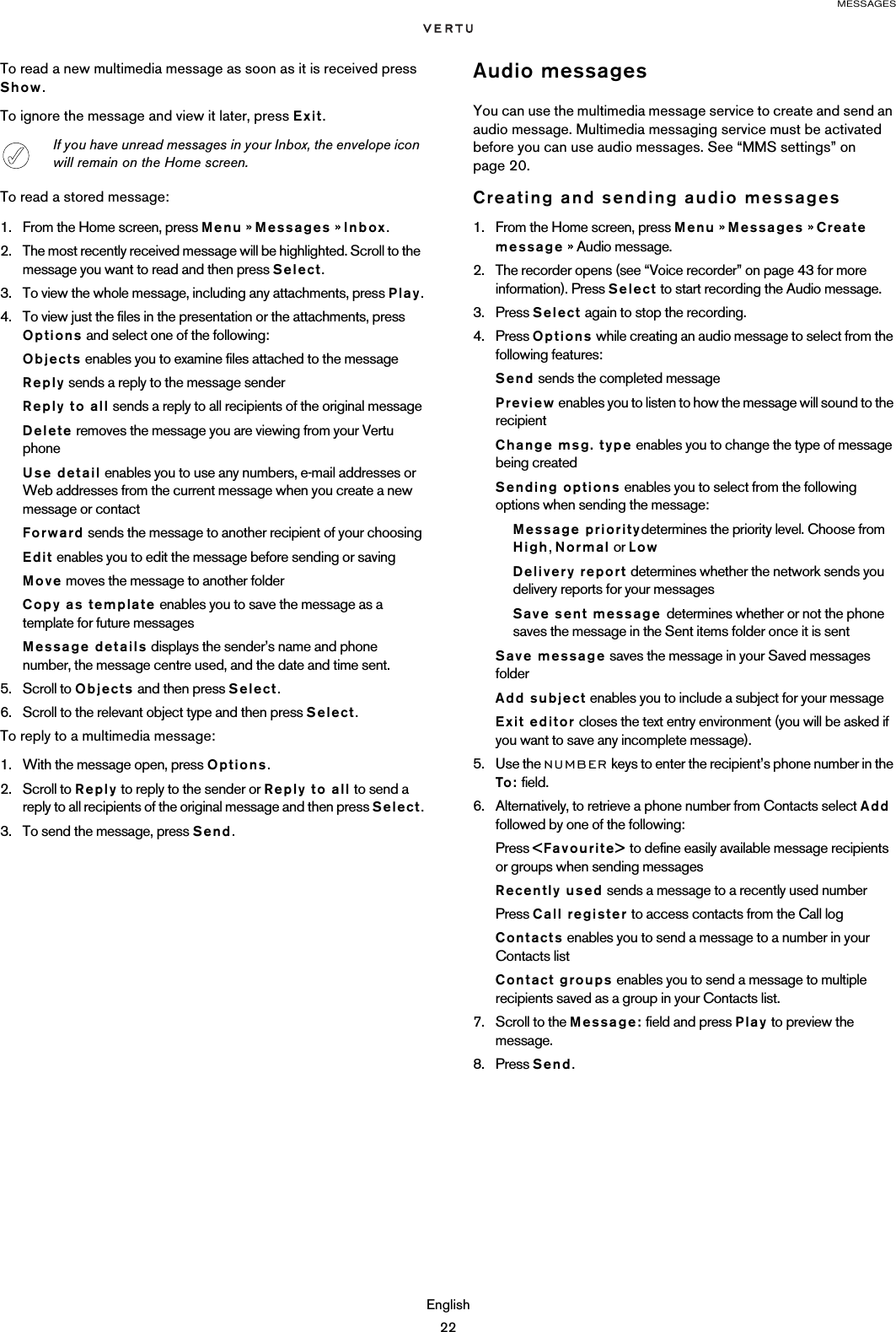 MESSAGESEnglish22To read a new multimedia message as soon as it is received press Show.To ignore the message and view it later, press Exit.To read a stored message:1. From the Home screen, press Menu » Messages » Inbox.2. The most recently received message will be highlighted. Scroll to the message you want to read and then press Select.3. To view the whole message, including any attachments, press Play.4. To view just the files in the presentation or the attachments, press Options and select one of the following:Objects enables you to examine files attached to the messageReply sends a reply to the message senderReply to all sends a reply to all recipients of the original messageDelete removes the message you are viewing from your Vertu phoneUse detail enables you to use any numbers, e-mail addresses or Web addresses from the current message when you create a new message or contactForward sends the message to another recipient of your choosingEdit enables you to edit the message before sending or savingMove moves the message to another folderCopy as template enables you to save the message as a template for future messagesMessage details displays the sender’s name and phone number, the message centre used, and the date and time sent.5. Scroll to Objects and then press Select.6. Scroll to the relevant object type and then press Select.To reply to a multimedia message:1. With the message open, press Options.2. Scroll to Reply to reply to the sender or Reply to all to send a reply to all recipients of the original message and then press Select.3. To send the message, press Send. Audio messagesYou can use the multimedia message service to create and send an audio message. Multimedia messaging service must be activated before you can use audio messages. See “MMS settings” on page 20. Creating and sending audio messages1. From the Home screen, press Menu » Messages » Create message » Audio message.2. The recorder opens (see “Voice recorder” on page 43 for more information). Press Select to start recording the Audio message.3. Press Select again to stop the recording.4. Press Options while creating an audio message to select from the following features:Send sends the completed messagePreview enables you to listen to how the message will sound to the recipient Change msg. type enables you to change the type of message being createdSending options enables you to select from the following options when sending the message:Message prioritydetermines the priority level. Choose from High, Normal or LowDelivery report determines whether the network sends you delivery reports for your messagesSave sent message determines whether or not the phone saves the message in the Sent items folder once it is sentSave message saves the message in your Saved messages folderAdd subject enables you to include a subject for your messageExit editor closes the text entry environment (you will be asked if you want to save any incomplete message).5. Use the NUMBER keys to enter the recipient’s phone number in the To: field.6. Alternatively, to retrieve a phone number from Contacts select Add followed by one of the following:Press &lt;Favourite&gt; to define easily available message recipients or groups when sending messagesRecently used sends a message to a recently used numberPress Call register to access contacts from the Call logContacts enables you to send a message to a number in your Contacts list Contact groups enables you to send a message to multiple recipients saved as a group in your Contacts list.7. Scroll to the Message: field and press Play to preview the message.8. Press Send.If you have unread messages in your Inbox, the envelope icon will remain on the Home screen.