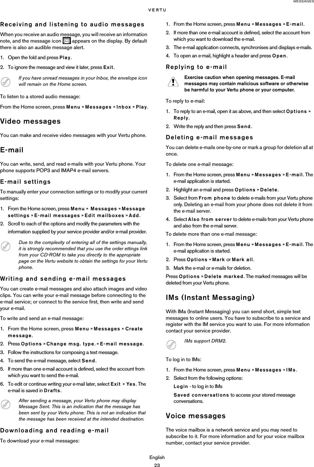 MESSAGESEnglish23Receiving and listening to audio messagesWhen you receive an audio message, you will receive an information note, and the message icon   appears on the display. By default there is also an audible message alert. 1. Open the fold and press Play.2. To ignore the message and view it later, press Exit.To listen to a stored audio message:From the Home screen, press Menu » Messages » Inbox » Play.Video messagesYou can make and receive video messages with your Vertu phone.E-mailYou can write, send, and read e-mails with your Vertu phone. Your phone supports POP3 and IMAP4 e-mail servers. E-mail settingsTo manually enter your connection settings or to modify your current settings:1. From the Home screen, press Menu »  Messages » Message settings » E-mail messages » Edit mailboxes » Add.2. Scroll to each of the options and modify the parameters with the information supplied by your service provider and/or e-mail provider.Writing and sending e-mail messagesYou can create e-mail messages and also attach images and video clips. You can write your e-mail message before connecting to the e-mail service; or connect to the service first, then write and send your e-mail.To write and send an e-mail message:1. From the Home screen, press Menu » Messages » Create message.2. Press Options » Change msg. type. » E-mail message. 3. Follow the instructions for composing a text message.4. To send the e-mail message, select Send.5. If more than one e-mail account is defined, select the account from which you want to send the e-mail.6. To edit or continue writing your e-mail later, select Exit » Yes. The e-mail is saved in Drafts.Downloading and reading e-mailTo download your e-mail messages:1. From the Home screen, press Menu » Messages » E-mail.2. If more than one e-mail account is defined, select the account from which you want to download the e-mail. 3. The e-mail application connects, synchronises and displays e-mails. 4. To open an e-mail, highlight a header and press Open.Replying to e-mailTo reply to e-mail:1. To reply to an e-mail, open it as above, and then select Options » Reply.2. Write the reply and then press Send.Deleting e-mail messagesYou can delete e-mails one-by-one or mark a group for deletion all at once.To delete one e-mail message:1. From the Home screen, press Menu » Messages » E-mail. The e-mail application is started.2. Highlight an e-mail and press Options » Delete.3. Select from From phone to delete e-mails from your Vertu phone only. Deleting an e-mail from your phone does not delete it from the e-mail server. 4. Select Also from server to delete e-mails from your Vertu phone and also from the e-mail server.To delete more than one e-mail message:1. From the Home screen, press Menu » Messages » E-mail. The e-mail application is started.2. Press Options » Mark or Mark all.3. Mark the e-mail or e-mails for deletion.Press Options » Delete marked. The marked messages will be deleted from your Vertu phone.IMs (Instant Messaging)With IMa (Instant Messaging) you can send short, simple text messages to online users. You have to subscribe to a service and register with the IM service you want to use. For more information contact your service provider.To log in to IMs:1. From the Home screen, press Menu » Messages » IMs.2. Select from the following options:Login - to log in to IMsSaved conversations to access your stored message conversations.Voice messagesThe voice mailbox is a network service and you may need to subscribe to it. For more information and for your voice mailbox number, contact your service provider.If you have unread messages in your Inbox, the envelope icon will remain on the Home screen.Due to the complexity of entering all of the settings manually, it is strongly recommended that you use the order ettings link from your CD-ROM to take you directly to the appropriate page on the Vertu website to obtain the settings for your Vertu phone.After sending a message, your Vertu phone may display Message Sent. This is an indication that the message has been sent by your Vertu phone. This is not an indication that the message has been received at the intended destination.Exercise caution when opening messages. E-mail messages may contain malicious software or otherwise be harmful to your Vertu phone or your computer.IMs support DRM2.