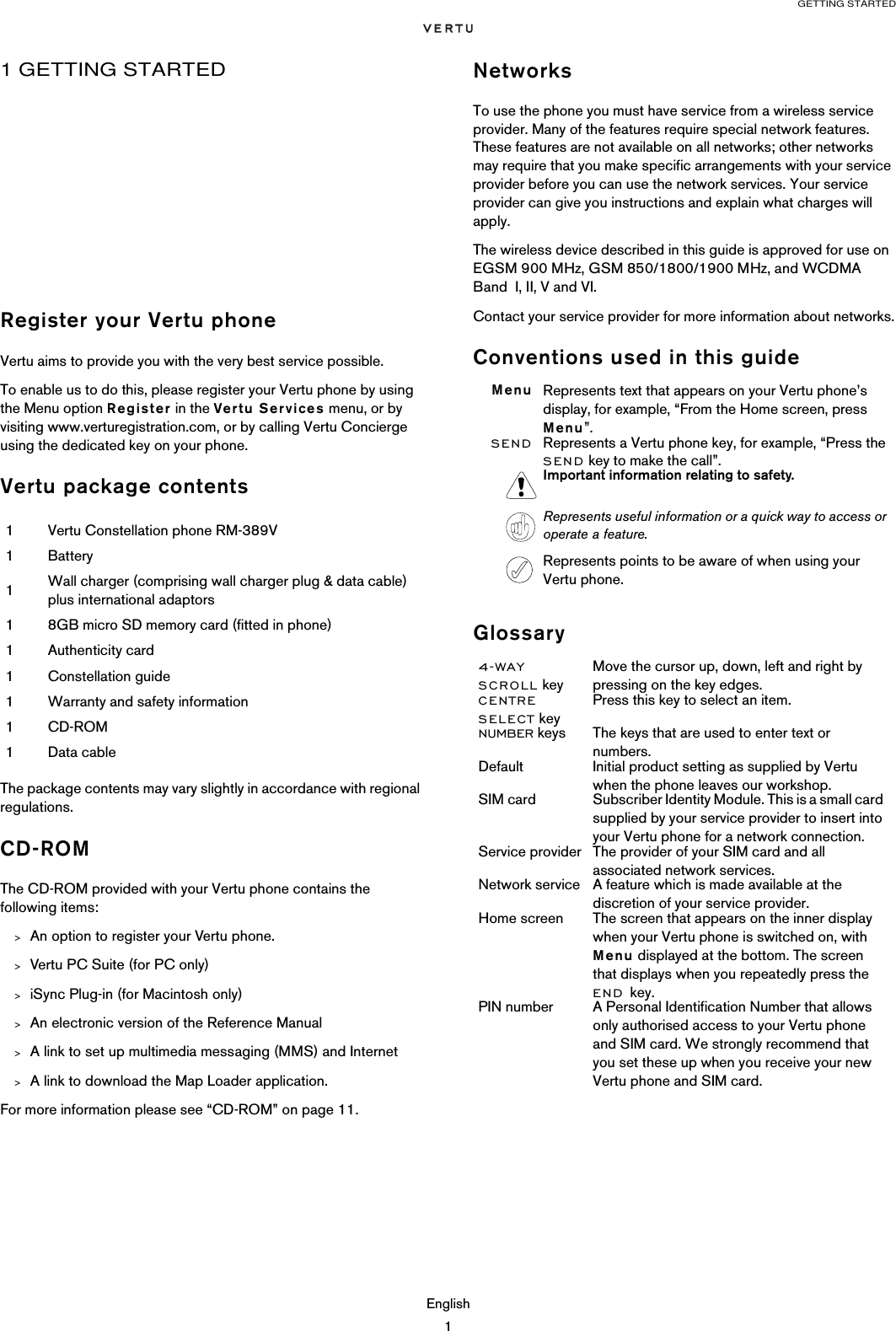 GETTING STARTEDEnglish11 GETTING STARTEDRegister your Vertu phoneVertu aims to provide you with the very best service possible.To enable us to do this, please register your Vertu phone by using the Menu option Register in the Vertu Services menu, or by visiting www.verturegistration.com, or by calling Vertu Concierge using the dedicated key on your phone.Vertu package contentsThe package contents may vary slightly in accordance with regional regulations. CD-ROMThe CD-ROM provided with your Vertu phone contains the following items:&gt;An option to register your Vertu phone.&gt;Vertu PC Suite (for PC only)&gt;iSync Plug-in (for Macintosh only)&gt;An electronic version of the Reference Manual&gt;A link to set up multimedia messaging (MMS) and Internet&gt;A link to download the Map Loader application.For more information please see “CD-ROM” on page 11.NetworksTo use the phone you must have service from a wireless service provider. Many of the features require special network features. These features are not available on all networks; other networks may require that you make specific arrangements with your service provider before you can use the network services. Your service provider can give you instructions and explain what charges will apply. The wireless device described in this guide is approved for use on EGSM 900 MHz, GSM 850/1800/1900 MHz, and WCDMA Band  I, II, V and VI.Contact your service provider for more information about networks.Conventions used in this guideGlossary1Vertu Constellation phone RM-389V1Battery1Wall charger (comprising wall charger plug &amp; data cable) plus international adaptors18GB micro SD memory card (fitted in phone)1Authenticity card1Constellation guide1Warranty and safety information1CD-ROM1Data cableMenu Represents text that appears on your Vertu phone’s display, for example, “From the Home screen, press Menu”.SEND Represents a Vertu phone key, for example, “Press the SEND key to make the call”.Important information relating to safety.Represents useful information or a quick way to access or operate a feature.Represents points to be aware of when using your Vertu phone.4-WAY SCROLL keyMove the cursor up, down, left and right by pressing on the key edges.CENTRE SELECT keyPress this key to select an item.NUMBER keys The keys that are used to enter text or numbers.Default Initial product setting as supplied by Vertu when the phone leaves our workshop.SIM card Subscriber Identity Module. This is a small card supplied by your service provider to insert into your Vertu phone for a network connection. Service provider The provider of your SIM card and all associated network services.Network service A feature which is made available at the discretion of your service provider.Home screen The screen that appears on the inner display when your Vertu phone is switched on, with Menu displayed at the bottom. The screen that displays when you repeatedly press the END key.PIN number A Personal Identification Number that allows only authorised access to your Vertu phone and SIM card. We strongly recommend that you set these up when you receive your new Vertu phone and SIM card.