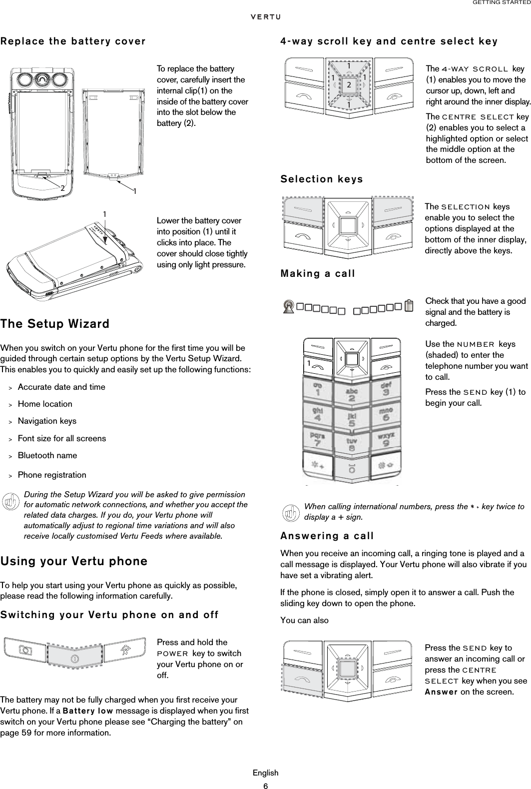 GETTING STARTEDEnglish6Replace the battery coverThe Setup WizardWhen you switch on your Vertu phone for the first time you will be guided through certain setup options by the Vertu Setup Wizard. This enables you to quickly and easily set up the following functions:&gt;Accurate date and time&gt;Home location&gt;Navigation keys&gt;Font size for all screens&gt;Bluetooth name&gt;Phone registrationUsing your Vertu phoneTo help you start using your Vertu phone as quickly as possible, please read the following information carefully.Switching your Vertu phone on and offThe battery may not be fully charged when you first receive your Vertu phone. If a Battery low message is displayed when you first switch on your Vertu phone please see “Charging the battery” on page 59 for more information.4-way scroll key and centre select keySelection keysMaking a callAnswering a callWhen you receive an incoming call, a ringing tone is played and a call message is displayed. Your Vertu phone will also vibrate if you have set a vibrating alert.If the phone is closed, simply open it to answer a call. Push the sliding key down to open the phone.You can alsoTo replace the battery cover, carefully insert the internal clip(1) on the inside of the battery cover into the slot below the battery (2).Lower the battery cover into position (1) until it clicks into place. The cover should close tightly using only light pressure.During the Setup Wizard you will be asked to give permission for automatic network connections, and whether you accept the related data charges. If you do, your Vertu phone will automatically adjust to regional time variations and will also receive locally customised Vertu Feeds where available.Press and hold the POWER key to switch your Vertu phone on or off. 1 The 4-WAY SCROLL key (1) enables you to move the cursor up, down, left and right around the inner display.The CENTRE SELECT key (2) enables you to select a highlighted option or select the middle option at the bottom of the screen.The SELECTION keys enable you to select the options displayed at the bottom of the inner display, directly above the keys.Check that you have a good signal and the battery is charged.Use the NUMBER keys (shaded) to enter the telephone number you want to call.Press the SEND key (1) to begin your call.When calling international numbers, press the   key twice to display a + sign.Press the SEND key to answer an incoming call or press the CENTRE SELECT key when you see Answer on the screen.