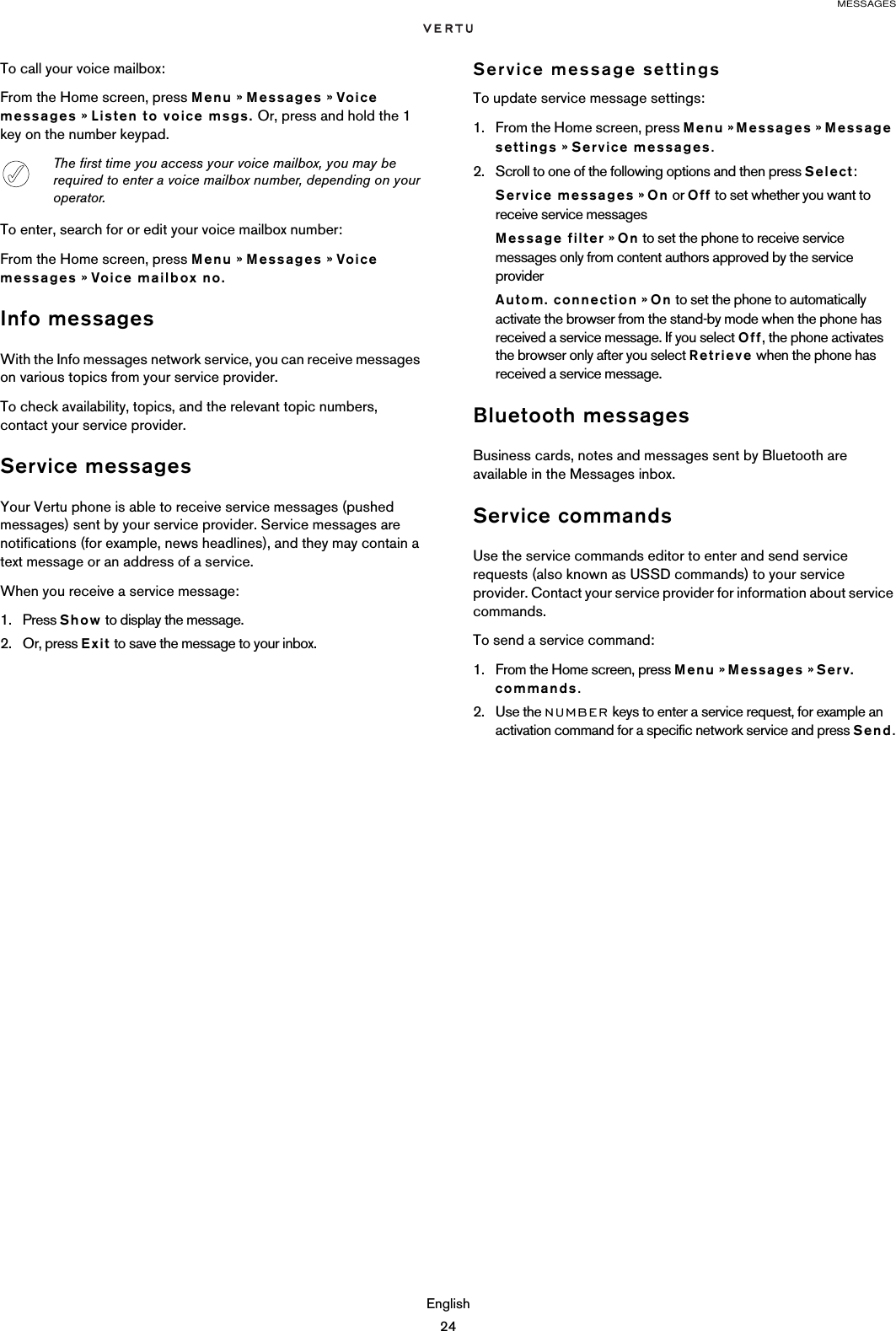 MESSAGESEnglish24To call your voice mailbox:From the Home screen, press Menu » Messages » Voice messages » Listen to voice msgs. Or, press and hold the 1 key on the number keypad.To enter, search for or edit your voice mailbox number:From the Home screen, press Menu » Messages » Voice messages » Voice mailbox no.Info messagesWith the Info messages network service, you can receive messages on various topics from your service provider.To check availability, topics, and the relevant topic numbers, contact your service provider.Service messagesYour Vertu phone is able to receive service messages (pushed messages) sent by your service provider. Service messages are notifications (for example, news headlines), and they may contain a text message or an address of a service.When you receive a service message:1. Press Show to display the message.2. Or, press Exit to save the message to your inbox. Service message settingsTo update service message settings:1. From the Home screen, press Menu » Messages » Message settings » Service messages.2. Scroll to one of the following options and then press Select:Service messages » On or Off to set whether you want to receive service messagesMessage filter » On to set the phone to receive service messages only from content authors approved by the service providerAutom. connection » On to set the phone to automatically activate the browser from the stand-by mode when the phone has received a service message. If you select Off, the phone activates the browser only after you select Retrieve when the phone has received a service message.Bluetooth messagesBusiness cards, notes and messages sent by Bluetooth are available in the Messages inbox.Service commandsUse the service commands editor to enter and send service requests (also known as USSD commands) to your service provider. Contact your service provider for information about service commands.To send a service command:1. From the Home screen, press Menu » Messages » Serv. commands.2. Use the NUMBER keys to enter a service request, for example an activation command for a specific network service and press Send.The first time you access your voice mailbox, you may be required to enter a voice mailbox number, depending on your operator.