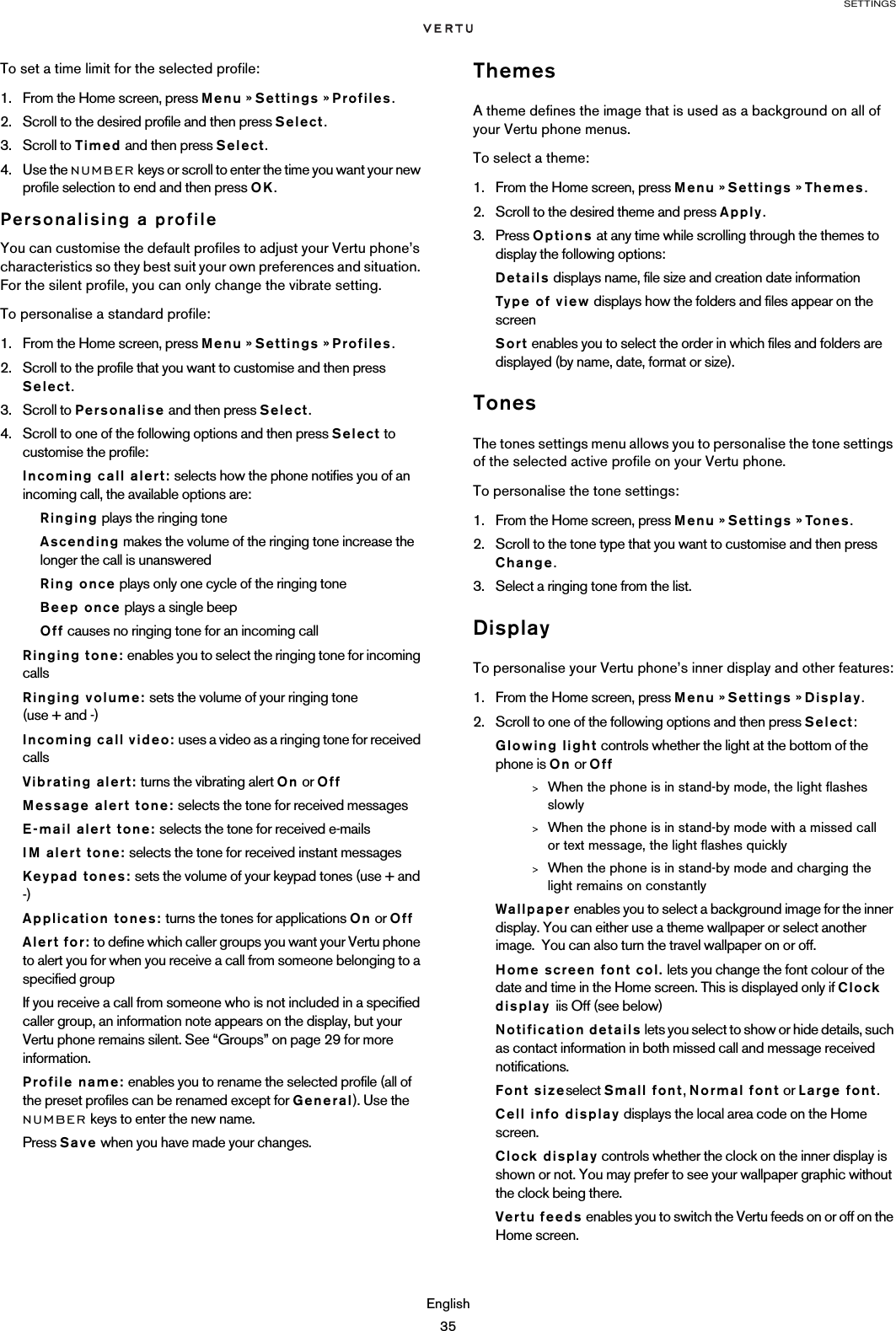 SETTINGSEnglish35To set a time limit for the selected profile:1. From the Home screen, press Menu » Settings » Profiles.2. Scroll to the desired profile and then press Select.3. Scroll to Timed and then press Select.4. Use the NUMBER keys or scroll to enter the time you want your new profile selection to end and then press OK.Personalising a profileYou can customise the default profiles to adjust your Vertu phone’s characteristics so they best suit your own preferences and situation. For the silent profile, you can only change the vibrate setting.To personalise a standard profile:1. From the Home screen, press Menu » Settings » Profiles.2. Scroll to the profile that you want to customise and then press Select.3. Scroll to Personalise and then press Select.4. Scroll to one of the following options and then press Select to customise the profile:Incoming call alert: selects how the phone notifies you of an incoming call, the available options are:Ringing plays the ringing toneAscending makes the volume of the ringing tone increase the longer the call is unansweredRing once plays only one cycle of the ringing toneBeep once plays a single beepOff causes no ringing tone for an incoming callRinging tone: enables you to select the ringing tone for incoming callsRinging volume: sets the volume of your ringing tone  (use + and -)Incoming call video: uses a video as a ringing tone for received callsVibrating alert: turns the vibrating alert On or OffMessage alert tone: selects the tone for received messagesE-mail alert tone: selects the tone for received e-mailsIM alert tone: selects the tone for received instant messagesKeypad tones: sets the volume of your keypad tones (use + and -)Application tones: turns the tones for applications On or OffAlert for: to define which caller groups you want your Vertu phone to alert you for when you receive a call from someone belonging to a specified groupIf you receive a call from someone who is not included in a specified caller group, an information note appears on the display, but your Vertu phone remains silent. See “Groups” on page 29 for more information.Profile name: enables you to rename the selected profile (all of the preset profiles can be renamed except for General). Use the NUMBER keys to enter the new name.Press Save when you have made your changes.ThemesA theme defines the image that is used as a background on all of your Vertu phone menus.To select a theme:1. From the Home screen, press Menu » Settings » Themes.2. Scroll to the desired theme and press Apply.3. Press Options at any time while scrolling through the themes to display the following options:Details displays name, file size and creation date informationType of view displays how the folders and files appear on the screenSort enables you to select the order in which files and folders are displayed (by name, date, format or size).TonesThe tones settings menu allows you to personalise the tone settings of the selected active profile on your Vertu phone.To personalise the tone settings:1. From the Home screen, press Menu » Settings » To ne s .2. Scroll to the tone type that you want to customise and then press Change.3. Select a ringing tone from the list. DisplayTo personalise your Vertu phone’s inner display and other features:1. From the Home screen, press Menu » Settings » Display.2. Scroll to one of the following options and then press Select:Glowing light controls whether the light at the bottom of the phone is On or Off&gt;When the phone is in stand-by mode, the light flashes slowly&gt;When the phone is in stand-by mode with a missed call or text message, the light flashes quickly&gt;When the phone is in stand-by mode and charging the light remains on constantlyWallpaper enables you to select a background image for the inner display. You can either use a theme wallpaper or select another image.  You can also turn the travel wallpaper on or off.Home screen font col. lets you change the font colour of the date and time in the Home screen. This is displayed only if Clock display  iis Off (see below)Notification details lets you select to show or hide details, such as contact information in both missed call and message received notifications.Font sizeselect Small font, Normal font or Large font.Cell info display displays the local area code on the Home screen.Clock display controls whether the clock on the inner display is shown or not. You may prefer to see your wallpaper graphic without the clock being there.Vertu feeds enables you to switch the Vertu feeds on or off on the Home screen.