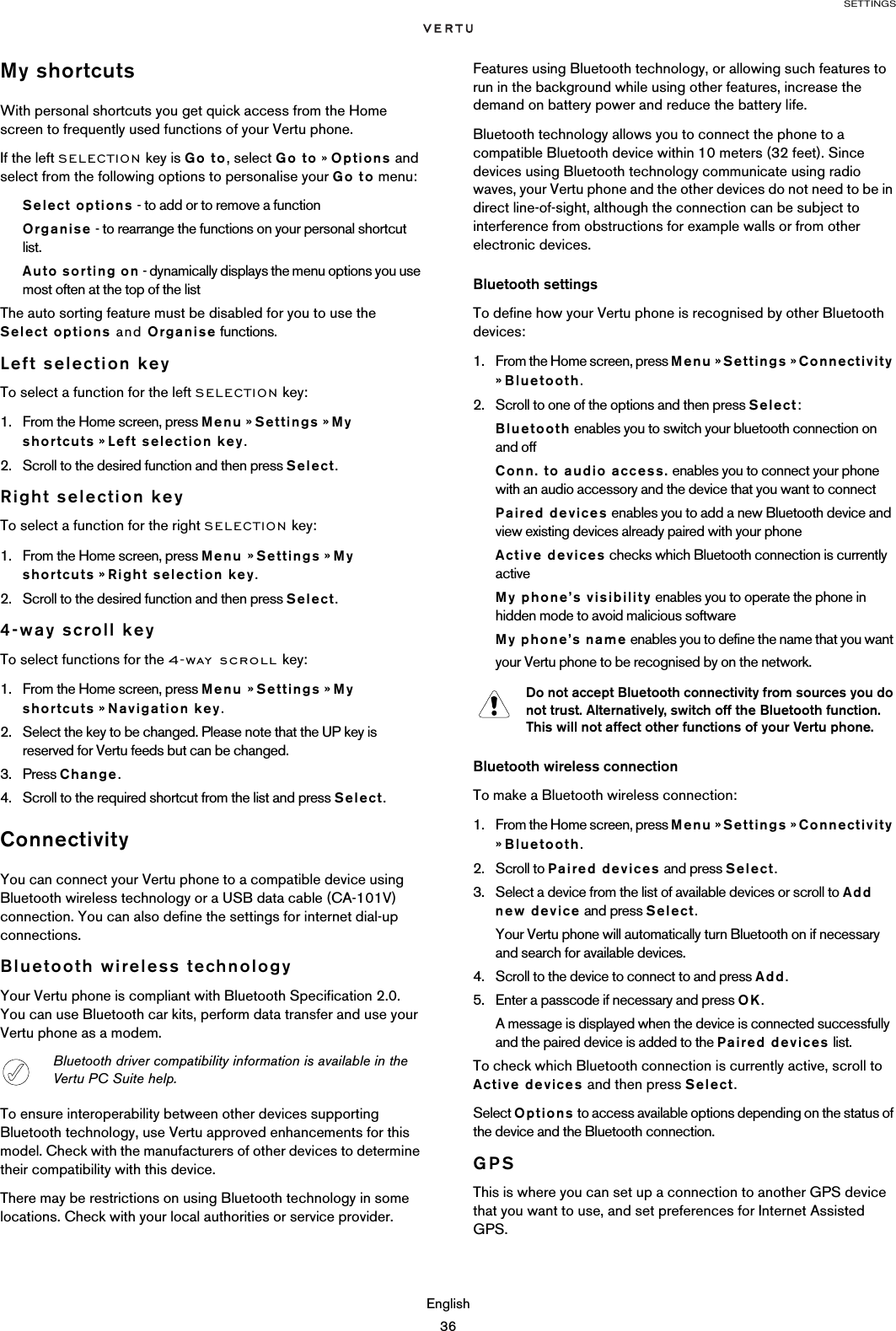 SETTINGSEnglish36My shortcutsWith personal shortcuts you get quick access from the Home screen to frequently used functions of your Vertu phone.If the left SELECTION key is Go to, select Go to » Options and select from the following options to personalise your Go to menu:Select options - to add or to remove a functionOrganise - to rearrange the functions on your personal shortcut list.Auto sorting on - dynamically displays the menu options you use most often at the top of the listThe auto sorting feature must be disabled for you to use the  Select options and Organise functions.Left selection keyTo select a function for the left SELECTION key:1. From the Home screen, press Menu » Settings » My shortcuts » Left selection key.2. Scroll to the desired function and then press Select.Right selection keyTo select a function for the right SELECTION key:1. From the Home screen, press Menu » Settings » My shortcuts » Right selection key.2. Scroll to the desired function and then press Select.4-way scroll keyTo select functions for the 4-way scroll key:1. From the Home screen, press Menu » Settings » My shortcuts » Navigation key.2. Select the key to be changed. Please note that the UP key is reserved for Vertu feeds but can be changed.3. Press Change.4. Scroll to the required shortcut from the list and press Select.ConnectivityYou can connect your Vertu phone to a compatible device using Bluetooth wireless technology or a USB data cable (CA-101V) connection. You can also define the settings for internet dial-up connections.Bluetooth wireless technologyYour Vertu phone is compliant with Bluetooth Specification 2.0. You can use Bluetooth car kits, perform data transfer and use your Vertu phone as a modem.To ensure interoperability between other devices supporting Bluetooth technology, use Vertu approved enhancements for this model. Check with the manufacturers of other devices to determine their compatibility with this device.There may be restrictions on using Bluetooth technology in some locations. Check with your local authorities or service provider.Features using Bluetooth technology, or allowing such features to run in the background while using other features, increase the demand on battery power and reduce the battery life. Bluetooth technology allows you to connect the phone to a compatible Bluetooth device within 10 meters (32 feet). Since devices using Bluetooth technology communicate using radio waves, your Vertu phone and the other devices do not need to be in direct line-of-sight, although the connection can be subject to interference from obstructions for example walls or from other electronic devices.Bluetooth settingsTo define how your Vertu phone is recognised by other Bluetooth devices:1. From the Home screen, press Menu » Settings » Connectivity » Bluetooth.2. Scroll to one of the options and then press Select:Bluetooth enables you to switch your bluetooth connection on and offConn. to audio access. enables you to connect your phone with an audio accessory and the device that you want to connectPaired devices enables you to add a new Bluetooth device and view existing devices already paired with your phoneActive devices checks which Bluetooth connection is currently active My phone’s visibility enables you to operate the phone in hidden mode to avoid malicious softwareMy phone’s name enables you to define the name that you want your Vertu phone to be recognised by on the network. Bluetooth wireless connectionTo make a Bluetooth wireless connection:1. From the Home screen, press Menu » Settings » Connectivity » Bluetooth.2. Scroll to Paired devices and press Select.3. Select a device from the list of available devices or scroll to Add new device and press Select.Your Vertu phone will automatically turn Bluetooth on if necessary and search for available devices.4. Scroll to the device to connect to and press Add.5. Enter a passcode if necessary and press OK.A message is displayed when the device is connected successfully and the paired device is added to the Paired devices list.To check which Bluetooth connection is currently active, scroll to Active devices and then press Select.Select Options to access available options depending on the status of the device and the Bluetooth connection.GPSThis is where you can set up a connection to another GPS device that you want to use, and set preferences for Internet Assisted GPS.Bluetooth driver compatibility information is available in the Vertu PC Suite help. Do not accept Bluetooth connectivity from sources you do not trust. Alternatively, switch off the Bluetooth function. This will not affect other functions of your Vertu phone.