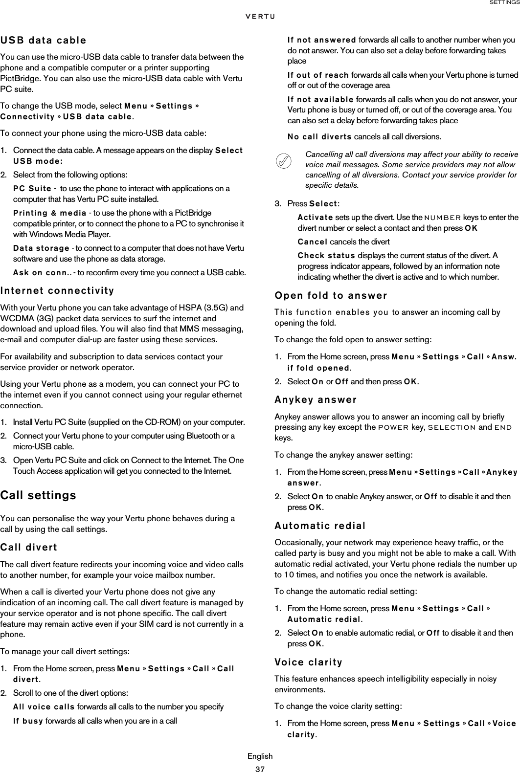 SETTINGSEnglish37USB data cableYou can use the micro-USB data cable to transfer data between the phone and a compatible computer or a printer supporting PictBridge. You can also use the micro-USB data cable with Vertu PC suite. To change the USB mode, select Menu » Settings » Connectivity » USB data cable.To connect your phone using the micro-USB data cable:1. Connect the data cable. A message appears on the display Select USB mode:2. Select from the following options:PC Suite -  to use the phone to interact with applications on a computer that has Vertu PC suite installed.Printing &amp; media - to use the phone with a PictBridge compatible printer, or to connect the phone to a PC to synchronise it with Windows Media Player.Data storage - to connect to a computer that does not have Vertu software and use the phone as data storage.Ask on conn.. - to reconfirm every time you connect a USB cable.Internet connectivityWith your Vertu phone you can take advantage of HSPA (3.5G) and WCDMA (3G) packet data services to surf the internet and download and upload files. You will also find that MMS messaging, e-mail and computer dial-up are faster using these services. For availability and subscription to data services contact your service provider or network operator. Using your Vertu phone as a modem, you can connect your PC to the internet even if you cannot connect using your regular ethernet connection.1. Install Vertu PC Suite (supplied on the CD-ROM) on your computer.2. Connect your Vertu phone to your computer using Bluetooth or a micro-USB cable.3. Open Vertu PC Suite and click on Connect to the Internet. The One Touch Access application will get you connected to the Internet.Call settingsYou can personalise the way your Vertu phone behaves during a call by using the call settings.Call divertThe call divert feature redirects your incoming voice and video calls to another number, for example your voice mailbox number.When a call is diverted your Vertu phone does not give any indication of an incoming call. The call divert feature is managed by your service operator and is not phone specific. The call divert feature may remain active even if your SIM card is not currently in a phone.To manage your call divert settings:1. From the Home screen, press Menu » Settings » Call » Call divert.2. Scroll to one of the divert options:All voice calls forwards all calls to the number you specifyIf busy forwards all calls when you are in a callIf not answered forwards all calls to another number when you do not answer. You can also set a delay before forwarding takes placeIf out of reach forwards all calls when your Vertu phone is turned off or out of the coverage areaIf not available forwards all calls when you do not answer, your Vertu phone is busy or turned off, or out of the coverage area. You can also set a delay before forwarding takes placeNo call diverts cancels all call diversions.3. Press Select:Activate sets up the divert. Use the NUMBER keys to enter the divert number or select a contact and then press OKCancel cancels the divertCheck status displays the current status of the divert. A progress indicator appears, followed by an information note indicating whether the divert is active and to which number.Open fold to answerThis function enables you to answer an incoming call by opening the fold.To change the fold open to answer setting:1. From the Home screen, press Menu » Settings » Call » Answ. if fold opened.2. Select On or Off and then press OK.Anykey answerAnykey answer allows you to answer an incoming call by briefly pressing any key except the POWER key, SELECTION and END keys.To change the anykey answer setting:1. From the Home screen, press Menu » Settings » Call » Anykey answer.2. Select On to enable Anykey answer, or Off to disable it and then press OK.Automatic redialOccasionally, your network may experience heavy traffic, or the called party is busy and you might not be able to make a call. With automatic redial activated, your Vertu phone redials the number up to 10 times, and notifies you once the network is available.To change the automatic redial setting:1. From the Home screen, press Menu » Settings » Call » Automatic redial.2. Select On to enable automatic redial, or Off to disable it and then press OK.Voice clarityThis feature enhances speech intelligibility especially in noisy environments.To change the voice clarity setting:1. From the Home screen, press Menu » Settings » Call » Voice clarity.Cancelling all call diversions may affect your ability to receive voice mail messages. Some service providers may not allow cancelling of all diversions. Contact your service provider for specific details.