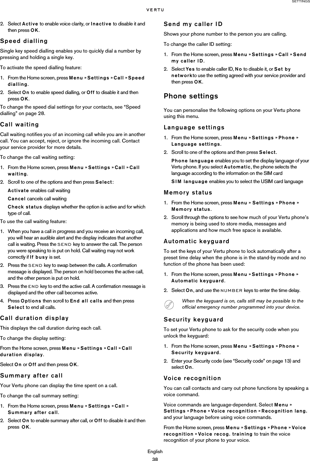 SETTINGSEnglish382. Select Active to enable voice clarity, or Inactive to disable it and then press OK.Speed diallingSingle key speed dialling enables you to quickly dial a number by pressing and holding a single key.To activate the speed dialling feature:1. From the Home screen, press Menu » Settings » Call » Speed dialling.2. Select On to enable speed dialling, or Off to disable it and then press OK.To change the speed dial settings for your contacts, see “Speed dialling” on page 28.Call waitingCall waiting notifies you of an incoming call while you are in another call. You can accept, reject, or ignore the incoming call. Contact your service provider for more details.To change the call waiting setting:1. From the Home screen, press Menu » Settings » Call » Call waiting.2. Scroll to one of the options and then press Select:Activate enables call waitingCancel cancels call waitingCheck status displays whether the option is active and for which type of call. To use the call waiting feature:1. When you have a call in progress and you receive an incoming call, you will hear an audible alert and the display indicates that another call is waiting. Press the SEND key to answer the call. The person you were speaking to is put on hold. Call waiting may not work correctly if If busy is set.2. Press the SEND key to swap between the calls. A confirmation message is displayed. The person on hold becomes the active call, and the other person is put on hold.3. Press the END key to end the active call. A confirmation message is displayed and the other call becomes active. 4. Press Options then scroll to End all calls and then press Select to end all calls. Call duration displayThis displays the call duration during each call.To change the display setting:From the Home screen, press Menu » Settings » Call » Call duration display.Select On or Off and then press OK.Summary after callYour Vertu phone can display the time spent on a call. To change the call summary setting:1. From the Home screen, press Menu » Settings » Call » Summary after call.2. Select On to enable summary after call, or Off to disable it and then press  OK.Send my caller IDShows your phone number to the person you are calling. To change the caller ID setting:1. From the Home screen, press Menu » Settings » Call » Send my caller ID.2. Select Yes to enable caller ID, No to disable it, or Set by networkto use the setting agreed with your service provider and then press OK. Phone settingsYou can personalise the following options on your Vertu phone using this menu.Language settings1. From the Home screen, press Menu » Settings » Phone » Language settings.2. Scroll to one of the options and then press Select.Phone language enables you to set the display language of your Vertu phone. If you select Automatic, the phone selects the language according to the information on the SIM cardSIM language enables you to select the USIM card languageMemory status 1. From the Home screen, press Menu » Settings » Phone » Memory status.2. Scroll through the options to see how much of your Vertu phone’s memory is being used to store media, messages and applications and how much free space is available.Automatic keyguardTo set the keys of your Vertu phone to lock automatically after a preset time delay when the phone is in the stand-by mode and no function of the phone has been used:1. From the Home screen, press Menu » Settings » Phone » Automatic keyguard. 2. Select On, and use the NUMBER keys to enter the time delay.Security keyguardTo set your Vertu phone to ask for the security code when you unlock the keyguard:1. From the Home screen, press Menu » Settings » Phone » Security keyguard.2. Enter your Security code (see “Security code” on page 13) and select On.Voice recognitionYou can call contacts and carry out phone functions by speaking a voice command.Voice commands are language-dependent. Select Menu » Settings » Phone » Voice recognition » Recognition lang.  and your language before using voice commands.From the Home screen, press Menu » Settings » Phone » Voice recognition » Voice recog. training to train the voice recognition of your phone to your voice.When the keyguard is on, calls still may be possible to the official emergency number programmed into your device. 