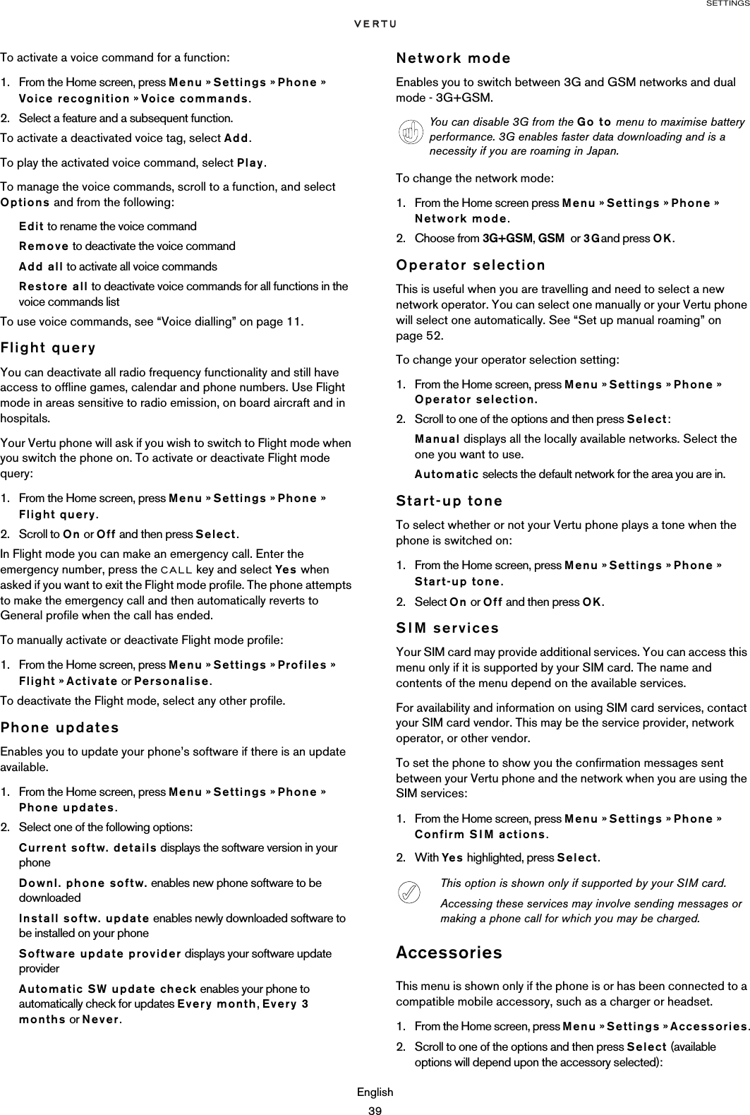 SETTINGSEnglish39To activate a voice command for a function:1. From the Home screen, press Menu » Settings » Phone » Voice recognition » Voice commands.2. Select a feature and a subsequent function. To activate a deactivated voice tag, select Add. To play the activated voice command, select Play.To manage the voice commands, scroll to a function, and select Options and from the following:Edit to rename the voice command Remove to deactivate the voice commandAdd all to activate all voice commandsRestore all to deactivate voice commands for all functions in the voice commands listTo use voice commands, see “Voice dialling” on page 11.Flight queryYou can deactivate all radio frequency functionality and still have access to offline games, calendar and phone numbers. Use Flight mode in areas sensitive to radio emission, on board aircraft and in hospitals.Your Vertu phone will ask if you wish to switch to Flight mode when you switch the phone on. To activate or deactivate Flight mode query: 1. From the Home screen, press Menu » Settings » Phone » Flight query. 2. Scroll to On or Off and then press Select.In Flight mode you can make an emergency call. Enter the emergency number, press the CALL key and select Yes  when asked if you want to exit the Flight mode profile. The phone attempts to make the emergency call and then automatically reverts to General profile when the call has ended.To manually activate or deactivate Flight mode profile: 1. From the Home screen, press Menu » Settings » Profiles » Flight » Activate or Personalise. To deactivate the Flight mode, select any other profile.Phone updatesEnables you to update your phone’s software if there is an update available.1. From the Home screen, press Menu » Settings » Phone » Phone updates.2. Select one of the following options:Current softw. details displays the software version in your phoneDownl. phone softw. enables new phone software to be downloadedInstall softw. update enables newly downloaded software to be installed on your phoneSoftware update provider displays your software update providerAutomatic SW update check enables your phone to automatically check for updates Every month, Every 3 months or Never.Network modeEnables you to switch between 3G and GSM networks and dual mode - 3G+GSM.To change the network mode:1. From the Home screen press Menu » Settings » Phone » Network mode. 2. Choose from 3G+GSM, GSM  or 3Gand press OK.Operator selectionThis is useful when you are travelling and need to select a new network operator. You can select one manually or your Vertu phone will select one automatically. See “Set up manual roaming” on page 52.To change your operator selection setting:1. From the Home screen, press Menu » Settings » Phone » Operator selection.2. Scroll to one of the options and then press Select:Manual displays all the locally available networks. Select the one you want to use.Automatic selects the default network for the area you are in.Start-up toneTo select whether or not your Vertu phone plays a tone when the phone is switched on:1. From the Home screen, press Menu » Settings » Phone » Start-up tone.2. Select On or Off and then press OK.SIM servicesYour SIM card may provide additional services. You can access this menu only if it is supported by your SIM card. The name and contents of the menu depend on the available services.For availability and information on using SIM card services, contact your SIM card vendor. This may be the service provider, network operator, or other vendor.To set the phone to show you the confirmation messages sent between your Vertu phone and the network when you are using the SIM services:1. From the Home screen, press Menu » Settings » Phone » Confirm SIM actions.2. With Yes  highlighted, press Select.AccessoriesThis menu is shown only if the phone is or has been connected to a compatible mobile accessory, such as a charger or headset.1. From the Home screen, press Menu » Settings » Accessories.2. Scroll to one of the options and then press Select (available options will depend upon the accessory selected):You can disable 3G from the Go to menu to maximise battery performance. 3G enables faster data downloading and is a necessity if you are roaming in Japan. This option is shown only if supported by your SIM card.Accessing these services may involve sending messages or making a phone call for which you may be charged.