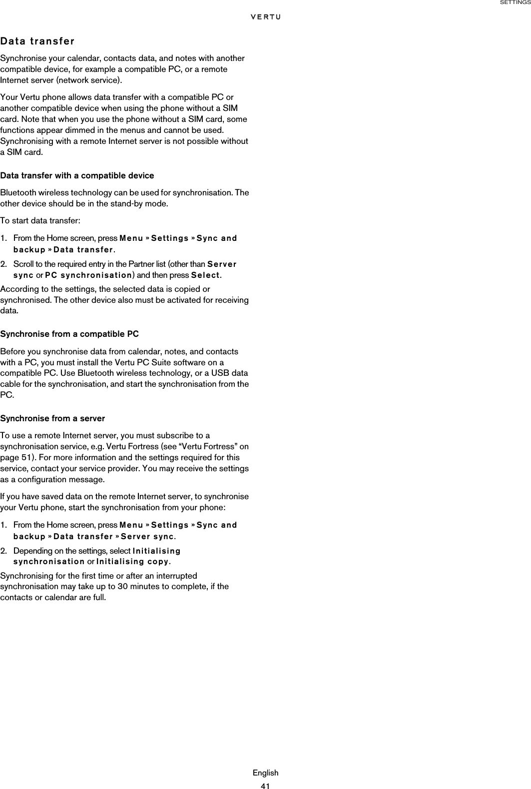 SETTINGSEnglish41Data transferSynchronise your calendar, contacts data, and notes with another compatible device, for example a compatible PC, or a remote Internet server (network service).Your Vertu phone allows data transfer with a compatible PC or another compatible device when using the phone without a SIM card. Note that when you use the phone without a SIM card, some functions appear dimmed in the menus and cannot be used. Synchronising with a remote Internet server is not possible without a SIM card.Data transfer with a compatible deviceBluetooth wireless technology can be used for synchronisation. The other device should be in the stand-by mode.To start data transfer:1. From the Home screen, press Menu » Settings » Sync and backup » Data transfer.2. Scroll to the required entry in the Partner list (other than Server sync or PC synchronisation) and then press Select.According to the settings, the selected data is copied or synchronised. The other device also must be activated for receiving data.Synchronise from a compatible PCBefore you synchronise data from calendar, notes, and contacts with a PC, you must install the Vertu PC Suite software on a compatible PC. Use Bluetooth wireless technology, or a USB data cable for the synchronisation, and start the synchronisation from the PC.Synchronise from a serverTo use a remote Internet server, you must subscribe to a synchronisation service, e.g. Vertu Fortress (see “Vertu Fortress” on page 51). For more information and the settings required for this service, contact your service provider. You may receive the settings as a configuration message. If you have saved data on the remote Internet server, to synchronise your Vertu phone, start the synchronisation from your phone:1. From the Home screen, press Menu » Settings » Sync and backup » Data transfer » Server sync.2. Depending on the settings, select Initialising synchronisation or Initialising copy.Synchronising for the first time or after an interrupted synchronisation may take up to 30 minutes to complete, if the contacts or calendar are full.