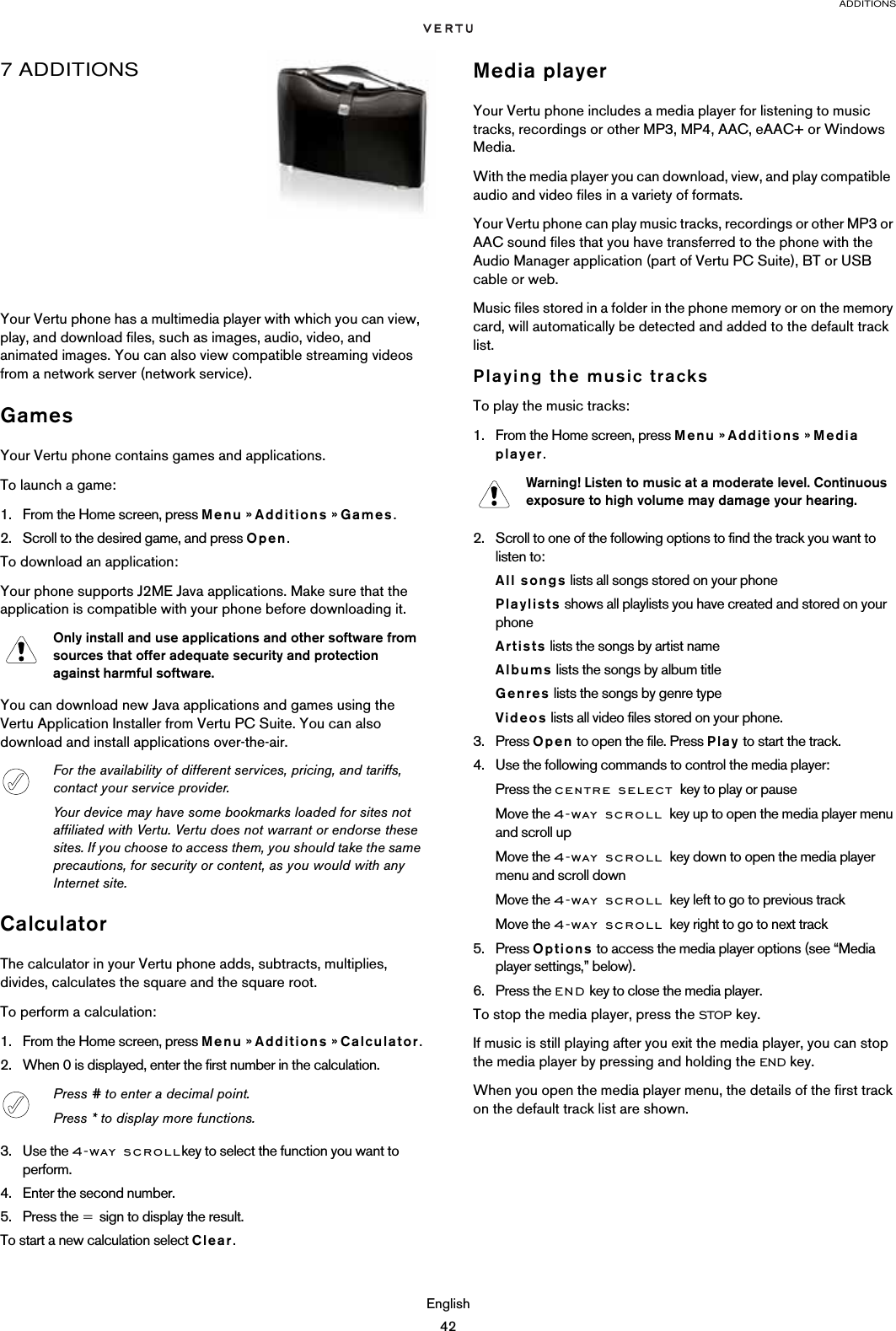 ADDITIONSEnglish427 ADDITIONSYour Vertu phone has a multimedia player with which you can view, play, and download files, such as images, audio, video, and animated images. You can also view compatible streaming videos from a network server (network service).GamesYour Vertu phone contains games and applications. To launch a game:1. From the Home screen, press Menu » Additions » Games. 2. Scroll to the desired game, and press Open.To download an application:Your phone supports J2ME Java applications. Make sure that the application is compatible with your phone before downloading it.You can download new Java applications and games using the Vertu Application Installer from Vertu PC Suite. You can also download and install applications over-the-air. CalculatorThe calculator in your Vertu phone adds, subtracts, multiplies, divides, calculates the square and the square root.To perform a calculation:1. From the Home screen, press Menu » Additions » Calculator.2. When 0 is displayed, enter the first number in the calculation.3. Use the 4-way scrollkey to select the function you want to perform.4. Enter the second number.5. Press the = sign to display the result.To start a new calculation select Clear.Media playerYour Vertu phone includes a media player for listening to music tracks, recordings or other MP3, MP4, AAC, eAAC+ or Windows Media.With the media player you can download, view, and play compatible  audio and video files in a variety of formats.Your Vertu phone can play music tracks, recordings or other MP3 or AAC sound files that you have transferred to the phone with the Audio Manager application (part of Vertu PC Suite), BT or USB cable or web.Music files stored in a folder in the phone memory or on the memory card, will automatically be detected and added to the default track list. Playing the music tracksTo play the music tracks:1. From the Home screen, press Menu » Additions » Media player.2. Scroll to one of the following options to find the track you want to listen to:All songs lists all songs stored on your phonePlaylists shows all playlists you have created and stored on your phoneArtists lists the songs by artist nameAlbums lists the songs by album titleGenres lists the songs by genre typeVideos lists all video files stored on your phone.3. Press Open to open the file. Press Play to start the track.4. Use the following commands to control the media player:Press the centre select key to play or pauseMove the 4-way scroll key up to open the media player menu and scroll upMove the 4-way scroll key down to open the media player menu and scroll downMove the 4-way scroll key left to go to previous trackMove the 4-way scroll key right to go to next track5. Press Options to access the media player options (see “Media player settings,” below).6. Press the END key to close the media player.To stop the media player, press the STOP key.If music is still playing after you exit the media player, you can stop the media player by pressing and holding the END key.When you open the media player menu, the details of the first track on the default track list are shown.Only install and use applications and other software from sources that offer adequate security and protection against harmful software.For the availability of different services, pricing, and tariffs, contact your service provider.Your device may have some bookmarks loaded for sites not affiliated with Vertu. Vertu does not warrant or endorse these sites. If you choose to access them, you should take the same precautions, for security or content, as you would with any Internet site.Press # to enter a decimal point.Press * to display more functions.Warning! Listen to music at a moderate level. Continuous exposure to high volume may damage your hearing.