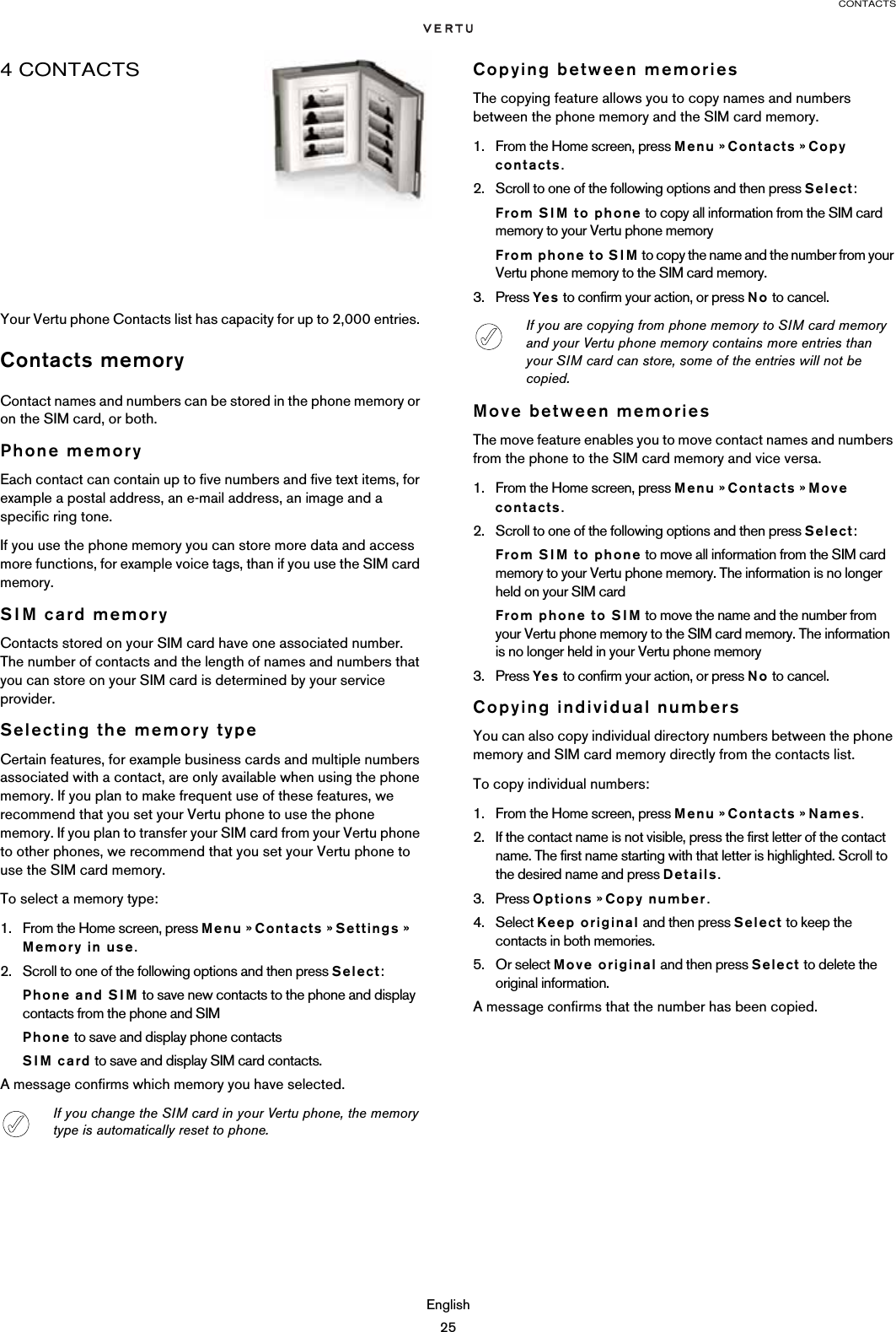 CONTACTSEnglish254 CONTACTSYour Vertu phone Contacts list has capacity for up to 2,000 entries. Contacts memoryContact names and numbers can be stored in the phone memory or on the SIM card, or both.Phone memoryEach contact can contain up to five numbers and five text items, for example a postal address, an e-mail address, an image and a specific ring tone.If you use the phone memory you can store more data and access more functions, for example voice tags, than if you use the SIM card memory.SIM card memoryContacts stored on your SIM card have one associated number. The number of contacts and the length of names and numbers that you can store on your SIM card is determined by your service provider.Selecting the memory typeCertain features, for example business cards and multiple numbers associated with a contact, are only available when using the phone memory. If you plan to make frequent use of these features, we recommend that you set your Vertu phone to use the phone memory. If you plan to transfer your SIM card from your Vertu phone to other phones, we recommend that you set your Vertu phone to use the SIM card memory.To select a memory type:1. From the Home screen, press Menu » Contacts » Settings » Memory in use.2. Scroll to one of the following options and then press Select: Phone and SIM to save new contacts to the phone and display contacts from the phone and SIMPhone to save and display phone contactsSIM card to save and display SIM card contacts.A message confirms which memory you have selected.Copying between memoriesThe copying feature allows you to copy names and numbers between the phone memory and the SIM card memory.1. From the Home screen, press Menu » Contacts » Copy contacts.2. Scroll to one of the following options and then press Select:From SIM to phone to copy all information from the SIM card memory to your Vertu phone memoryFrom phone to SIM to copy the name and the number from your Vertu phone memory to the SIM card memory.3. Press Yes to confirm your action, or press No to cancel.Move between memoriesThe move feature enables you to move contact names and numbers from the phone to the SIM card memory and vice versa. 1. From the Home screen, press Menu » Contacts » Move contacts.2. Scroll to one of the following options and then press Select:From SIM to phone to move all information from the SIM card memory to your Vertu phone memory. The information is no longer held on your SIM cardFrom phone to SIM to move the name and the number from your Vertu phone memory to the SIM card memory. The information is no longer held in your Vertu phone memory3. Press Yes to confirm your action, or press No to cancel.Copying individual numbersYou can also copy individual directory numbers between the phone memory and SIM card memory directly from the contacts list.To copy individual numbers:1. From the Home screen, press Menu » Contacts » Names.2. If the contact name is not visible, press the first letter of the contact name. The first name starting with that letter is highlighted. Scroll to the desired name and press Details.3. Press Options » Copy number.4. Select Keep original and then press Select to keep the contacts in both memories.5. Or select Move original and then press Select to delete the original information.A message confirms that the number has been copied.If you change the SIM card in your Vertu phone, the memory type is automatically reset to phone.If you are copying from phone memory to SIM card memory and your Vertu phone memory contains more entries than your SIM card can store, some of the entries will not be copied.