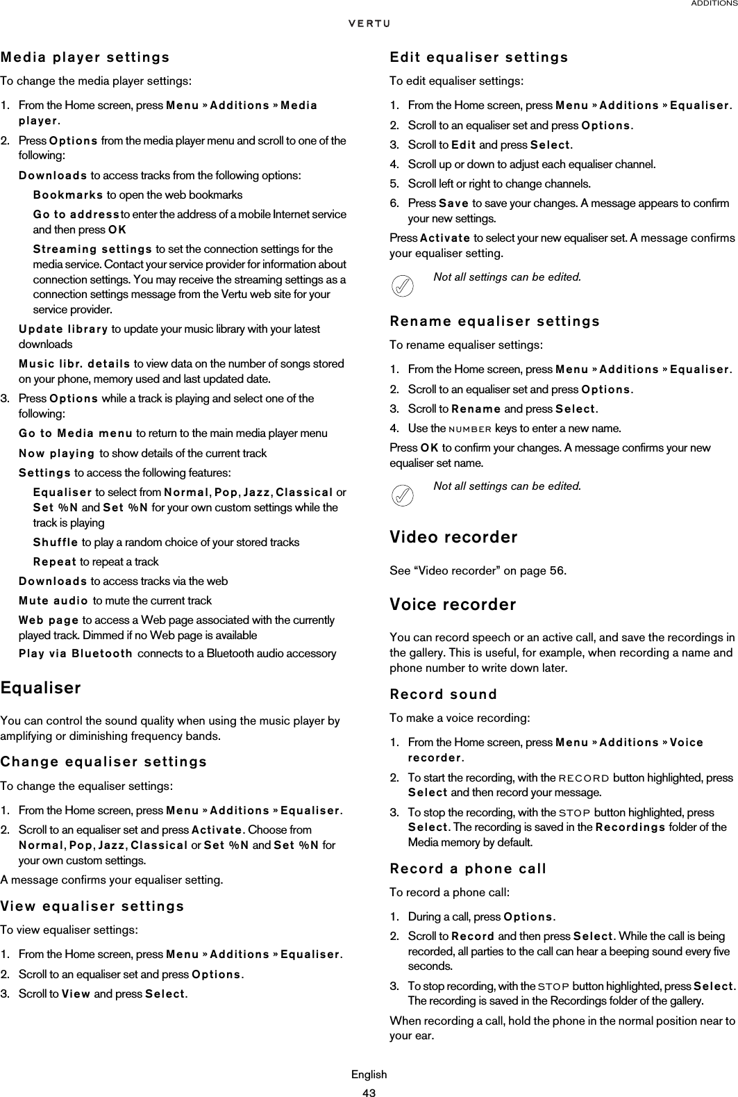 ADDITIONSEnglish43Media player settingsTo change the media player settings:1. From the Home screen, press Menu » Additions » Media player.2. Press Options from the media player menu and scroll to one of the following:Downloads to access tracks from the following options:Bookmarks to open the web bookmarksGo to addressto enter the address of a mobile Internet service and then press OKStreaming settings to set the connection settings for the media service. Contact your service provider for information about connection settings. You may receive the streaming settings as a connection settings message from the Vertu web site for your service provider.Update library to update your music library with your latest downloadsMusic libr. details to view data on the number of songs stored on your phone, memory used and last updated date.3. Press Options while a track is playing and select one of the following:Go to Media menu to return to the main media player menuNow playing to show details of the current trackSettings to access the following features:Equaliser to select from Normal, Pop, Jazz, Classical or Set %N and Set %N for your own custom settings while the track is playingShuffle to play a random choice of your stored tracksRepeat to repeat a trackDownloads to access tracks via the webMute audio to mute the current trackWeb page to access a Web page associated with the currently played track. Dimmed if no Web page is availablePlay via Bluetooth connects to a Bluetooth audio accessoryEqualiserYou can control the sound quality when using the music player by amplifying or diminishing frequency bands.Change equaliser settingsTo change the equaliser settings:1. From the Home screen, press Menu » Additions » Equaliser.2. Scroll to an equaliser set and press Activate. Choose from Normal, Pop, Jazz, Classical or Set %N and Set %N for your own custom settings.A message confirms your equaliser setting.View equaliser settingsTo view equaliser settings:1. From the Home screen, press Menu » Additions » Equaliser.2. Scroll to an equaliser set and press Options. 3. Scroll to View and press Select.Edit equaliser settingsTo edit equaliser settings:1. From the Home screen, press Menu » Additions » Equaliser.2. Scroll to an equaliser set and press Options.3. Scroll to Edit and press Select.4. Scroll up or down to adjust each equaliser channel.5. Scroll left or right to change channels.6. Press Save to save your changes. A message appears to confirm your new settings.Press Activate to select your new equaliser set. A message confirms your equaliser setting.Rename equaliser settingsTo rename equaliser settings:1. From the Home screen, press Menu » Additions » Equaliser.2. Scroll to an equaliser set and press Options.3. Scroll to Rename and press Select.4. Use the NUMBER keys to enter a new name.Press OK to confirm your changes. A message confirms your new equaliser set name.Video recorderSee “Video recorder” on page 56.Voice recorderYou can record speech or an active call, and save the recordings in the gallery. This is useful, for example, when recording a name and phone number to write down later.Record soundTo make a voice recording:1. From the Home screen, press Menu » Additions » Voice recorder.2. To start the recording, with the RECORD button highlighted, press Select and then record your message.3. To stop the recording, with the STOP button highlighted, press Select. The recording is saved in the Recordings folder of the Media memory by default.Record a phone callTo record a phone call:1. During a call, press Options. 2. Scroll to Record and then press Select. While the call is being recorded, all parties to the call can hear a beeping sound every five seconds.3. To stop recording, with the STOP button highlighted, press Select. The recording is saved in the Recordings folder of the gallery.When recording a call, hold the phone in the normal position near to your ear. Not all settings can be edited.Not all settings can be edited.