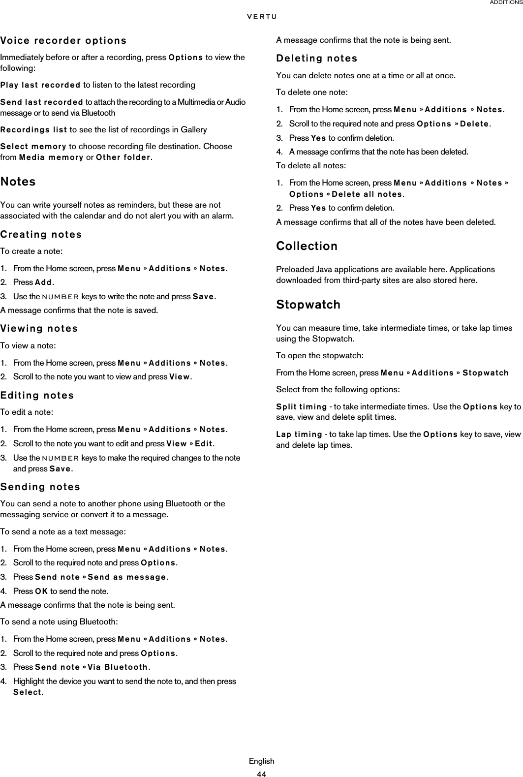 ADDITIONSEnglish44Voice recorder optionsImmediately before or after a recording, press Options to view the following:Play last recorded to listen to the latest recordingSend last recorded to attach the recording to a Multimedia or Audio message or to send via BluetoothRecordings list to see the list of recordings in GallerySelect memory to choose recording file destination. Choose from Media memory or Other folder.NotesYou can write yourself notes as reminders, but these are not associated with the calendar and do not alert you with an alarm.Creating notesTo create a note:1. From the Home screen, press Menu » Additions » Notes.2. Press Add.3. Use the NUMBER keys to write the note and press Save.A message confirms that the note is saved.Viewing notesTo view a note:1. From the Home screen, press Menu » Additions » Notes.2. Scroll to the note you want to view and press View.Editing notesTo edit a note:1. From the Home screen, press Menu » Additions » Notes.2. Scroll to the note you want to edit and press View » Edit.3. Use the NUMBER keys to make the required changes to the note and press Save.Sending notesYou can send a note to another phone using Bluetooth or the messaging service or convert it to a message.To send a note as a text message:1. From the Home screen, press Menu » Additions » Notes.2. Scroll to the required note and press Options.3. Press Send note » Send as message.4. Press OK to send the note.A message confirms that the note is being sent.To send a note using Bluetooth:1. From the Home screen, press Menu » Additions » Notes.2. Scroll to the required note and press Options.3. Press Send note » Via Bluetooth.4. Highlight the device you want to send the note to, and then press Select.A message confirms that the note is being sent.Deleting notesYou can delete notes one at a time or all at once.To delete one note:1. From the Home screen, press Menu » Additions » Notes.2. Scroll to the required note and press Options » Delete.3. Press Yes to confirm deletion. 4. A message confirms that the note has been deleted.To delete all notes:1. From the Home screen, press Menu » Additions » Notes » Options » Delete all notes.2. Press Yes to confirm deletion. A message confirms that all of the notes have been deleted.CollectionPreloaded Java applications are available here. Applications downloaded from third-party sites are also stored here.StopwatchYou can measure time, take intermediate times, or take lap times using the Stopwatch. To open the stopwatch:From the Home screen, press Menu » Additions » StopwatchSelect from the following options:Split timing - to take intermediate times.  Use the Options key to save, view and delete split times. Lap timing - to take lap times. Use the Options key to save, view and delete lap times. 