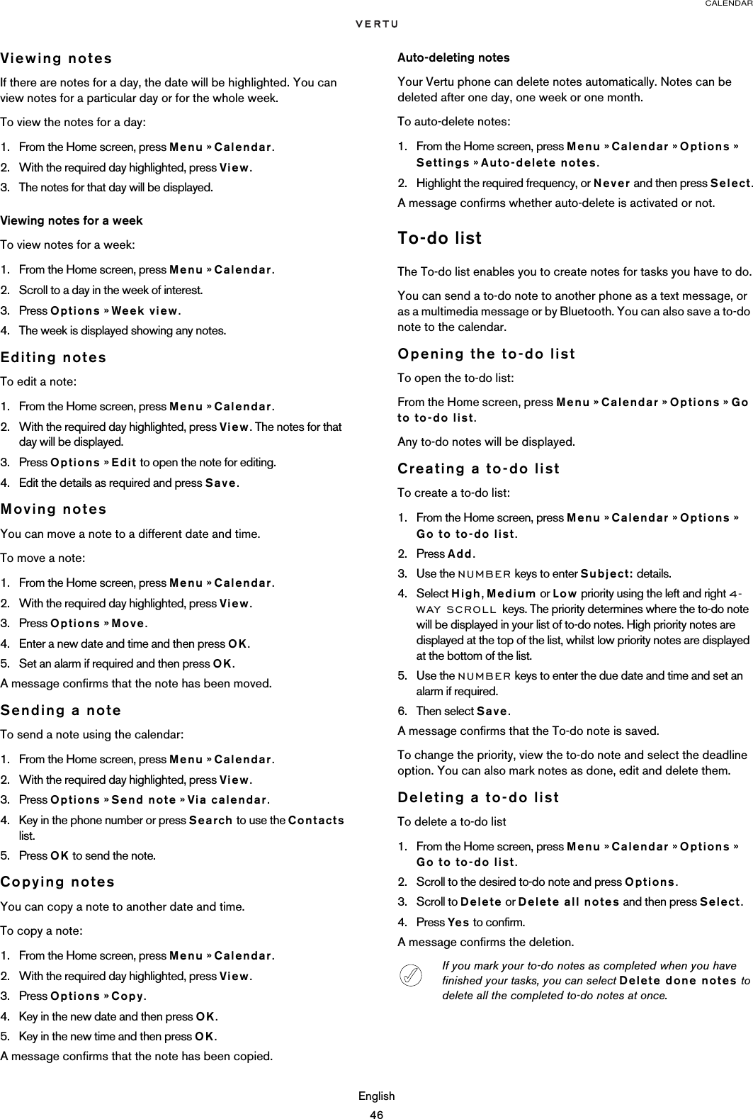 CALENDAREnglish46Viewing notesIf there are notes for a day, the date will be highlighted. You can view notes for a particular day or for the whole week.To view the notes for a day:1. From the Home screen, press Menu » Calendar.2. With the required day highlighted, press View.3. The notes for that day will be displayed. Viewing notes for a weekTo view notes for a week:1. From the Home screen, press Menu » Calendar.2. Scroll to a day in the week of interest.3. Press Options » Week view. 4. The week is displayed showing any notes.Editing notesTo edit a note:1. From the Home screen, press Menu » Calendar.2. With the required day highlighted, press View. The notes for that day will be displayed. 3. Press Options » Edit to open the note for editing. 4. Edit the details as required and press Save.Moving notesYou can move a note to a different date and time.To move a note:1. From the Home screen, press Menu » Calendar.2. With the required day highlighted, press View. 3. Press Options » Move.4. Enter a new date and time and then press OK.5. Set an alarm if required and then press OK.A message confirms that the note has been moved.Sending a noteTo send a note using the calendar:1. From the Home screen, press Menu » Calendar.2. With the required day highlighted, press View.3. Press Options » Send note » Via calendar.4. Key in the phone number or press Search to use the Contacts list.5. Press OK to send the note.Copying notesYou can copy a note to another date and time.To copy a note:1. From the Home screen, press Menu » Calendar.2. With the required day highlighted, press View. 3. Press Options » Copy.4. Key in the new date and then press OK.5. Key in the new time and then press OK.A message confirms that the note has been copied.Auto-deleting notesYour Vertu phone can delete notes automatically. Notes can be deleted after one day, one week or one month.To auto-delete notes:1. From the Home screen, press Menu » Calendar » Options » Settings » Auto-delete notes.2. Highlight the required frequency, or Never and then press Select.A message confirms whether auto-delete is activated or not.To-do listThe To-do list enables you to create notes for tasks you have to do.You can send a to-do note to another phone as a text message, or as a multimedia message or by Bluetooth. You can also save a to-do note to the calendar.Opening the to-do listTo open the to-do list:From the Home screen, press Menu » Calendar » Options » Go to to-do list.Any to-do notes will be displayed.Creating a to-do listTo create a to-do list:1. From the Home screen, press Menu » Calendar » Options » Go to to-do list.2. Press Add.3. Use the NUMBER keys to enter Subject: details.4. Select High, Medium or Low priority using the left and right 4-WAY SCROLL keys. The priority determines where the to-do note will be displayed in your list of to-do notes. High priority notes are displayed at the top of the list, whilst low priority notes are displayed at the bottom of the list.5. Use the NUMBER keys to enter the due date and time and set an alarm if required.6. Then select Save.A message confirms that the To-do note is saved.To change the priority, view the to-do note and select the deadline option. You can also mark notes as done, edit and delete them. Deleting a to-do listTo delete a to-do list1. From the Home screen, press Menu » Calendar » Options » Go to to-do list.2. Scroll to the desired to-do note and press Options.3. Scroll to Delete or Delete all notes and then press Select.4. Press Yes to confirm.A message confirms the deletion.If you mark your to-do notes as completed when you have finished your tasks, you can select Delete done notes to delete all the completed to-do notes at once.