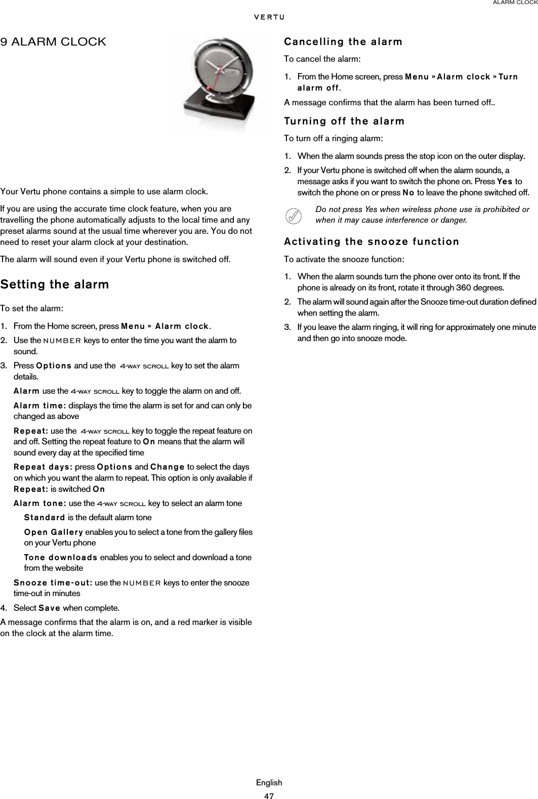 ALARM CLOCKEnglish479 ALARM CLOCKYour Vertu phone contains a simple to use alarm clock.If you are using the accurate time clock feature, when you are travelling the phone automatically adjusts to the local time and any preset alarms sound at the usual time wherever you are. You do not need to reset your alarm clock at your destination.The alarm will sound even if your Vertu phone is switched off. Setting the alarmTo set the alarm:1. From the Home screen, press Menu »  Alarm clock.2. Use the NUMBER keys to enter the time you want the alarm to sound.3. Press Options and use the  4-way scroll key to set the alarm details.Alarm use the 4-way scroll key to toggle the alarm on and off.Alarm time: displays the time the alarm is set for and can only be changed as aboveRepeat: use the  4-way scroll key to toggle the repeat feature on and off. Setting the repeat feature to On means that the alarm will sound every day at the specified timeRepeat days: press Options and Change to select the days on which you want the alarm to repeat. This option is only available if Repeat: is switched OnAlarm tone: use the 4-way scroll key to select an alarm toneStandard is the default alarm toneOpen Gallery enables you to select a tone from the gallery files on your Vertu phoneTone downloads enables you to select and download a tone from the websiteSnooze time-out: use the NUMBER keys to enter the snooze time-out in minutes4. Select Save when complete.A message confirms that the alarm is on, and a red marker is visible on the clock at the alarm time. Cancelling the alarmTo cancel the alarm:1. From the Home screen, press Menu » Alarm clock » Tu rn alarm off.A message confirms that the alarm has been turned off..Turning off the alarmTo turn off a ringing alarm:1. When the alarm sounds press the stop icon on the outer display. 2. If your Vertu phone is switched off when the alarm sounds, a message asks if you want to switch the phone on. Press Yes to switch the phone on or press No to leave the phone switched off.Activating the snooze functionTo activate the snooze function:1. When the alarm sounds turn the phone over onto its front. If the phone is already on its front, rotate it through 360 degrees.2. The alarm will sound again after the Snooze time-out duration defined when setting the alarm.3. If you leave the alarm ringing, it will ring for approximately one minute and then go into snooze mode.Do not press Yes when wireless phone use is prohibited or when it may cause interference or danger.
