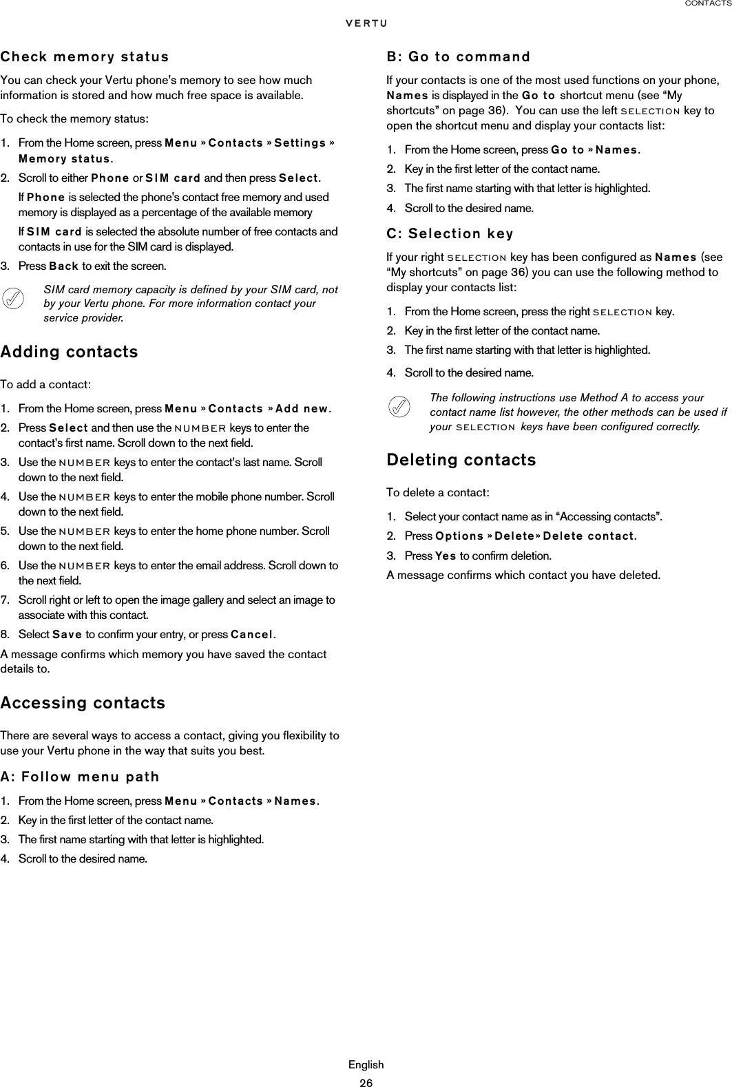 CONTACTSEnglish26Check memory statusYou can check your Vertu phone&apos;s memory to see how much information is stored and how much free space is available.To check the memory status:1. From the Home screen, press Menu » Contacts » Settings » Memory status.2. Scroll to either Phone or SIM card and then press Select.If Phone is selected the phone&apos;s contact free memory and used memory is displayed as a percentage of the available memoryIf SIM card is selected the absolute number of free contacts and contacts in use for the SIM card is displayed.3. Press Back to exit the screen.Adding contactsTo add a contact:1. From the Home screen, press Menu » Contacts » Add new. 2. Press Select and then use the NUMBER keys to enter the contact’s first name. Scroll down to the next field.3. Use the NUMBER keys to enter the contact’s last name. Scroll down to the next field.4. Use the NUMBER keys to enter the mobile phone number. Scroll down to the next field.5. Use the NUMBER keys to enter the home phone number. Scroll down to the next field.6. Use the NUMBER keys to enter the email address. Scroll down to the next field.7. Scroll right or left to open the image gallery and select an image to associate with this contact.8. Select Save to confirm your entry, or press Cancel.A message confirms which memory you have saved the contact details to.Accessing contactsThere are several ways to access a contact, giving you flexibility to use your Vertu phone in the way that suits you best. A: Follow menu path1. From the Home screen, press Menu » Contacts » Names.2. Key in the first letter of the contact name. 3. The first name starting with that letter is highlighted. 4. Scroll to the desired name.B: Go to commandIf your contacts is one of the most used functions on your phone, Names is displayed in the Go to shortcut menu (see “My shortcuts” on page 36).  You can use the left SELECTION key to open the shortcut menu and display your contacts list:1. From the Home screen, press Go to » Names.2. Key in the first letter of the contact name. 3. The first name starting with that letter is highlighted. 4. Scroll to the desired name.C: Selection keyIf your right SELECTION key has been configured as Names (see “My shortcuts” on page 36) you can use the following method to display your contacts list:1. From the Home screen, press the right SELECTION key.2. Key in the first letter of the contact name. 3. The first name starting with that letter is highlighted. 4. Scroll to the desired name.Deleting contactsTo delete a contact:1. Select your contact name as in “Accessing contacts”.2. Press Options » Delete» Delete contact.3. Press Yes to confirm deletion.A message confirms which contact you have deleted.SIM card memory capacity is defined by your SIM card, not by your Vertu phone. For more information contact your service provider.The following instructions use Method A to access your contact name list however, the other methods can be used if your SELECTION keys have been configured correctly. 