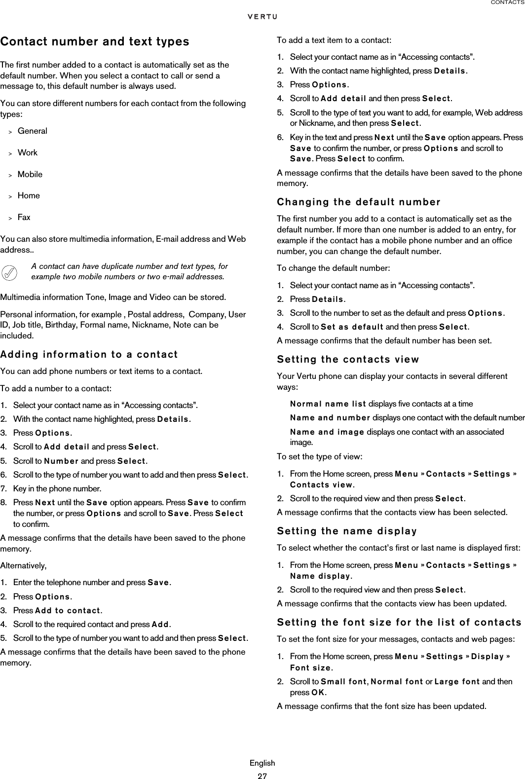 CONTACTSEnglish27Contact number and text typesThe first number added to a contact is automatically set as the default number. When you select a contact to call or send a message to, this default number is always used. You can store different numbers for each contact from the following types:&gt;General&gt;Work&gt;Mobile&gt;Home&gt;FaxYou can also store multimedia information, E-mail address and Web address..Multimedia information Tone, Image and Video can be stored. Personal information, for example , Postal address,  Company, User ID, Job title, Birthday, Formal name, Nickname, Note can be included.Adding information to a contactYou can add phone numbers or text items to a contact.To add a number to a contact:1. Select your contact name as in “Accessing contacts”. 2. With the contact name highlighted, press Details.3. Press Options.4. Scroll to Add detail and press Select.5. Scroll to Number and press Select.6. Scroll to the type of number you want to add and then press Select.7. Key in the phone number.8. Press Next until the Save option appears. Press Save to confirm the number, or press Options and scroll to Save. Press Select to confirm.A message confirms that the details have been saved to the phone memory.Alternatively, 1. Enter the telephone number and press Save.2. Press Options. 3. Press Add to contact. 4. Scroll to the required contact and press Add.5. Scroll to the type of number you want to add and then press Select.A message confirms that the details have been saved to the phone memory.To add a text item to a contact:1. Select your contact name as in “Accessing contacts”.2. With the contact name highlighted, press Details.3. Press Options.4. Scroll to Add detail and then press Select.5. Scroll to the type of text you want to add, for example, Web address or Nickname, and then press Select.6. Key in the text and press Next until the Save option appears. Press Save to confirm the number, or press Options and scroll to Save. Press Select to confirm.A message confirms that the details have been saved to the phone memory.Changing the default numberThe first number you add to a contact is automatically set as the default number. If more than one number is added to an entry, for example if the contact has a mobile phone number and an office number, you can change the default number.To change the default number:1. Select your contact name as in “Accessing contacts”.2. Press Details.3. Scroll to the number to set as the default and press Options.4. Scroll to Set as default and then press Select.A message confirms that the default number has been set.Setting the contacts viewYour Vertu phone can display your contacts in several different ways:Normal name list displays five contacts at a timeName and number displays one contact with the default numberName and image displays one contact with an associated image.To set the type of view:1. From the Home screen, press Menu » Contacts » Settings » Contacts view.2. Scroll to the required view and then press Select.A message confirms that the contacts view has been selected.Setting the name displayTo select whether the contact’s first or last name is displayed first:1. From the Home screen, press Menu » Contacts » Settings » Name display.2. Scroll to the required view and then press Select.A message confirms that the contacts view has been updated.Setting the font size for the list of contactsTo set the font size for your messages, contacts and web pages:1. From the Home screen, press Menu » Settings » Display »  Font size.2. Scroll to Small font, Normal font or Large font and then press OK.A message confirms that the font size has been updated.A contact can have duplicate number and text types, for example two mobile numbers or two e-mail addresses.