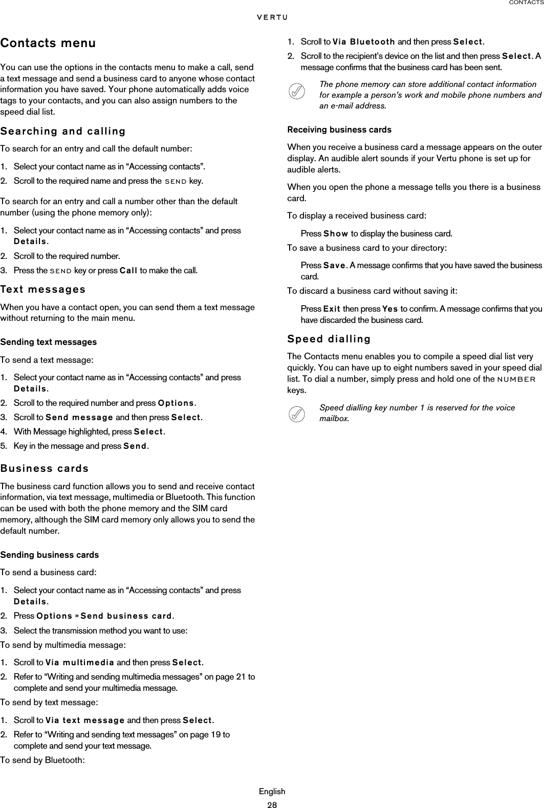 CONTACTSEnglish28Contacts menuYou can use the options in the contacts menu to make a call, send a text message and send a business card to anyone whose contact information you have saved. Your phone automatically adds voice tags to your contacts, and you can also assign numbers to the speed dial list.Searching and callingTo search for an entry and call the default number:1. Select your contact name as in “Accessing contacts”. 2. Scroll to the required name and press the SEND key.To search for an entry and call a number other than the default number (using the phone memory only):1. Select your contact name as in “Accessing contacts” and press Details.2. Scroll to the required number.3. Press the SEND key or press Call to make the call.Text messagesWhen you have a contact open, you can send them a text message without returning to the main menu.Sending text messagesTo send a text message:1. Select your contact name as in “Accessing contacts” and press Details.2. Scroll to the required number and press Options.3. Scroll to Send message and then press Select.4. With Message highlighted, press Select.5. Key in the message and press Send. Business cardsThe business card function allows you to send and receive contact information, via text message, multimedia or Bluetooth. This function can be used with both the phone memory and the SIM card memory, although the SIM card memory only allows you to send the default number.Sending business cardsTo send a business card:1. Select your contact name as in “Accessing contacts” and press Details.2. Press Options » Send business card.3. Select the transmission method you want to use:To send by multimedia message: 1. Scroll to Via multimedia and then press Select. 2. Refer to “Writing and sending multimedia messages” on page 21 to complete and send your multimedia message.To send by text message:1. Scroll to Via text message and then press Select. 2. Refer to “Writing and sending text messages” on page 19 to complete and send your text message.To send by Bluetooth: 1. Scroll to Via Bluetooth and then press Select. 2. Scroll to the recipient’s device on the list and then press Select. A message confirms that the business card has been sent. Receiving business cardsWhen you receive a business card a message appears on the outer display. An audible alert sounds if your Vertu phone is set up for audible alerts.When you open the phone a message tells you there is a business card.To display a received business card:Press Show to display the business card.To save a business card to your directory:Press Save. A message confirms that you have saved the business card.To discard a business card without saving it:Press Exit then press Yes to confirm. A message confirms that you have discarded the business card.Speed diallingThe Contacts menu enables you to compile a speed dial list very quickly. You can have up to eight numbers saved in your speed dial list. To dial a number, simply press and hold one of the NUMBER keys.The phone memory can store additional contact information for example a person’s work and mobile phone numbers and an e-mail address.Speed dialling key number 1 is reserved for the voice mailbox.