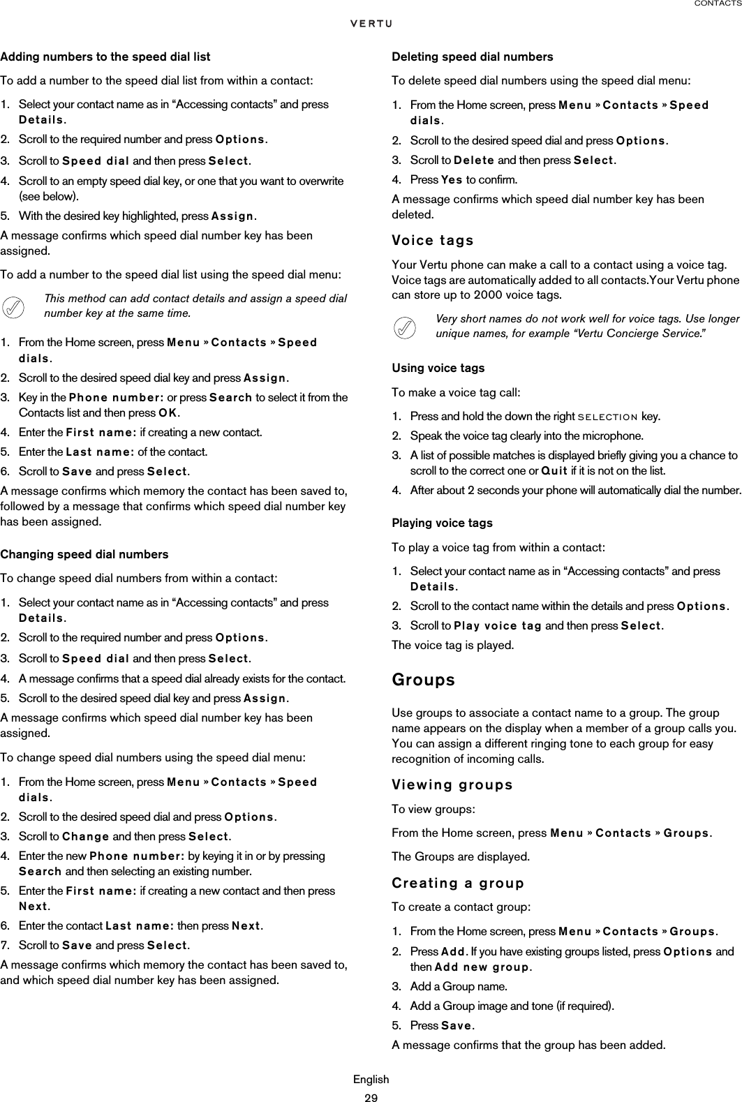 CONTACTSEnglish29Adding numbers to the speed dial listTo add a number to the speed dial list from within a contact:1. Select your contact name as in “Accessing contacts” and press Details. 2. Scroll to the required number and press Options.3. Scroll to Speed dial and then press Select. 4. Scroll to an empty speed dial key, or one that you want to overwrite (see below).5. With the desired key highlighted, press Assign. A message confirms which speed dial number key has been assigned.To add a number to the speed dial list using the speed dial menu:1. From the Home screen, press Menu » Contacts » Speed dials.2. Scroll to the desired speed dial key and press Assign.3. Key in the Phone number: or press Search to select it from the Contacts list and then press OK.4. Enter the First name: if creating a new contact.5. Enter the Last name: of the contact.6. Scroll to Save and press Select.A message confirms which memory the contact has been saved to, followed by a message that confirms which speed dial number key has been assigned.Changing speed dial numbersTo change speed dial numbers from within a contact:1. Select your contact name as in “Accessing contacts” and press Details. 2. Scroll to the required number and press Options.3. Scroll to Speed dial and then press Select. 4. A message confirms that a speed dial already exists for the contact.5. Scroll to the desired speed dial key and press Assign.A message confirms which speed dial number key has been assigned.To change speed dial numbers using the speed dial menu: 1. From the Home screen, press Menu » Contacts » Speed dials.2. Scroll to the desired speed dial and press Options.3. Scroll to Change and then press Select.4. Enter the new Phone number: by keying it in or by pressing Search and then selecting an existing number.5. Enter the First name: if creating a new contact and then press Next.6. Enter the contact Last name: then press Next.7. Scroll to Save and press Select.A message confirms which memory the contact has been saved to, and which speed dial number key has been assigned.Deleting speed dial numbersTo delete speed dial numbers using the speed dial menu:1. From the Home screen, press Menu » Contacts » Speed dials.2. Scroll to the desired speed dial and press Options.3. Scroll to Delete and then press Select.4. Press Yes to confirm.A message confirms which speed dial number key has been deleted.Voice tagsYour Vertu phone can make a call to a contact using a voice tag. Voice tags are automatically added to all contacts.Your Vertu phone can store up to 2000 voice tags.Using voice tagsTo make a voice tag call:1. Press and hold the down the right SELECTION key.2. Speak the voice tag clearly into the microphone.3. A list of possible matches is displayed briefly giving you a chance to scroll to the correct one or Quit if it is not on the list.4. After about 2 seconds your phone will automatically dial the number.Playing voice tagsTo play a voice tag from within a contact:1. Select your contact name as in “Accessing contacts” and press Details. 2. Scroll to the contact name within the details and press Options.3. Scroll to Play voice tag and then press Select.The voice tag is played.GroupsUse groups to associate a contact name to a group. The group name appears on the display when a member of a group calls you. You can assign a different ringing tone to each group for easy recognition of incoming calls.Viewing groupsTo view groups:From the Home screen, press Menu » Contacts » Groups.The Groups are displayed.Creating a groupTo create a contact group:1. From the Home screen, press Menu » Contacts » Groups. 2. Press Add. If you have existing groups listed, press Options and then Add new group.3. Add a Group name.4. Add a Group image and tone (if required).5. Press Save.A message confirms that the group has been added.This method can add contact details and assign a speed dial number key at the same time. Very short names do not work well for voice tags. Use longer unique names, for example “Vertu Concierge Service.”