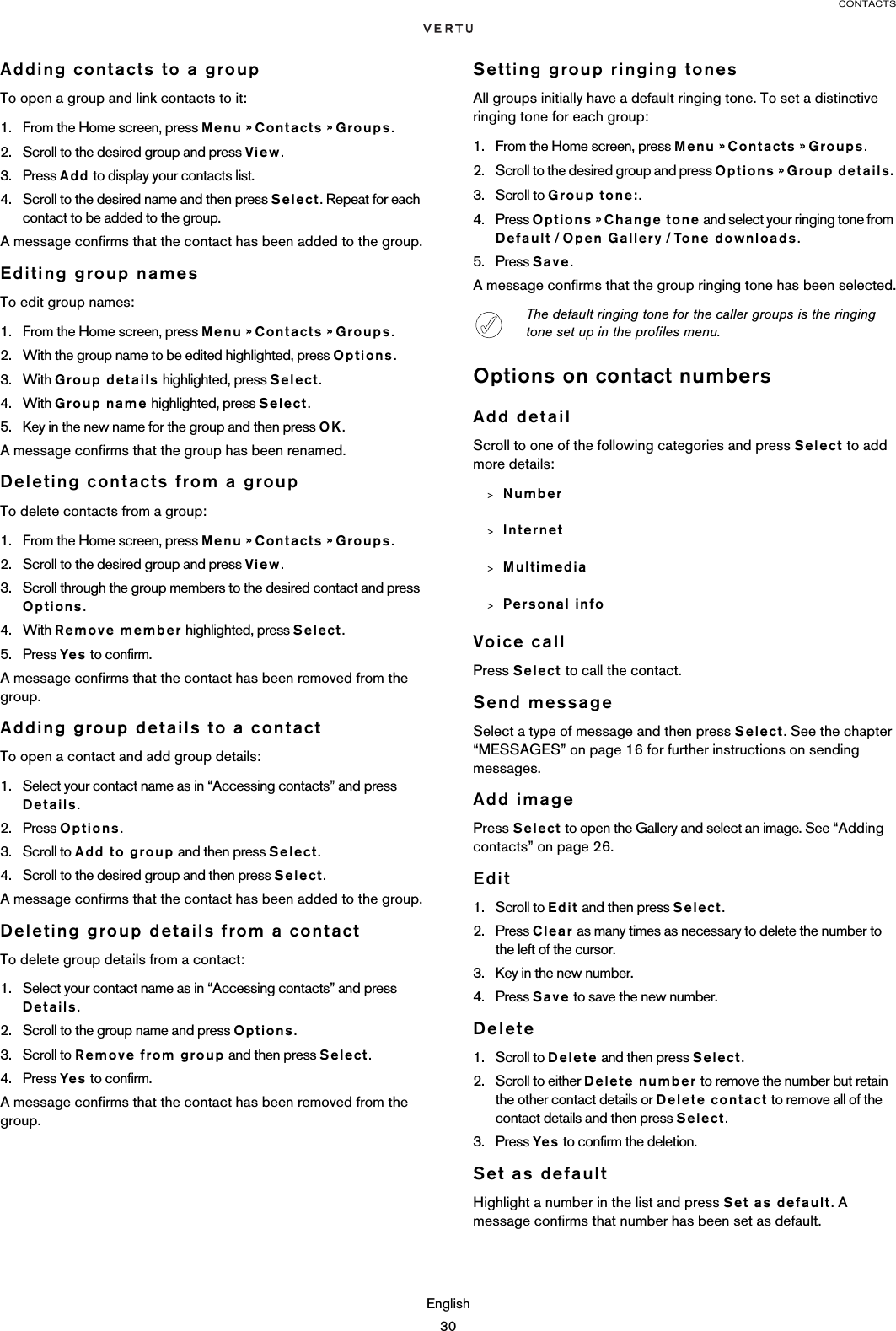 CONTACTSEnglish30Adding contacts to a groupTo open a group and link contacts to it:1. From the Home screen, press Menu » Contacts » Groups.2. Scroll to the desired group and press View.3. Press Add to display your contacts list.4. Scroll to the desired name and then press Select. Repeat for each contact to be added to the group.A message confirms that the contact has been added to the group.Editing group namesTo edit group names:1. From the Home screen, press Menu » Contacts » Groups.2. With the group name to be edited highlighted, press Options.3. With Group details highlighted, press Select.4. With Group name highlighted, press Select.5. Key in the new name for the group and then press OK.A message confirms that the group has been renamed.Deleting contacts from a groupTo delete contacts from a group:1. From the Home screen, press Menu » Contacts » Groups.2. Scroll to the desired group and press View.3. Scroll through the group members to the desired contact and press Options.4. With Remove member highlighted, press Select.5. Press Yes to confirm.A message confirms that the contact has been removed from the group.Adding group details to a contactTo open a contact and add group details:1. Select your contact name as in “Accessing contacts” and press Details. 2. Press Options.3. Scroll to Add to group and then press Select.4. Scroll to the desired group and then press Select.A message confirms that the contact has been added to the group.Deleting group details from a contactTo delete group details from a contact:1. Select your contact name as in “Accessing contacts” and press Details. 2. Scroll to the group name and press Options.3. Scroll to Remove from group and then press Select.4. Press Yes to confirm.A message confirms that the contact has been removed from the group.Setting group ringing tonesAll groups initially have a default ringing tone. To set a distinctive ringing tone for each group:1. From the Home screen, press Menu » Contacts » Groups.2. Scroll to the desired group and press Options » Group details.3. Scroll to Group tone:.4. Press Options » Change tone and select your ringing tone from Default / Open Gallery / Tone downloads.5. Press Save.A message confirms that the group ringing tone has been selected.Options on contact numbersAdd detailScroll to one of the following categories and press Select to add more details:&gt;Number&gt;Internet&gt;Multimedia&gt;Personal infoVoice callPress Select to call the contact.Send messageSelect a type of message and then press Select. See the chapter “MESSAGES” on page 16 for further instructions on sending messages.Add imagePress Select to open the Gallery and select an image. See “Adding contacts” on page 26.Edit1. Scroll to Edit and then press Select.2. Press Clear as many times as necessary to delete the number to the left of the cursor.3. Key in the new number.4. Press Save to save the new number.Delete1. Scroll to Delete and then press Select.2. Scroll to either Delete number to remove the number but retain the other contact details or Delete contact to remove all of the contact details and then press Select.3. Press Yes to confirm the deletion.Set as defaultHighlight a number in the list and press Set as default. A message confirms that number has been set as default.The default ringing tone for the caller groups is the ringing tone set up in the profiles menu.