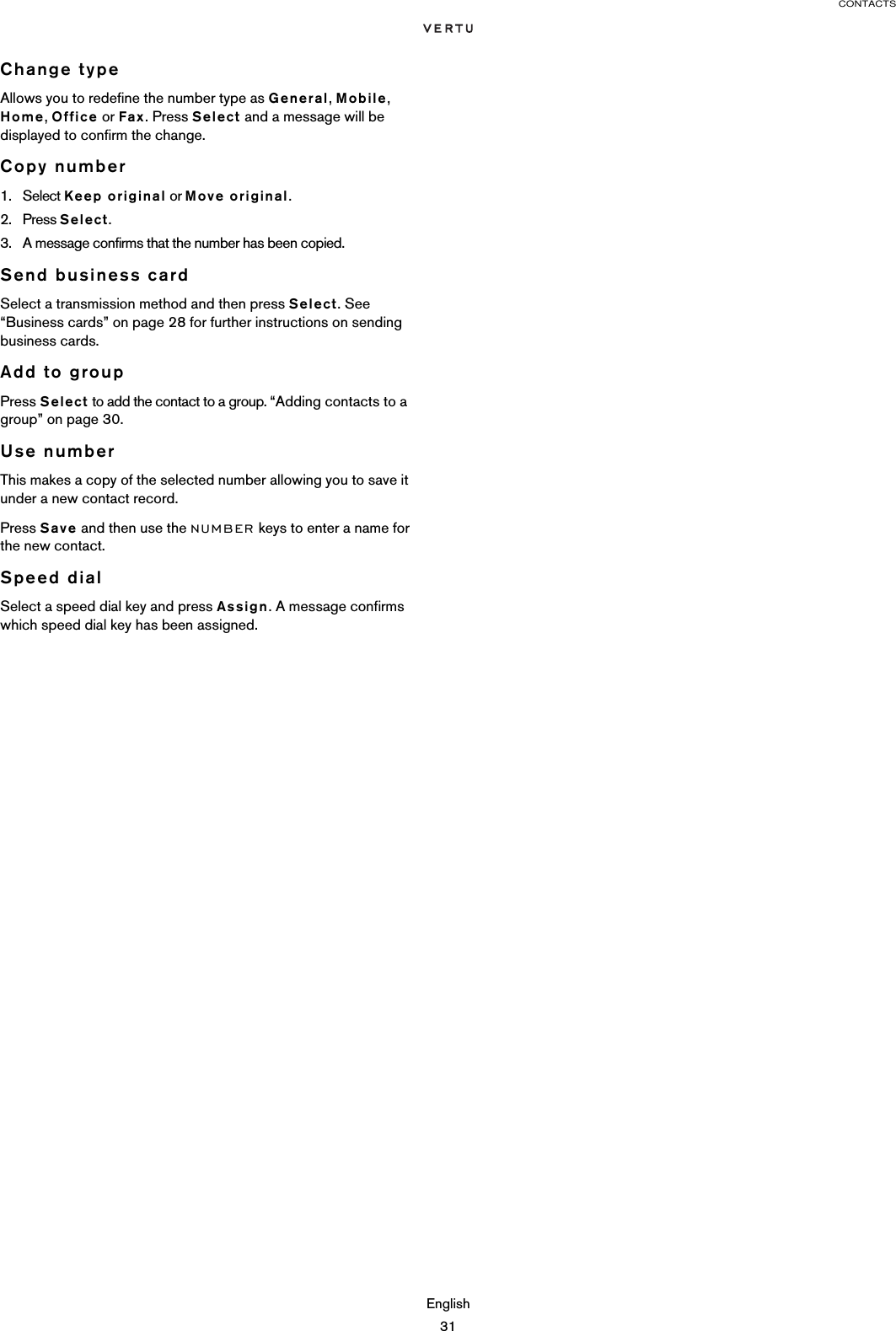 CONTACTSEnglish31Change typeAllows you to redefine the number type as General, Mobile, Home, Office or Fax. Press Select and a message will be displayed to confirm the change.Copy number1. Select Keep original or Move original.2. Press Select. 3. A message confirms that the number has been copied.Send business cardSelect a transmission method and then press Select. See “Business cards” on page 28 for further instructions on sending business cards.Add to groupPress Select to add the contact to a group. “Adding contacts to a group” on page 30.Use numberThis makes a copy of the selected number allowing you to save it under a new contact record.Press Save and then use the NUMBER keys to enter a name for the new contact.Speed dialSelect a speed dial key and press Assign. A message confirms which speed dial key has been assigned.